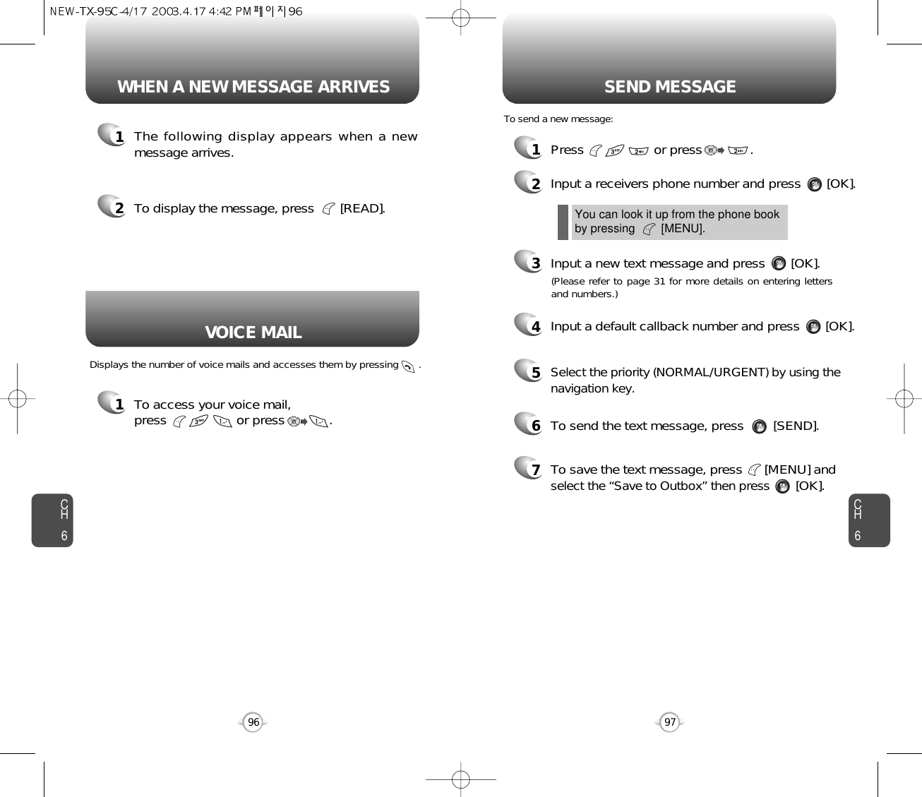 CH697CH696WHEN A NEW MESSAGE ARRIVES SEND MESSAGE1The following display appears when a newmessage arrives.1To access your voice mail, press                   or press            . Displays the number of voice mails and accesses them by pressing       .2To display the message, press       [READ].1Press                   or press             . 2Input a receivers phone number and press       [OK].3Input a new text message and press       [OK].You can look it up from the phone bookby pressing        [MENU].To send a new message:VOICE MAIL(Please refer to page 31 for more details on entering lettersand numbers.)4Input a default callback number and press       [OK].6To send the text message, press        [SEND].7To save the text message, press      [MENU] andselect the “Save to Outbox” then press[OK].5Select the priority (NORMAL/URGENT) by using thenavigation key.