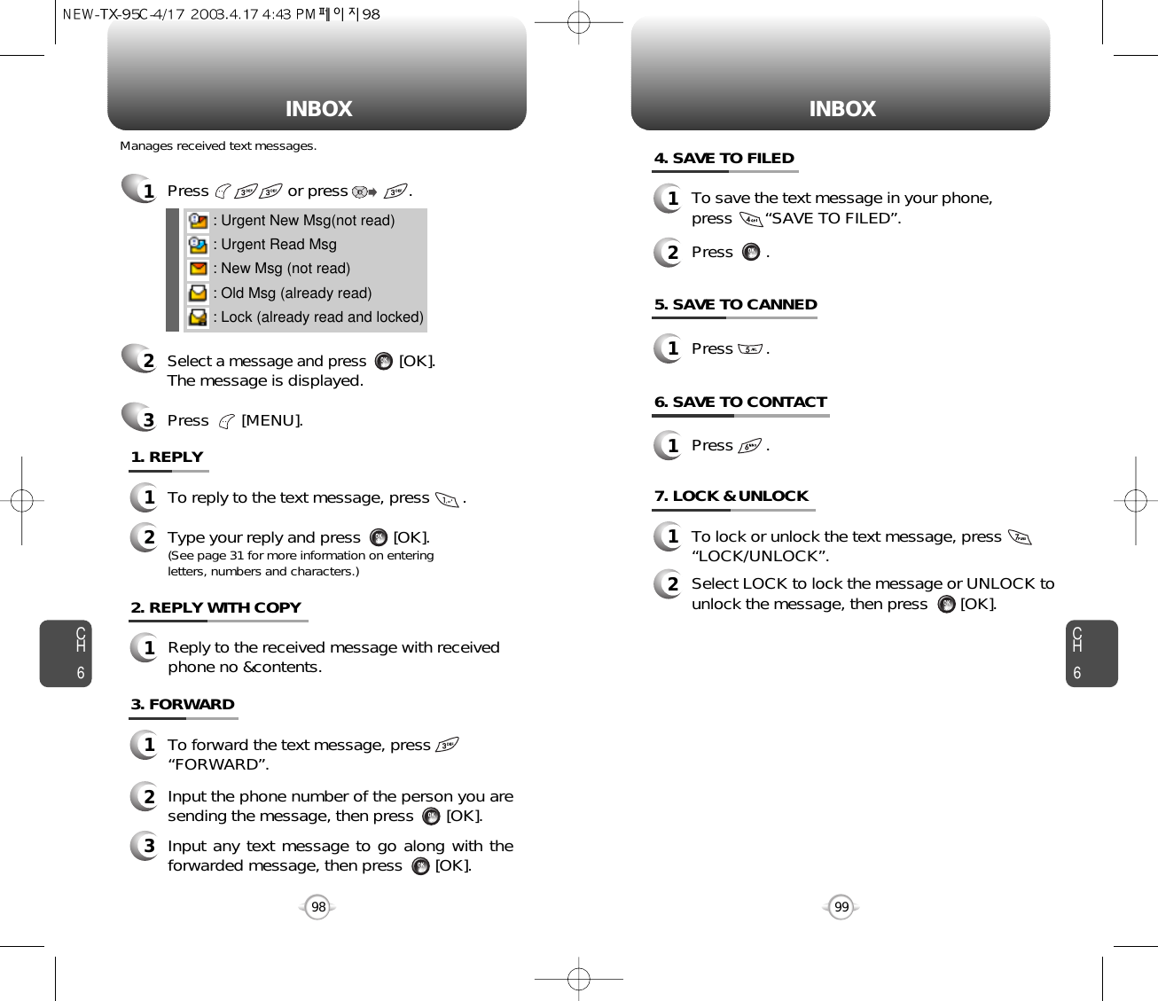 INBOX INBOXCH699CH6984. SAVE TO FILED1To save the text message in your phone, press       “SAVE TO FILED”.5. SAVE TO CANNED7. LOCK &amp; UNLOCK1To lock or unlock the text message, press        “LOCK/UNLOCK”.2Select LOCK to lock the message or UNLOCK tounlock the message, then press       [OK].2Press       .1Press       .2. REPLY WITH COPY1Reply to the received message with receivedphone no &amp;contents.1Press                 or press             . 2Select a message and press[OK].The message is displayed.Press       [MENU].3: Urgent New Msg(not read): Urgent Read Msg: New Msg (not read): Old Msg (already read): Lock (already read and locked)1. REPLY1To reply to the text message, press       .2Type your reply and press       [OK].(See page 31 for more information on entering letters, numbers and characters.)Manages received text messages.3. FORWARD1To forward the text message, press “FORWARD”.2Input the phone number of the person you aresending the message, then press       [OK].3Input any text message to go along with theforwarded message, then press       [OK].6. SAVE TO CONTACT1Press       .