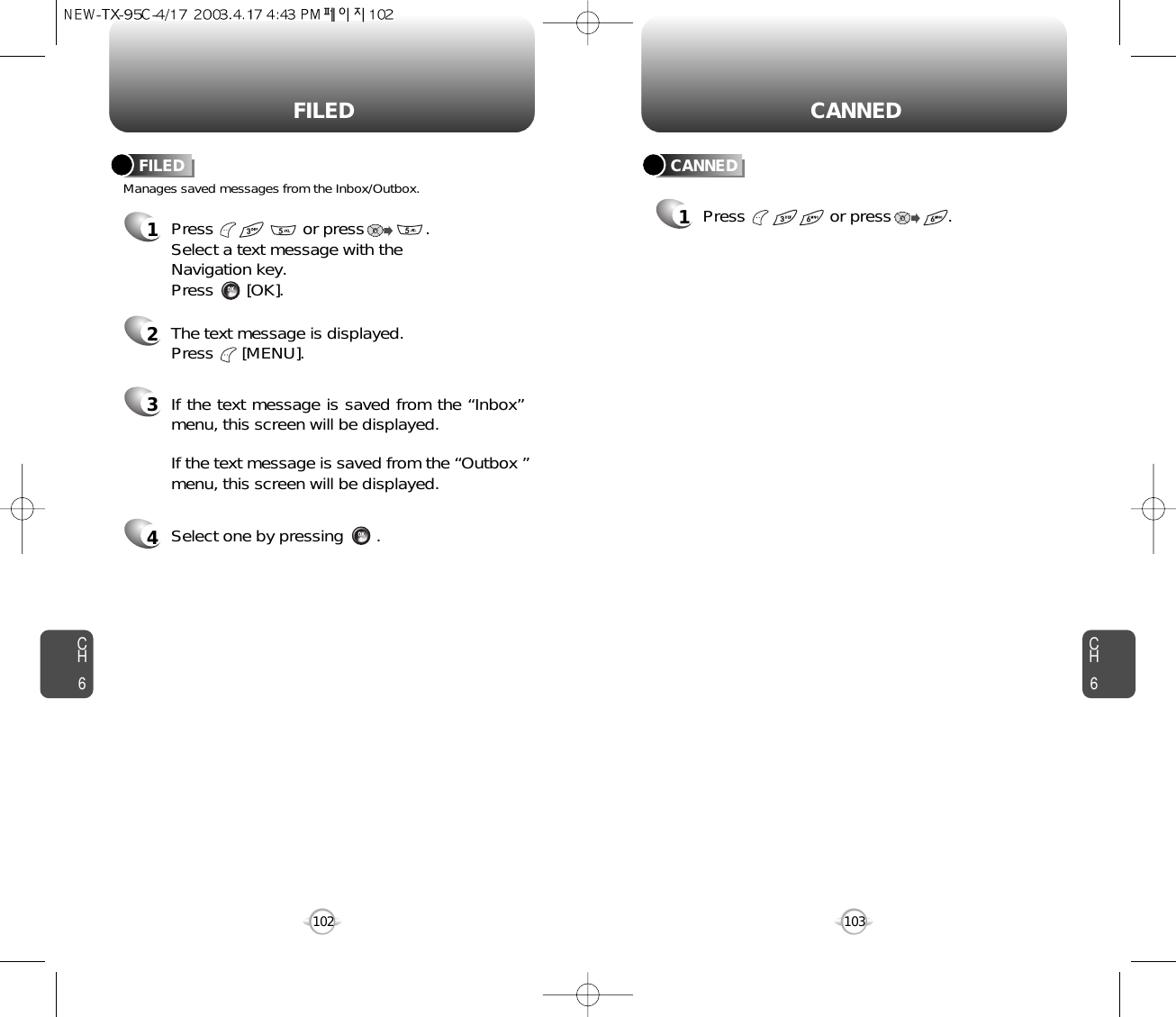 CH6103CH6102CANNEDFILED1Press                  or press            . Manages saved messages from the Inbox/Outbox.FILED CANNED1Press                   or press             . Select a text message with the Navigation key.Press       [OK].2The text message is displayed. Press      [MENU].3If the text message is saved from the “Inbox”menu, this screen will be displayed.4Select one by pressing       .If the text message is saved from the “Outbox ”menu, this screen will be displayed.