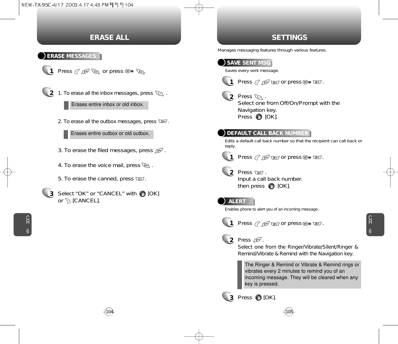 CH6105CH6104SETTINGSERASE ALLSAVE SENT MSG1Press                  or press             . 2Press        . Select one from Off/On/Prompt with theNavigation key.Press        [OK].DEFAULT CALL BACK NUMBER1Press                  or press             . 2Press        .Input a call back number.then press        [OK].ALERT1Press                  or press             . 2Press        .Select one from the Ringer/Vibrate/Silent/Ringer &amp;Remind/Vibrate &amp; Remind with the Navigation key.3Press       [OK].Manages messaging features through various features.Saves every sent message.Edits a default call back number so that the recipient can call back orreply.Enables phone to alert you of an incoming message..The Ringer &amp; Remind or Vibrate &amp; Remind rings orvibrates every 2 minutes to remind you of anincoming message. They will be cleared when anykey is pressed.ERASE MESSAGES1Press                   or press             . 21. To erase all the inbox messages, press         .2. To erase all the outbox messages, press        .3. To erase the filed messages, press       .4. To erase the voice mail, press       .5. To erase the canned, press       .Erases entire inbox or old inbox.Erases entire outbox or old outbox.3Select “OK” or “CANCEL” with       [OK] or      [CANCEL].
