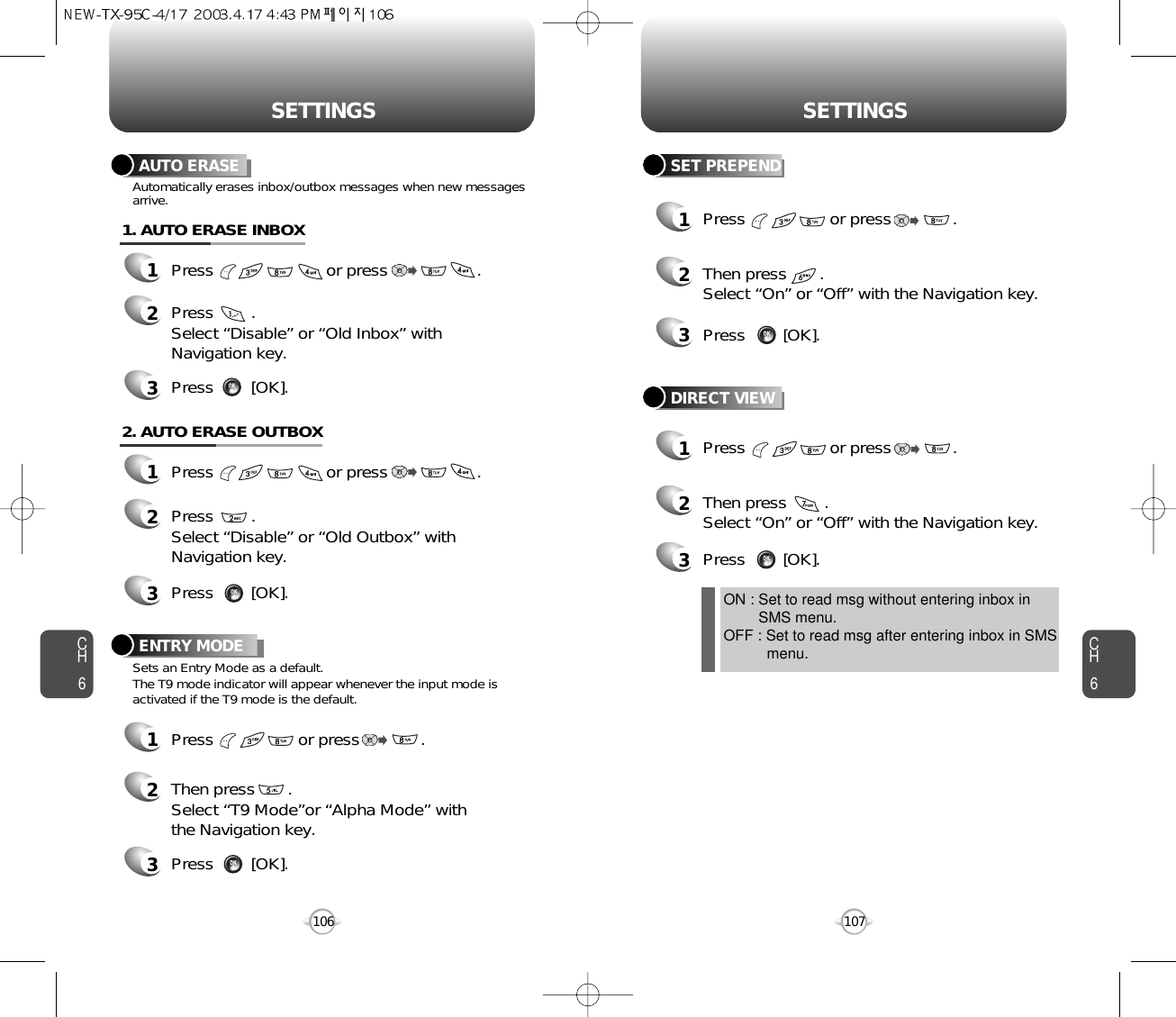 CH6107CH6106SETTINGSSETTINGSSET PREPEND1Press                  or press             . 2Then press       .Select “On” or “Off” with the Navigation key.3Press        [OK].DIRECT VIEW1Press                  or press             . 2Then press        .Select “On” or “Off” with the Navigation key.ON : Set to read msg without entering inbox in SMS menu.OFF : Set to read msg after entering inbox in SMS menu.3Press        [OK].AUTO ERASE1Press                        or press                   . 2Press        . Select “Disable” or “Old Inbox” withNavigation key.Automatically erases inbox/outbox messages when new messagesarrive.3Press        [OK].1. AUTO ERASE INBOX1Press                        or press                   . 2Press        . Select “Disable” or “Old Outbox” withNavigation key.3Press        [OK].2. AUTO ERASE OUTBOXENTRY MODE1Press                  or press             . 2Then press       .Select “T9 Mode”or “Alpha Mode” withthe Navigation key.3Press        [OK].Sets an Entry Mode as a default.The T9 mode indicator will appear whenever the input mode isactivated if the T9 mode is the default.