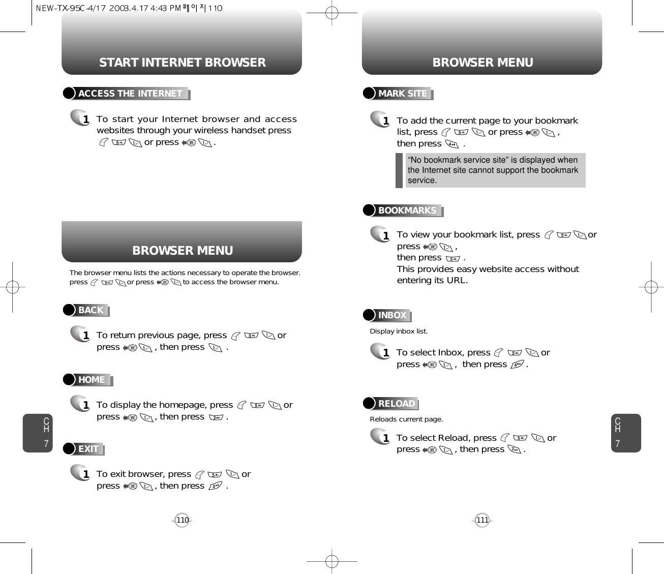 START INTERNET BROWSER BROWSER MENUCH7111CH7110BACK1To return previous page, press                   or press             , then press        .ACCESS THE INTERNET1To start your Internet browser and accesswebsites through your wireless handset pressor press             . HOME1To display the homepage, press                   orpress             , then press        . BOOKMARKS1MARK SITE1To add the current page to your bookmarklist, press                   or press             , then press        .       “No bookmark service site” is displayed whenthe Internet site cannot support the bookmarkservice.RELOAD1To select Reload, press                   or press             , then press       .       BROWSER MENUThe browser menu lists the actions necessary to operate the browser.press                   or press              to access the browser menu.Display inbox list.Reloads current page.To view your bookmark list, press                  orpress             ,  then press        .This provides easy website access withoutentering its URL.EXIT1To exit browser, press                   or press             , then press        . INBOX1To select Inbox, press                   or press             ,  then press       .       