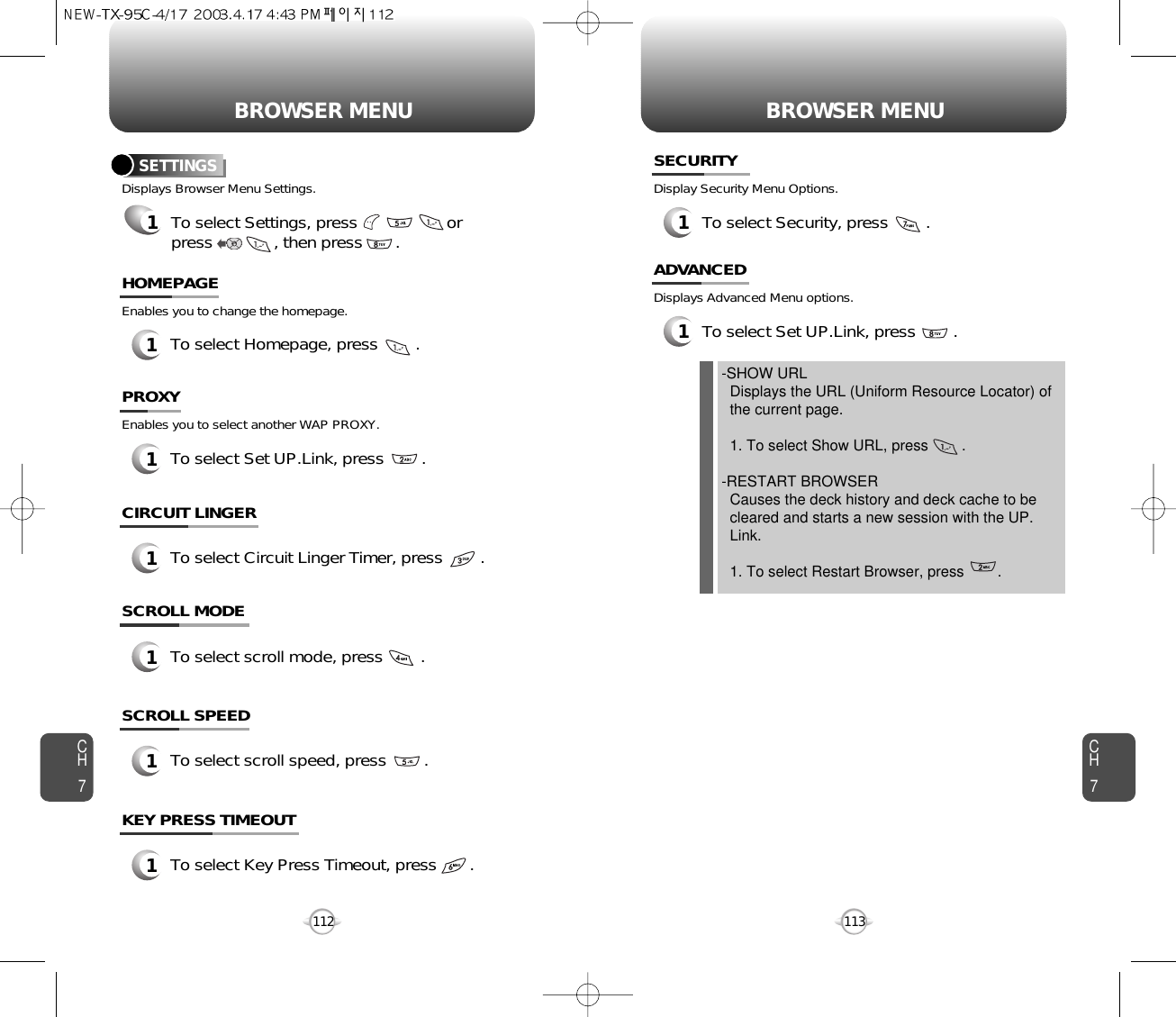 BROWSER MENU BROWSER MENUCH7113CH71121To select Homepage, press        .HOMEPAGESETTINGS1To select Settings, press                   or press             , then press       .Displays Browser Menu Settings.Enables you to change the homepage.1To select Set UP.Link, press        .PROXYEnables you to select another WAP PROXY.1To select Circuit Linger Timer, press        .CIRCUIT LINGER1To select scroll mode, press        .SCROLL MODE1To select scroll speed, press        .SCROLL SPEED1To select Key Press Timeout, press       .KEY PRESS TIMEOUT1To select Security, press        .SECURITYDisplay Security Menu Options.1To select Set UP.Link, press        .ADVANCEDDisplays Advanced Menu options.-SHOW URLDisplays the URL (Uniform Resource Locator) of   the current page.1. To select Show URL, press        .-RESTART BROWSERCauses the deck history and deck cache to be   cleared and starts a new session with the UP. Link.1. To select Restart Browser, press        .