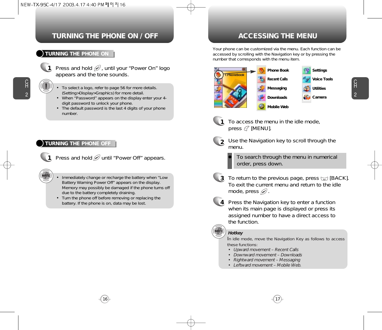 ACCESSING THE MENUCH2Your phone can be customized via the menu. Each function can beaccessed by scrolling with the Navigation key or by pressing thenumber that corresponds with the menu item.1To access the menu in the idle mode, press      [MENU].2Use the Navigation key to scroll through themenu.3To return to the previous page, press       [BACK].To exit the current menu and return to the idlemode, press      . 4Press the Navigation key to enter a functionwhen its main page is displayed or press itsassigned number to have a direct access to the function.17CH2TURNING THE PHONE ON1Press and hold      , until your “Power On” logo appears and the tone sounds.•To select a logo, refer to page 56 for more details.(Setting&gt;Display&gt;Graphics) for more detail.•When “Password” appears on the display enter your 4-digit password to unlock your phone.•The default password is the last 4 digits of your phonenumber.16TURNING THE PHONE OFF1Press and hold      until “Power Off” appears. •Immediately change or recharge the battery when “LowBattery Warning Power Off” appears on the display.Memory may possibly be damaged if the phone turns offdue to the battery completely draining.•Turn the phone off before removing or replacing thebattery. If the phone is on, data may be lost.Hotkey In idle mode, move the Navigation Key as follows to accessthese functions:• Upward movement – Recent Calls• Downward movement – Downloads• Rightward movement – Messaging• Leftward movement – Mobile Web.TURNING THE PHONE ON / OFFlTo search through the menu in numericalorder, press down.Phone BookRecent CallsMessagingSettingsVoice ToolsUtilitiesCameraDownloadsMobile Web