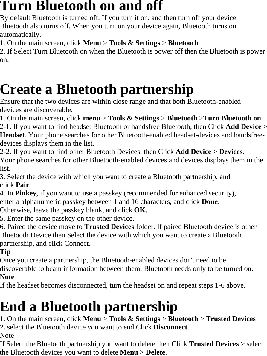 Turn Bluetooth on and off   By default Bluetooth is turned off. If you turn it on, and then turn off your device,   Bluetooth also turns off. When you turn on your device again, Bluetooth turns on   automatically.  1. On the main screen, click Menu &gt; Tools &amp; Settings &gt; Bluetooth.  2. If Select Turn Bluetooth on when the Bluetooth is power off then the Bluetooth is power on.   Create a Bluetooth partnership   Ensure that the two devices are within close range and that both Bluetooth-enabled   devices are discoverable.   1. On the main screen, click menu &gt; Tools &amp; Settings &gt; Bluetooth &gt;Turn Bluetooth on.  2-1. If you want to find headset Bluetooth or handsfree Bluetooth, then Click Add Device &gt; Headset. Your phone searches for other Bluetooth-enabled headset-devices and handsfree-devices displays them in the list.   2-2. If you want to find other Bluetooth Devices, then Click Add Device &gt; Devices.  Your phone searches for other Bluetooth-enabled devices and devices displays them in the list.  3. Select the device with which you want to create a Bluetooth partnership, and   click Pair.  4. In Pinkey, if you want to use a passkey (recommended for enhanced security),   enter a alphanumeric passkey between 1 and 16 characters, and click Done.  Otherwise, leave the passkey blank, and click OK.  5. Enter the same passkey on the other device.   6. Paired the device move to Trusted Devices folder. If paired Bluetooth device is other Bluetooth Device then Select the device with which you want to create a Bluetooth partnership, and click Connect.   Tip   Once you create a partnership, the Bluetooth-enabled devices don&apos;t need to be   discoverable to beam information between them; Bluetooth needs only to be turned on.   Note   If the headset becomes disconnected, turn the headset on and repeat steps 1-6 above.  End a Bluetooth partnership   1. On the main screen, click Menu &gt; Tools &amp; Settings &gt; Bluetooth &gt; Trusted Devices   2. select the Bluetooth device you want to end Click Disconnect.  Note  If Select the Bluetooth partnership you want to delete then Click Trusted Devices &gt; select the Bluetooth devices you want to delete Menu &gt; Delete.   