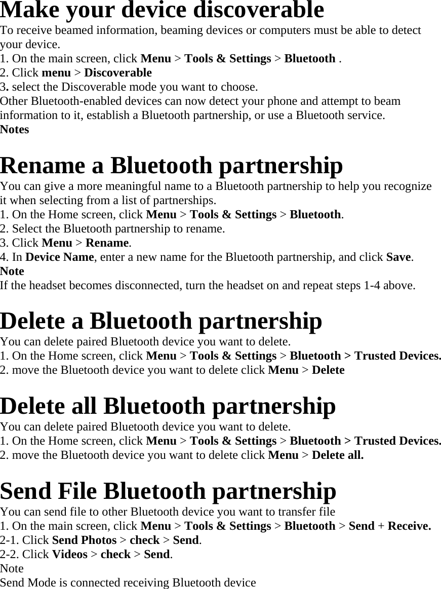 Make your device discoverable   To receive beamed information, beaming devices or computers must be able to detect   your device.   1. On the main screen, click Menu &gt; Tools &amp; Settings &gt; Bluetooth .  2. Click menu &gt; Discoverable   3. select the Discoverable mode you want to choose.   Other Bluetooth-enabled devices can now detect your phone and attempt to beam   information to it, establish a Bluetooth partnership, or use a Bluetooth service.   Notes   Rename a Bluetooth partnership   You can give a more meaningful name to a Bluetooth partnership to help you recognize   it when selecting from a list of partnerships.   1. On the Home screen, click Menu &gt; Tools &amp; Settings &gt; Bluetooth.  2. Select the Bluetooth partnership to rename.   3. Click Menu &gt; Rename.  4. In Device Name, enter a new name for the Bluetooth partnership, and click Save.  Note   If the headset becomes disconnected, turn the headset on and repeat steps 1-4 above.  Delete a Bluetooth partnership   You can delete paired Bluetooth device you want to delete.   1. On the Home screen, click Menu &gt; Tools &amp; Settings &gt; Bluetooth &gt; Trusted Devices.   2. move the Bluetooth device you want to delete click Menu &gt; Delete   Delete all Bluetooth partnership   You can delete paired Bluetooth device you want to delete.   1. On the Home screen, click Menu &gt; Tools &amp; Settings &gt; Bluetooth &gt; Trusted Devices.   2. move the Bluetooth device you want to delete click Menu &gt; Delete all.    Send File Bluetooth partnership   You can send file to other Bluetooth device you want to transfer file   1. On the main screen, click Menu &gt; Tools &amp; Settings &gt; Bluetooth &gt; Send + Receive.   2-1. Click Send Photos &gt; check &gt; Send.  2-2. Click Videos &gt; check &gt; Send.  Note  Send Mode is connected receiving Bluetooth device    