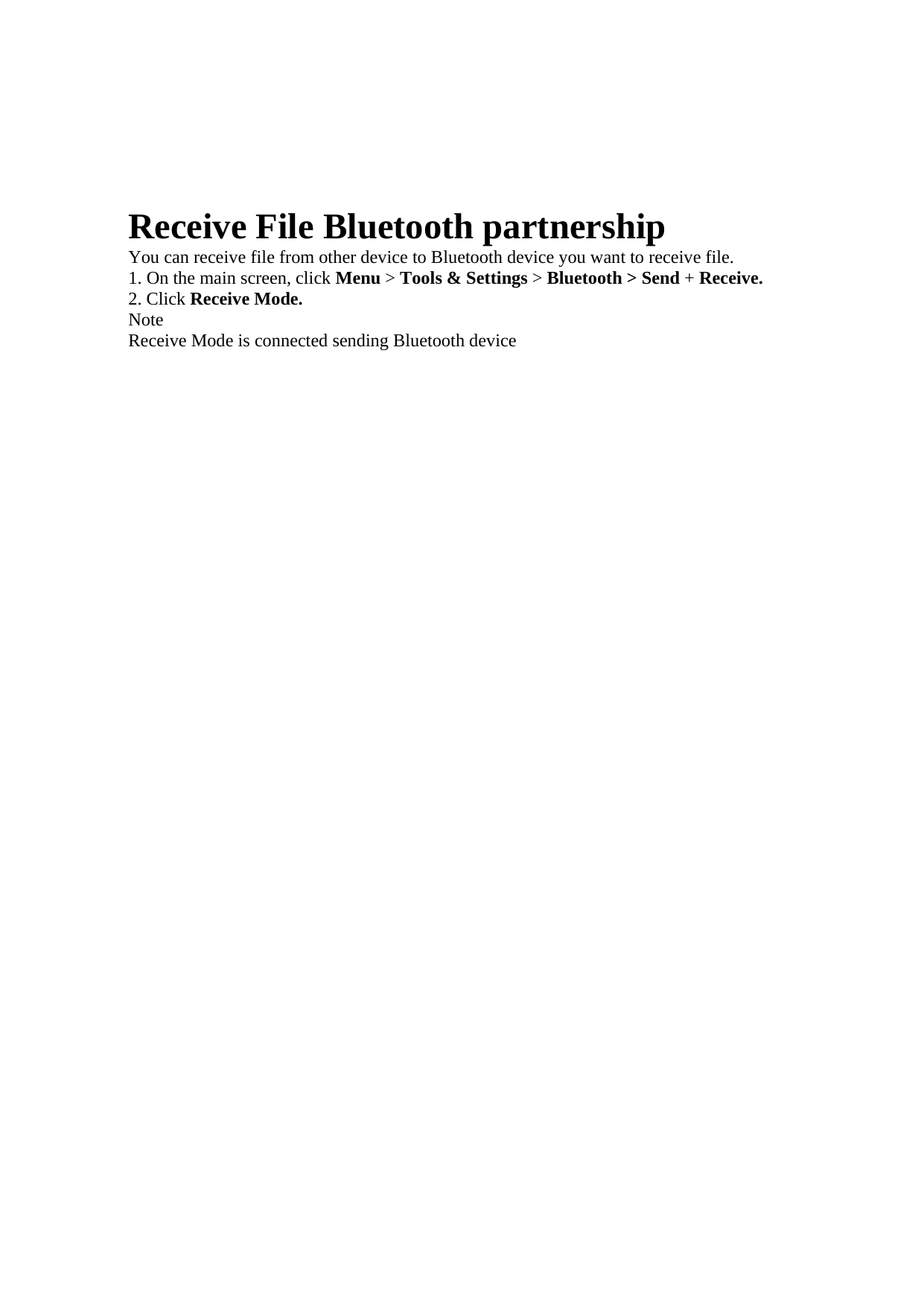 Receive File Bluetooth partnership   You can receive file from other device to Bluetooth device you want to receive file.   1. On the main screen, click Menu &gt; Tools &amp; Settings &gt; Bluetooth &gt; Send + Receive.   2. Click Receive Mode.   Note  Receive Mode is connected sending Bluetooth device    