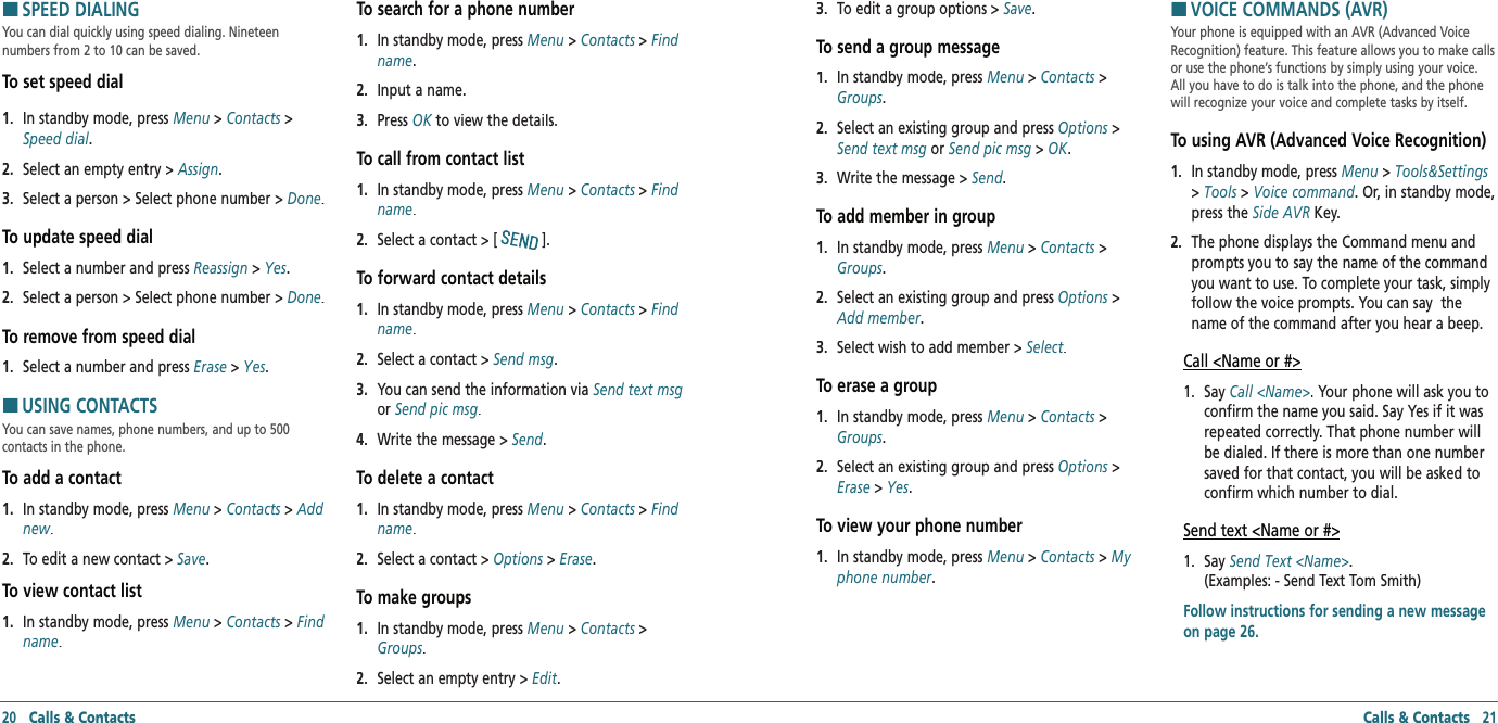 20   Calls &amp; Contacts Calls &amp; Contacts   21HSPEED DIALINGYou can dial quickly using speed dialing. Nineteen  numbers from 2 to 10 can be saved.To set speed dial1.   In standby mode, press Menu &gt; Contacts &gt; Speed dial.2.   Select an empty entry &gt; Assign.3.   Select a person &gt; Select phone number &gt; Done.To update speed dial1.   Select a number and press Reassign &gt; Yes.2.   Select a person &gt; Select phone number &gt; Done.To remove from speed dial1.   Select a number and press Erase &gt; Yes.HUSING CONTACTSYou can save names, phone numbers, and up to 500  contacts in the phone.To add a contact1.   In standby mode, press Menu &gt; Contacts &gt; Add new.2.   To edit a new contact &gt; Save.To view contact list1.   In standby mode, press Menu &gt; Contacts &gt; Find name.To search for a phone number1.   In standby mode, press Menu &gt; Contacts &gt; Find name.2.   Input a name.3.   Press OK to view the details.OK to view the details.OKTo call from contact list1.   In standby mode, press Menu &gt; Contacts &gt; Find name.2.   Select a contact &gt; [].To forward contact details1.   In standby mode, press Menu &gt; Contacts &gt; Find name.2.   Select a contact &gt; Send msg.3.   You can send the information via Send text msgor Send pic msg.4.   Write the message &gt; Send.To delete a contact1.   In standby mode, press Menu &gt; Contacts &gt; Find name.2.   Select a contact &gt; Options &gt; Options &gt; OptionsErase.To make groups1.   In standby mode, press Menu &gt; Contacts &gt; Groups.2.   Select an empty entry &gt; Edit.3.   To edit a group options &gt; Save.To send a group message1.   In standby mode, press Menu &gt; Contacts &gt; Groups.2.   Select an existing group and press Options &gt; Options &gt; OptionsSend text msg or Send pic msg &gt; OK.3.   Write the message &gt; Send.To add member in group1.   In standby mode, press Menu &gt; Contacts &gt; Groups.2.   Select an existing group and press Options &gt; Options &gt; OptionsAdd member.3.   Select wish to add member &gt; Select.To erase a group1.   In standby mode, press Menu &gt; Contacts &gt; Groups.2.   Select an existing group and press Options &gt; Options &gt; OptionsErase &gt; Yes.To view your phone number1.   In standby mode, press Menu &gt; Contacts &gt; My phone number.HVOICE COMMANDS (AVR)Your phone is equipped with an AVR (Advanced Voice Recognition) feature. This feature allows you to make calls or use the phone’s functions by simply using your voice.  All you have to do is talk into the phone, and the phone will recognize your voice and complete tasks by itself.To using AVR (Advanced Voice Recognition)1.   In standby mode, press Menu &gt; Tools&amp;Settings &gt; Tools &gt; Voice command. Or, in standby mode, press the Side AVR Key.2.   The phone displays the Command menu and prompts you to say the name of the command you want to use. To complete your task, simply follow the voice prompts. You can say  the name of the command after you hear a beep.Call &lt;Name or #&gt;1.   Say Call &lt;Name&gt;. Your phone will ask you to confirm the name you said. Say Yes if it was repeated correctly. That phone number will be dialed. If there is more than one number saved for that contact, you will be asked to confirm which number to dial.Send text &lt;Name or #&gt;1.   Say Send Text &lt;Name&gt;.    (Examples: - Send Text Tom Smith)Follow instructions for sending a new message on page 26.