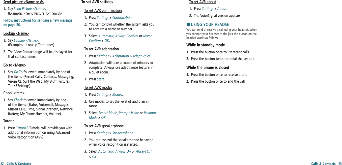 22   Calls &amp; ContactsSend picture &lt;Name or #&gt;1.   Say Send Picture &lt;Name&gt;.    (Examples: - Send Picture Tom Smith)Follow instructions for sending a new message on page 26.Lookup &lt;Name&gt;1.   Say Lookup &lt;Name&gt;.    (Examples: - Lookup Tom Jones)2.   The View Contact page will be displayed for that contact name.Go to &lt;Menu&gt;1.   Say Go To followed immediately by one of the items: (Recent Calls, Contacts, Messaging, Virgin XL, Surf the Web, My Stuff, Pictures, Tools&amp;Settings)Check &lt;Item&gt;1.   Say Check followed immediately by one Check followed immediately by one Checkof the items: (Status, Voicemail, Messages, Missed Calls, Time, Signal Strength, Network, Battery, My Phone Number, Volume)Tutorial1.   Press Tutorial. Tutorial will provide you with additional information on using Advanced Voice Recognition (AVR).To set AVR settingsTo set AVR confirmation1.   Press Settings &gt; Settings &gt; SettingsConfirmation.2.   You can control whether the system asks you to confirm a name or number.3.   Select Automatic, Always Confirm or Never Confirm &gt; OK.To set AVR adaptation1.   Press Settings &gt; Settings &gt; SettingsAdaptation &gt; Adapt Voice.2.   Adaptation will take a couple of minutes to complete. Always use adapt voice feature in a quiet room.3.   Press Start.To set AVR modes1.   Press Settings &gt; Settings &gt; SettingsModes.2.   Use modes to set the level of audio assis-tance.3.   Select Expert Mode, Prompt Mode or Readout Mode &gt; OK.To set AVR speakerphone1.   Press Settings &gt; Settings &gt; SettingsSpeakerphone.2.   You can control the speakerphone behavior when voice recognition is started. 3.   Select Automatic, Always On or Always Off&gt; OK.To set AVR about1.   Press Settings &gt; Settings &gt; SettingsAbout.2.   The VoiceSignal version appears. HUSING YOUR HEADSETYou can send or receive a call using your headset. When you connect your headset to the jack the button on the headset works as follows.While in standby mode1.   Press the button once to list recent calls.2.   Press the button twice to redial the last call. While the phone is closed1.   Press the button once to receive a call.2.   Press the button once to end the call.Calls &amp; Contacts   23