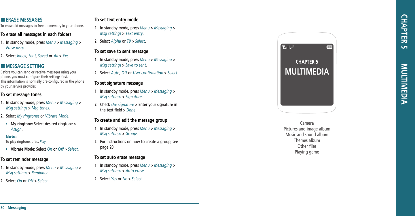 30   MessagingH �ERASE MESSAGESTo erase old messages to free up memory in your phone.To erase all messages in each folders 1.   In standby mode, press Menu &gt; Messaging &gt; Erase msgs.2.   Select Inbox,Inbox,Inbox Sent, Sent, Sent Saved or All &gt; Yes.H �MESSAGE SETTINGBefore you can send or receive messages using your phone, you must configure their settings first.  This information is normally pre-configured in the phone by your service provider. To set message tones1.   In standby mode, press Menu &gt; Messaging &gt; Msg settings &gt; Msg tones.2.   Select My ringtones or My ringtones or My ringtonesVibrate Mode.•     My ringtone: Select desired ringtone &gt; Assign.Note:        To play ringtone, press Play. •     Vibrate Mode: Select On or Off &gt; Off &gt; OffSelect. To set reminder message1.   In standby mode, press Menu &gt; Messaging &gt; Msg settings &gt; Reminder.2.   Select On or Off &gt; Off &gt; OffSelect.To set text entry mode1.   In standby mode, press Menu &gt; Messaging &gt; Msg settings &gt; Text entry.2.   Select Alpha or T9 &gt; Select.To set save to sent message1.   In standby mode, press Menu &gt; Messaging &gt; Msg settings &gt; Save to sent.2.   Select Auto, Off or Off or OffUser confirmation &gt; Select.To set signature message1.   In standby mode, press Menu &gt; Messaging &gt; Msg settings &gt; Signature.2.   Check Use signature &gt; Enter your signature in the text field &gt; Done.To create and edit the message group1.   In standby mode, press Menu &gt; Messaging &gt; Msg settings &gt; Groups.2.   For instructions on how to create a group, see page 20. To set auto erase message1.   In standby mode, press Menu &gt; Messaging &gt; Msg settings &gt; Auto erase.2.   Select Yes or Yes or YesNo &gt; Select.CHAPTER 5MULTIMEDIACameraPictures and image albumMusic and sound albumThemes albumOther filesPlaying gameCHAPTER 5       MULTIMEDIA