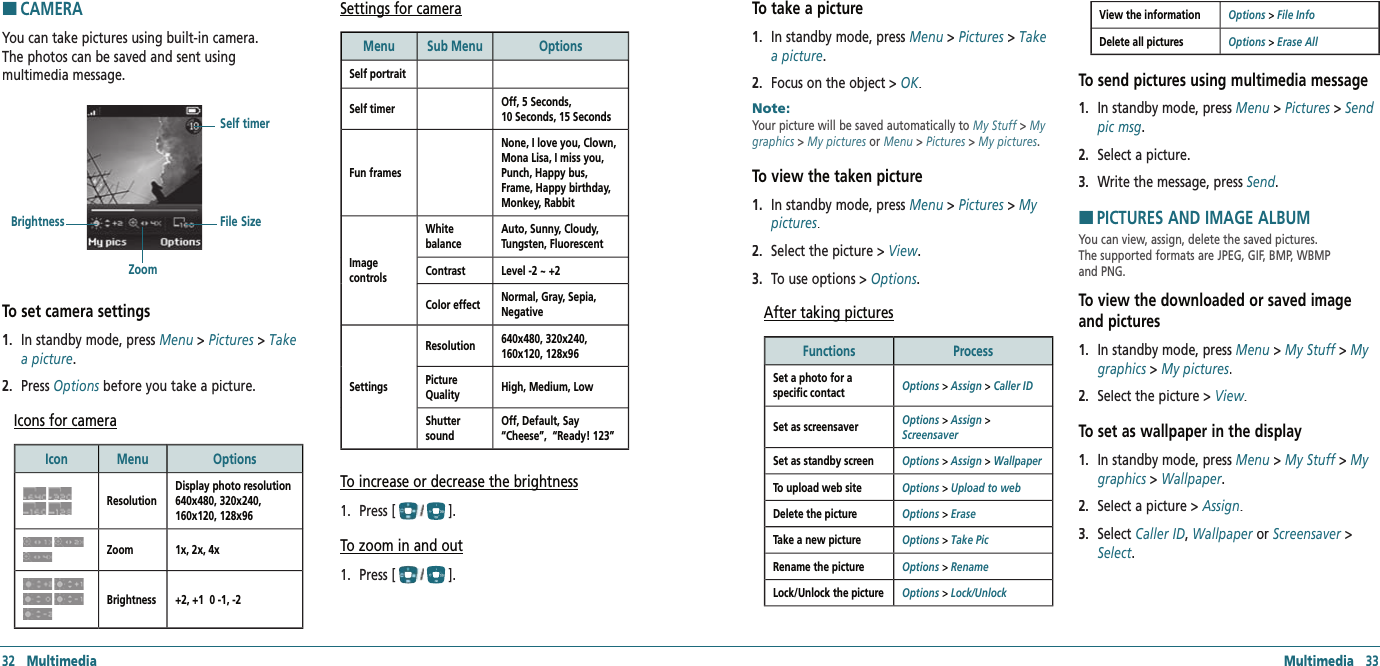 Multimedia   33HCAMERAYou can take pictures using built-in camera.  The photos can be saved and sent using  multimedia message.To set camera settings1.   In standby mode, press Menu &gt; Pictures &gt; Take a picture.2.   Press Options before you take a picture.Options before you take a picture.OptionsIcons for cameraIcon  Menu OptionsResolutionDisplay photo resolution 640x480, 320x240, 160x120, 128x96 Zoom 1x, 2x, 4xBrightness +2, +1  0 -1, -2Settings for cameraMenu  Sub Menu OptionsSelf portraitSelf timer Off, 5 Seconds, 10 Seconds, 15 SecondsFun framesNone, I love you, Clown, Mona Lisa, I miss you, Punch, Happy bus, Frame, Happy birthday, Monkey, RabbitImage controls White balanceAuto, Sunny, Cloudy, Tungsten, FluorescentContrast  Level -2 ~ +2Color effect  Normal, Gray, Sepia, NegativeSettingsResolution 640x480, 320x240, 160x120, 128x96 Picture Quality High, Medium, LowShutter soundOff, Default, Say “Cheese”,  “Ready! 123” To increase or decrease the brightness1.   Press [].To zoom in and out1.   Press [].BrightnessZoomFile SizeSelf timer32   MultimediaTo take a picture1.   In standby mode, press Menu &gt; Pictures &gt; Take a picture. 2.   Focus on the object &gt; OK.Note:        Your picture will be saved automatically to My Stuff &gt; My graphics &gt; My pictures or Menu &gt; Pictures &gt; My pictures.To view the taken picture1.   In standby mode, press Menu &gt; Pictures &gt; My pictures. 2.   Select the picture &gt; View.3.   To use options &gt; Options.After taking picturesFunctions ProcessSet a photo for a specific contact  Options &gt; Assign &gt; Caller IDSet as screensaver  Options &gt; Assign &gt; ScreensaverSet as standby screen Options &gt; Assign &gt; WallpaperTo upload web site Options &gt; Upload to webDelete the picture Options &gt; EraseTake a new picture Options &gt; Take PicRename the picture Options &gt; RenameLock/Unlock the picture Options &gt; Lock/UnlockView the information Options &gt; File InfoDelete all pictures Options &gt; Erase AllTo send pictures using multimedia message1.   In standby mode, press Menu &gt; Pictures &gt; Send pic msg. 2.   Select a picture.3.   Write the message, press Send.HPICTURES AND IMAGE ALBUMYou can view, assign, delete the saved pictures.  The supported formats are JPEG, GIF, BMP, WBMP  and PNG.To view the downloaded or saved image and pictures1.   In standby mode, press Menu &gt; My Stuff &gt; My graphics &gt; My pictures.2.   Select the picture &gt; View.To set as wallpaper in the display1.   In standby mode, press Menu &gt; My Stuff &gt; My graphics &gt; Wallpaper.2.   Select a picture &gt; Assign.3.   Select Caller ID, Wallpaper or Screensaver &gt; Select.