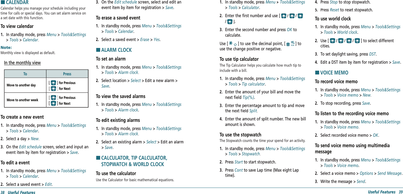 HCALENDARCalendar helps you manage your schedule including your time for calls or special days. You can set alarm service on a set date with this function.To view calendar1.   In standby mode, press Menu &gt; Tools&amp;Settings &gt; Tools &gt; Calendar.Note:        Monthly view is displayed as default.In the monthly viewTo PressMove to another day[] for Previous   for Next Move to another week  for Previous  [] for Next To create a new event1.   In standby mode, press Menu &gt; Tools&amp;Settings &gt; Tools &gt; Calendar.2.   Select a day &gt; New.3.   On the Edit schedule screen, select and input an event item by item for registration &gt; Save.To edit a event1.   In standby mode, press Menu &gt; Tools&amp;Settings &gt; Tools &gt; Calendar.2.   Select a saved event &gt; Edit.3.   On the Edit schedule screen, select and edit an event item by item for registration &gt; Save.To erase a saved event1.   In standby mode, press Menu &gt; Tools&amp;Settings &gt; Tools &gt; Calendar.2.   Select a saved event &gt; Erase &gt; Yes.HALARM CLOCKTo set an alarm1.   In standby mode, press Menu &gt; Tools&amp;Settings &gt; Tools &gt; Alarm clock.2.   Select location &gt; Select &gt; Edit a new alarm &gt; Select &gt; Edit a new alarm &gt; SelectSave.To view the saved alarms1.   In standby mode, press Menu &gt; Tools&amp;Settings &gt; Tools &gt; Alarm clock.To edit existing alarms1.   In standby mode, press Menu &gt; Tools&amp;Settings &gt; Tools &gt; Alarm clock.2.   Select an existing alarm &gt; Select &gt; Edit an alarm Select &gt; Edit an alarm Select&gt; Save.H �CALCULATOR, TIP CALCULATOR, STOPWATCH &amp; WORLD CLOCKTo use the calculatorUse the Calculator for basic mathematical equations.38   Useful Features Useful Features   391.   In standby mode, press Menu   Tools&amp;Settings &gt; Tools &gt; Calculator.2.   Enter the first number and use [//].3.   Enter the second number and press OK to OK to OKcalculate.Use [] to use the decimal point, [] to use the change positive or negative.To use tip calculatorThe Tip Calculator helps you calculate how much tip to include with a bill.1.   In standby mode, press Menu &gt; Tools&amp;Settings &gt; Tools &gt; Tip calculator.2.   Enter the amount of your bill and move the next field Tip(%).3.   Enter the percentage amount to tip and move the next field Split.4.   Enter the amount of split number. The new bill amount is shown.To use the stopwatchThe Stopwatch counts the time your spend for an activity.1.   In standby mode, press Menu &gt; Tools&amp;Settings &gt; Tools &gt; Stopwatch.2.   Press Start to start stopwatch.Start to start stopwatch.Start3.   Press Cont to save Lap time (Max eight Lap Cont to save Lap time (Max eight Lap Conttime).4.   Press Stop to stop stopwatch.5.   Press Reset to reset stopwatch.Reset to reset stopwatch.ResetTo use world clock1.   In standby mode, press Menu &gt; Tools&amp;Settings &gt; Tools &gt; World clock.2.   Use [///] to select different cities.3.   To set daylight saving, press DST.DST.DST4.   Edit a DST item by item for registration &gt; Save. HVOICE MEMOTo record voice memo1.   In standby mode, press Menu &gt; Tools&amp;Settings &gt; Tools &gt; Voice memo &gt; New.2.   To stop recording, press Save.To listen to the recording voice memo1.   In standby mode, press Menu &gt; Tools&amp;Settings &gt; Tools &gt; Voice memo.2.   Select recorded voice memo &gt; OK.To send voice memo using multimedia  message1.   In standby mode, press Menu &gt; Tools&amp;Settings &gt; Tools &gt; Voice memo.2.   Select a voice memo &gt; Options &gt; Send Message.3.   Write the message &gt; Send.