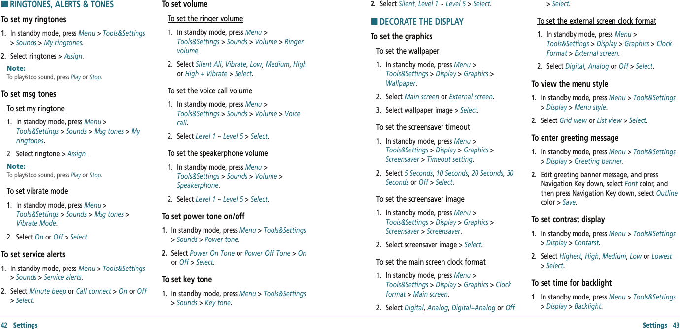 Settings   43HRINGTONES, ALERTS &amp; TONESTo set my ringtones1.   In standby mode, press Menu &gt; Tools&amp;Settings &gt; Sounds &gt; My ringtones.2.   Select ringtones &gt; Assign.Note:        To play/stop sound, press Play or Stop. To set msg tonesTo set my ringtone1.   In standby mode, press Menu &gt; Tools&amp;Settings &gt; Sounds &gt; Msg tones &gt; My ringtones.2.   Select ringtone &gt; Assign.Note:        To play/stop sound, press Play or Stop. To set vibrate mode1.   In standby mode, press Menu &gt; Tools&amp;Settings &gt; Sounds &gt; Msg tones &gt; Vibrate Mode.2.   Select On or Off &gt; Off &gt; OffSelect.To set service alerts1.   In standby mode, press Menu &gt; Tools&amp;Settings &gt; Sounds &gt; Service alerts.2.   Select Minute beep or Call connect &gt; Call connect &gt; Call connectOn or Off&gt; Select.To set volumeTo set the ringer volume1.   In standby mode, press Menu &gt; Tools&amp;Settings &gt; Sounds &gt; Volume &gt; Ringer volume.2.   Select Silent All, Vibrate, Low, Low, Low Medium, High or High + Vibrate &gt; Select.To set the voice call volume1.   In standby mode, press Menu &gt; Tools&amp;Settings &gt; Sounds &gt; Volume &gt; Voice call.2.   Select Level 1 ~ Level 5 &gt; Select.To set the speakerphone volume1.   In standby mode, press Menu &gt; Tools&amp;Settings &gt; Sounds &gt; Volume &gt; Speakerphone.2.   Select Level 1 ~ Level 5 &gt; Select.To set power tone on/off1.   In standby mode, press Menu &gt; Tools&amp;Settings &gt; Sounds &gt; Power tone.2.   Select Power On Tone or Power Off Tone &gt; Onor Off &gt; Off &gt; OffSelect.To set key tone1.   In standby mode, press Menu &gt; Tools&amp;Settings &gt; Sounds &gt; Key tone.42   Settings2.   Select Silent,Silent,Silent Level 1 ~ Level 5 &gt;  Level 5 &gt;  Level 5Select.HDECORATE THE DISPLAYTo set the graphicsTo set the wallpaper1.   In standby mode, press Menu &gt; Tools&amp;Settings &gt; Display &gt; Graphics &gt; Wallpaper.2.   Select Main screen or External screen.3.   Select wallpaper image &gt; Select.To set the screensaver timeout1.   In standby mode, press Menu &gt; Tools&amp;Settings &gt; Display &gt; Graphics &gt; Screensaver &gt; Timeout setting.2.   Select 5 Seconds, 10 Seconds, 20 Seconds, 30 Seconds or Off &gt; Select.To set the screensaver image1.   In standby mode, press Menu &gt; Tools&amp;Settings &gt; Display &gt; Graphics &gt; Screensaver &gt; Screensaver.2.   Select screensaver image &gt; Select.To set the main screen clock format1.   In standby mode, press Menu &gt; Tools&amp;Settings &gt; Display &gt; Graphics &gt; Clock format &gt; Main screen.2.   Select Digital, Analog, Digital+Analog or Off &gt; Select.To set the external screen clock format1.   In standby mode, press Menu &gt; Tools&amp;Settings &gt; Display &gt; Graphics &gt; Clock Format &gt; External screen.2.   Select Digital, Analog or Off &gt; Select.To view the menu style1.   In standby mode, press Menu &gt; Tools&amp;Settings &gt; Display &gt; Menu style.2.   Select Grid view or List view &gt;  List view &gt;  List viewSelect.To enter greeting message1.   In standby mode, press Menu &gt; Tools&amp;Settings &gt; Display &gt; Greeting banner.2.   Edit greeting banner message, and press Navigation Key down, select Font color, and Font color, and Fontthen press Navigation Key down, select Outlinecolor &gt; Save.To set contrast display1.   In standby mode, press Menu &gt; Tools&amp;Settings &gt; Display &gt; Contarst.2.   Select Highest,Highest,Highest High, Medium, Low or Lowest &gt; Select.To set time for backlight 1.   In standby mode, press Menu &gt; Tools&amp;Settings &gt; Display &gt; Backlight.