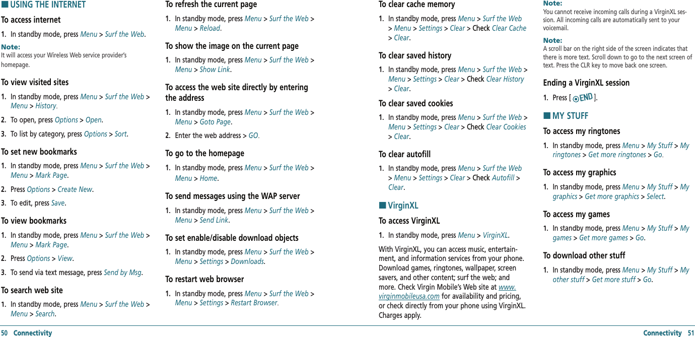 HUSING THE INTERNETTo access internet 1.   In standby mode, press Menu &gt; Surf the Web.Note:        It will access your Wireless Web service provider’s  homepage.To view visited sites1.   In standby mode, press Menu &gt; Surf the Web &gt; Menu &gt; History.2.   To open, press Options &gt; Options &gt; OptionsOpen.3.   To list by category, press Options &gt; Sort. To set new bookmarks1.   In standby mode, press Menu &gt; Surf the Web &gt; Menu &gt; Mark Page.2.   Press Options &gt; Options &gt; OptionsCreate New.3.   To edit, press Save. To view bookmarks 1.   In standby mode, press Menu &gt; Surf the Web &gt; Menu &gt; Mark Page.2.   Press Options &gt; Options &gt; OptionsView.3.   To send via text message, press Send by Msg. To search web site1.   In standby mode, press Menu &gt; Surf the Web &gt; Menu &gt; Search.To refresh the current page1.   In standby mode, press Menu &gt; Surf the Web &gt; Menu &gt; Reload.To show the image on the current page1.   In standby mode, press Menu &gt; Surf the Web &gt; Menu &gt; Show Link.To access the web site directly by entering the address1.   In standby mode, press Menu &gt; Surf the Web &gt; Menu &gt; Goto Page.2.   Enter the web address &gt; GO.To go to the homepage1.   In standby mode, press Menu &gt; Surf the Web &gt; Menu &gt; Home.To send messages using the WAP server 1.   In standby mode, press Menu &gt; Surf the Web &gt; Menu &gt; Send Link.To set enable/disable download objects1.   In standby mode, press Menu &gt; Surf the Web &gt; Menu &gt; Settings &gt; Downloads.To restart web browser 1.   In standby mode, press Menu &gt; Surf the Web &gt; Menu &gt; Settings &gt; Restart Browser.50   Connectivity Connectivity   51To clear cache memory1.   In standby mode, press Menu &gt; Surf the Web &gt; Menu &gt; Settings &gt; Clear &gt; Check Clear Cache &gt; Clear.To clear saved history1.   In standby mode, press Menu &gt; Surf the Web &gt; Menu &gt; Settings &gt; Clear &gt; Check Clear History &gt; Clear.To clear saved cookies1.   In standby mode, press Menu &gt; Surf the Web &gt; Menu &gt; Settings &gt; Clear &gt; Check Clear Cookies &gt; Clear.To clear autofill1.   In standby mode, press Menu &gt; Surf the Web &gt; Menu &gt; Settings &gt; Clear &gt; Check Autofill &gt; Clear.HVirginXLTo access VirginXL1.   In standby mode, press Menu&gt; VirginXL.With VirginXL, you can access music, entertain-ment, and information services from your phone. Download games, ringtones, wallpaper, screen savers, and other content; surf the web; and more. Check Virgin Mobile’s Web site at www.virginmobileusa.com for availability and pricing, or check directly from your phone using VirginXL. Charges apply.Note:        You cannot receive incoming calls during a VirginXL ses-sion. All incoming calls are automatically sent to your voicemail.Note:        A scroll bar on the right side of the screen indicates that there is more text. Scroll down to go to the next screen of text. Press the CLR key to move back one screen.Ending a VirginXL session1.   Press [ ].HMY STUFFTo access my ringtones1.   In standby mode, press Menu &gt; My Stuff &gt; My ringtones &gt; Get more ringtones &gt; Go.To access my graphics1.   In standby mode, press Menu &gt; My Stuff &gt; My graphics &gt; Get more graphics &gt; Select.To access my games1.   In standby mode, press Menu &gt; My Stuff &gt; My games &gt; Get more games &gt; Go.To download other stuff1.   In standby mode, press Menu &gt; My Stuff &gt; My other stuff &gt; Get more stuff &gt; Go.