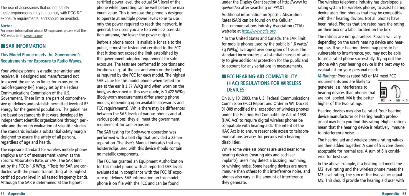 62   Appendix Appendix   63The use of accessories that do not satisfy these requirements may not comply with FCC RF exposure requirements, and should be avoided.Note:      For more information about RF exposure, please visit the FCC website at www.fcc.gov. H �SAR INFORMATIONThis Model Phone meets the Government’s Requirements for Exposure to Radio Waves. Your wireless phone is a radio transmitter and receiver. It is designed and manufactured not to exceed the emission limits for exposure to radiofrequency (RF) energy set by the Federal Communications Commission of the U.S. Government. These limits are part of comprehen-sive guidelines and establish permitted levels of RF energy for the general population. The guidelines are based on standards that were developed by independent scientific organizations through peri-odic and thorough evaluation of scientific studies. The standards include a substantial safety margin designed to assure the safety of all persons, regardless of age and health. The exposure standard for wireless mobile phones employs a unit of measurement known as the Specific Absorption Rate, or SAR. The SAR limit set by the FCC is 1.6 W/kg. * Tests for SAR are con-ducted with the phone transmitting at its highest certified power level in all tested frequency bands. Although the SAR is determined at the highest certified power level, the actual SAR level of the phone while operating can be well below the max-imum value. This is because the phone is designed to operate at multiple power levels so as to use only the power required to reach the network. In general, the closer you are to a wireless base sta-tion antenna, the lower the power output. Before a phone model is available for sale to the public, it must be tested and certified to the FCC that it does not exceed the limit established by the government adopted requirement for safe exposure. The tests are performed in positions and locations (e.g., at the ear and worn on the body) as required by the FCC for each model. The highest SAR value for this model phone when tested for use at the ear is 1.37 W/Kg and when worn on the body, as described in this user guide, is 0.422 W/Kg. (Body-worn measurements differ among phone models, depending upon available accessories and FCC requirements). While there may be differences between the SAR levels of various phones and at various positions, they all meet the government requirement for safe exposure. The SAR testing for Body-worn operation was performed with a belt clip that provided a 22mm separation. The User’s Manual indicates that any holsters/clips used with this device should contain no metallic components. The FCC has granted an Equipment Authorization for this model phone with all reported SAR levels evaluated as in compliance with the FCC RF expo-sure guidelines. SAR information on this model phone is on file with the FCC and can be found under the Display Grant section of http://www.fcc.gov/oet/ea after searching on PP4X1Additional information on Specific Absorption Rates (SAR) can be found on the Cellular Telecommunications Industry Association (CTIA) web-site at http://www.ctia.org.* In the United States and Canada, the SAR limit for mobile phones used by the public is 1.6 watts/kg (W/kg) averaged over one gram of tissue. The standard incorporates a substantial margin of safe-ty to give additional protection for the public and to account for any variations in measurements.H �FCC HEARING-AID COMPATIBILITY (HAC) REGULATIONS FOR WIRELESS DEVICESOn July 10, 2003, the U.S. Federal Communications Commission (FCC) Report and Order in WT Docket 01-309 modified the  exception of wireless phones under the Hearing Aid Compatibility Act of 1988 (HAC Act) to require digital wireless phones be compatible with hearing-aids. The intent of the HAC Act is to ensure reasonable access to telecom-munications services for persons with hearing disabilities. While some wireless phones are used near some hearing devices (hearing aids and cochlear implants), users may detect a buzzing, humming, or whining noise. Some hearing devices are more immune than others to this interference noise, and phones also vary in the amount of interference they generate. The wireless telephone industry has developed a rating system for wireless phones, to assist hearing device users find phones that may be compatible with their hearing devices. Not all phones have been rated. Phones that are rated have the rating on their box or a label located on the box.The ratings are not guarantees. Results will vary depending on the user’s hearing device and hear-ing loss. If your hearing device hap-pens to be vulnerable to interference, you may not be able to use a rated phone successfully. Trying out the phone with your hearing device is the best way to evaluate it for your personal needs. M-Ratings: Phones rated M3 or M4 meet FCC requirements and are likely to  generate less interference to  hearing devices than phones that are not labeled. M4 is the better higher of the two ratings. Hearing devices may also be rated. Your hearing device manufacturer or hearing health profes-sional may help you find this rating. Higher ratings mean that the hearing device is relatively immune to interference noise. The hearing aid and wireless phone rating values are then added together. A sum of 5 is considered acceptable for normal use. A sum of 6 is consid-ered for best use. In the above example, if a hearing aid meets the M2 level rating and the wireless phone meets the M3 level rating, the sum of the two values equal M5. This should provide the hearing aid user with 
