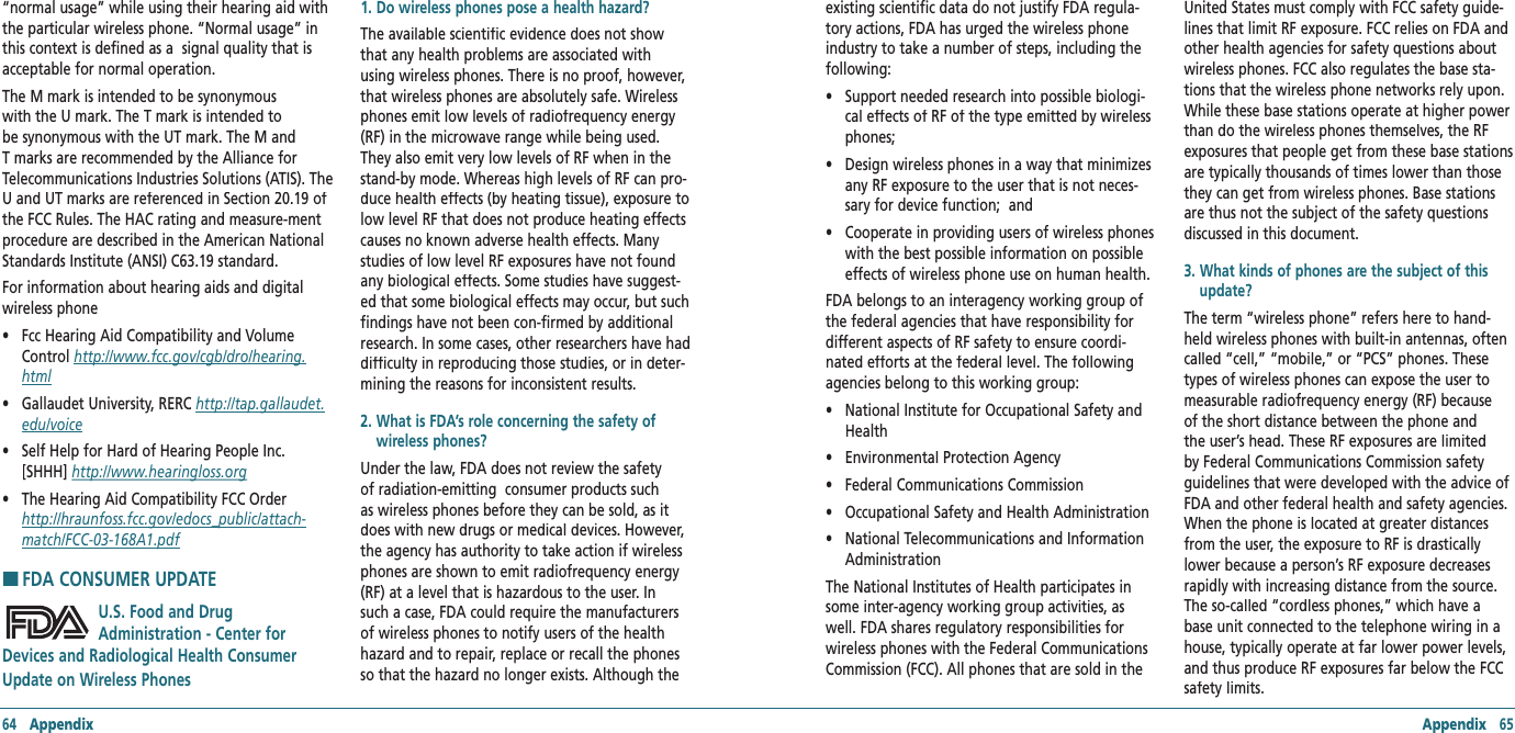 64   Appendix Appendix   65“normal usage” while using their hearing aid with the particular wireless phone. “Normal usage” in this context is defined as a  signal quality that is acceptable for normal operation. The M mark is intended to be synonymous with the U mark. The T mark is intended to be synonymous with the UT mark. The M and T marks are recommended by the Alliance for Telecommunications Industries Solutions (ATIS). The U and UT marks are referenced in Section 20.19 of the FCC Rules. The HAC rating and measure-ment procedure are described in the American National Standards Institute (ANSI) C63.19 standard. For information about hearing aids and digital   wireless phone •    Fcc Hearing Aid Compatibility and Volume Control http://www.fcc.gov/cgb/dro/hearing.html•    Gallaudet University, RERC http://tap.gallaudet.edu/voice•    Self Help for Hard of Hearing People Inc. [SHHH] http://www.hearingloss.org•    The Hearing Aid Compatibility FCC Order    http://hraunfoss.fcc.gov/edocs_public/attach‐match/FCC‐03‐168A1.pdfH �FDA CONSUMER UPDATEU.S. Food and Drug Administration - Center for Devices and Radiological Health Consumer Update on Wireless Phones 1. Do wireless phones pose a health hazard?The available scientific evidence does not show that any health problems are associated with using wireless phones. There is no proof, however, that wireless phones are absolutely safe. Wireless phones emit low levels of radiofrequency energy (RF) in the microwave range while being used. They also emit very low levels of RF when in the stand-by mode. Whereas high levels of RF can pro-duce health effects (by heating tissue), exposure to low level RF that does not produce heating effects causes no known adverse health effects. Many studies of low level RF exposures have not found any biological effects. Some studies have suggest-ed that some biological effects may occur, but such findings have not been con-firmed by additional research. In some cases, other researchers have had difficulty in reproducing those studies, or in deter-mining the reasons for inconsistent results.2.  What is FDA’s role concerning the safety of wireless phones?Under the law, FDA does not review the safety of radiation-emitting  consumer products such as wireless phones before they can be sold, as it does with new drugs or medical devices. However, the agency has authority to take action if wireless phones are shown to emit radiofrequency energy (RF) at a level that is hazardous to the user. In such a case, FDA could require the manufacturers of wireless phones to notify users of the health hazard and to repair, replace or recall the phones so that the hazard no longer exists. Although the existing scientific data do not justify FDA regula-tory actions, FDA has urged the wireless phone industry to take a number of steps, including the following: •    Support needed research into possible biologi-cal effects of RF of the type emitted by wireless phones; •    Design wireless phones in a way that minimizes any RF exposure to the user that is not neces-sary for device function;  and •    Cooperate in providing users of wireless phones with the best possible information on possible effects of wireless phone use on human health.  FDA belongs to an interagency working group of the federal agencies that have responsibility for different aspects of RF safety to ensure coordi-nated efforts at the federal level. The following agencies belong to this working group: •    National Institute for Occupational Safety and Health •    Environmental Protection Agency•    Federal Communications Commission •    Occupational Safety and Health Administration •    National Telecommunications and Information Administration The National Institutes of Health participates in some inter-agency working group activities, as well. FDA shares regulatory responsibilities for wireless phones with the Federal Communications Commission (FCC). All phones that are sold in the United States must comply with FCC safety guide-lines that limit RF exposure. FCC relies on FDA and other health agencies for safety questions about wireless phones. FCC also regulates the base sta-tions that the wireless phone networks rely upon. While these base stations operate at higher power than do the wireless phones themselves, the RF exposures that people get from these base stations are typically thousands of times lower than those they can get from wireless phones. Base stations are thus not the subject of the safety questions discussed in this document. 3.  What kinds of phones are the subject of this update?The term “wireless phone” refers here to hand-held wireless phones with built-in antennas, often called “cell,” “mobile,” or “PCS” phones. These types of wireless phones can expose the user to measurable radiofrequency energy (RF) because of the short distance between the phone and the user’s head. These RF exposures are limited by Federal Communications Commission safety guidelines that were developed with the advice of FDA and other federal health and safety agencies. When the phone is located at greater distances from the user, the exposure to RF is drastically lower because a person’s RF exposure decreases rapidly with increasing distance from the source. The so-called “cordless phones,” which have a base unit connected to the telephone wiring in a house, typically operate at far lower power levels, and thus produce RF exposures far below the FCC safety limits.