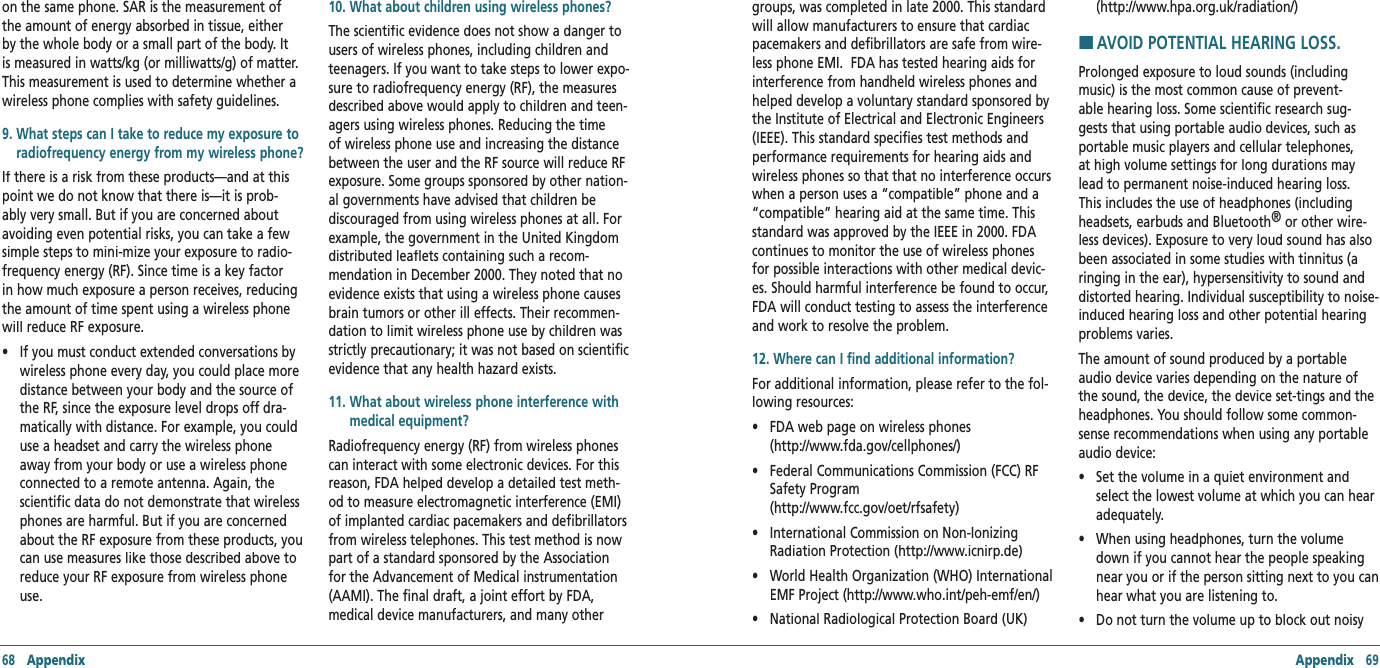68   Appendix Appendix   69on the same phone. SAR is the measurement of the amount of energy absorbed in tissue, either by the whole body or a small part of the body. It is measured in watts/kg (or milliwatts/g) of matter. This measurement is used to determine whether a wireless phone complies with safety guidelines. 9.  What steps can I take to reduce my exposure to radiofrequency energy from my wireless phone?If there is a risk from these products—and at this point we do not know that there is—it is prob-ably very small. But if you are concerned about avoiding even potential risks, you can take a few simple steps to mini-mize your exposure to radio-frequency energy (RF). Since time is a key factor in how much exposure a person receives, reducing the amount of time spent using a wireless phone will reduce RF exposure. •     If you must conduct extended conversations by wireless phone every day, you could place more distance between your body and the source of the RF, since the exposure level drops off dra-matically with distance. For example, you could use a headset and carry the wireless phone away from your body or use a wireless phone connected to a remote antenna. Again, the scientific data do not demonstrate that wireless phones are harmful. But if you are concerned about the RF exposure from these products, you can use measures like those described above to reduce your RF exposure from wireless phone use.10. What about children using wireless phones? The scientific evidence does not show a danger to users of wireless phones, including children and teenagers. If you want to take steps to lower expo-sure to radiofrequency energy (RF), the measures described above would apply to children and teen-agers using wireless phones. Reducing the time of wireless phone use and increasing the distance between the user and the RF source will reduce RF exposure. Some groups sponsored by other nation-al governments have advised that children be discouraged from using wireless phones at all. For example, the government in the United Kingdom distributed leaflets containing such a recom-mendation in December 2000. They noted that no evidence exists that using a wireless phone causes brain tumors or other ill effects. Their recommen-dation to limit wireless phone use by children was strictly precautionary; it was not based on scientific evidence that any health hazard exists.11.  What about wireless phone interference with medical equipment? Radiofrequency energy (RF) from wireless phones can interact with some electronic devices. For this reason, FDA helped develop a detailed test meth-od to measure electromagnetic interference (EMI) of implanted cardiac pacemakers and defibrillators from wireless telephones. This test method is now part of a standard sponsored by the Association for the Advancement of Medical instrumentation (AAMI). The final draft, a joint effort by FDA, medical device manufacturers, and many other groups, was completed in late 2000. This standard will allow manufacturers to ensure that cardiac pacemakers and defibrillators are safe from wire-less phone EMI.  FDA has tested hearing aids for interference from handheld wireless phones and helped develop a voluntary standard sponsored by the Institute of Electrical and Electronic Engineers (IEEE). This standard specifies test methods and performance requirements for hearing aids and wireless phones so that that no interference occurs when a person uses a “compatible” phone and a “compatible” hearing aid at the same time. This standard was approved by the IEEE in 2000. FDA continues to monitor the use of wireless phones for possible interactions with other medical devic-es. Should harmful interference be found to occur, FDA will conduct testing to assess the interference and work to resolve the problem.12. Where can I find additional information?For additional information, please refer to the fol-lowing resources: •    FDA web page on wireless phones     (http://www.fda.gov/cellphones/) •    Federal Communications Commission (FCC) RF Safety Program        (http://www.fcc.gov/oet/rfsafety) •    International Commission on Non-Ionizing Radiation Protection (http://www.icnirp.de) •    World Health Organization (WHO) International EMF Project (http://www.who.int/peh-emf/en/) •    National Radiological Protection Board (UK)    (http://www.hpa.org.uk/radiation/)H �AVOID POTENTIAL HEARING LOSS.Prolonged exposure to loud sounds (including music) is the most common cause of prevent-able hearing loss. Some scientific research sug-gests that using portable audio devices, such as portable music players and cellular telephones, at high volume settings for long durations may lead to permanent noise-induced hearing loss. This includes the use of headphones (including headsets, earbuds and Bluetooth®This includes the use of headphones (including ®This includes the use of headphones (including  or other wire-less devices). Exposure to very loud sound has also been associated in some studies with tinnitus (a ringing in the ear), hypersensitivity to sound and distorted hearing. Individual susceptibility to noise-induced hearing loss and other potential hearing problems varies. The amount of sound produced by a portable audio device varies depending on the nature of the sound, the device, the device set-tings and the headphones. You should follow some common-sense recommendations when using any portable audio device: •     Set the volume in a quiet environment and select the lowest volume at which you can hear adequately. •     When using headphones, turn the volume down if you cannot hear the people speaking near you or if the person sitting next to you can hear what you are listening to. •     Do not turn the volume up to block out noisy 
