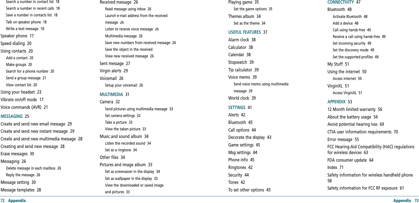 72   Appendix Appendix   73Search a number in contact list  18Search a number in recent calls  18Save a number in contacts list  18Talk on speaker phone  18Write a text message  18Speaker phone  17Speed dialing  20Using contacts  20Add a contact  20Make groups  20Search for a phone number  20Send a group message  21View contact list  20Using your headset  23Vibrate on/off mode  17Voice commands (AVR)  21MESSAGING  25Create and send new email message  29Create and send new instant message  29Create and send new multimedia message  28Creating and send new message  28Erase messages  30Messaging  26Delete message in each mailbox  26Reply the message  26Message setting  30Message templates  28Received message  26Read message using inbox  26Launch e-mail address from the receivedmessage  26Listen to receive voice message  26Multimedia message  26Save new numbers from received message  26Save the object in the receivedView new received message  26Sent message  27Virgin alerts  29Voicemail  26Setup your voicemail  26MULTIMEDIA  31Camera  32Send pictures using multimedia message  33Set camera settings  32Take a picture  33View the taken picture  33Music and sound album  34Listen the recorded sound  34Set as a ringtone  34Other files  34Pictures and image album  33Set as screensaver in the display  34Set as wallpaper in the display  33View the downloaded or saved imageand pictures  33Playing game  35Set the game options  35Themes album  34Set as the theme  34USEFUL FEATURES  37Alarm clock  38Calculator  38Calendar  38Stopwatch  39Tip calculator  39Voice memo  39Send voice memo using multimediamessage  39World clock  39SETTINGS  41Alerts  42Bluetooth  45Call options  44Decorate the display  43Game settings  45Msg settings  44Phone info  45Ringtones  42Security  44Tones  42To set other options  45CONNECTIVITY  47Bluetooth  48Activate Bluetooth  48Add a device  48Call using hands-free  49Receive a call using hands-free  49Set Incoming security  49Set the discovery mode  49Set the supported profiles  49My Stuff  51Using the internet  50Access internet  50VirginXL  51Access VirginXL  51APPENDIX  5312 Month limited warranty  56About the battery usage  54Avoid potential hearing loss  69CTIA user information requirements  70Error message  55FCC Hearing-Aid Compatibility (HAC) regulations for wireless devices  63FDA consumer update  64Index  71Safety information for wireless handheld phone  58Safety information for FCC RF exposure  61