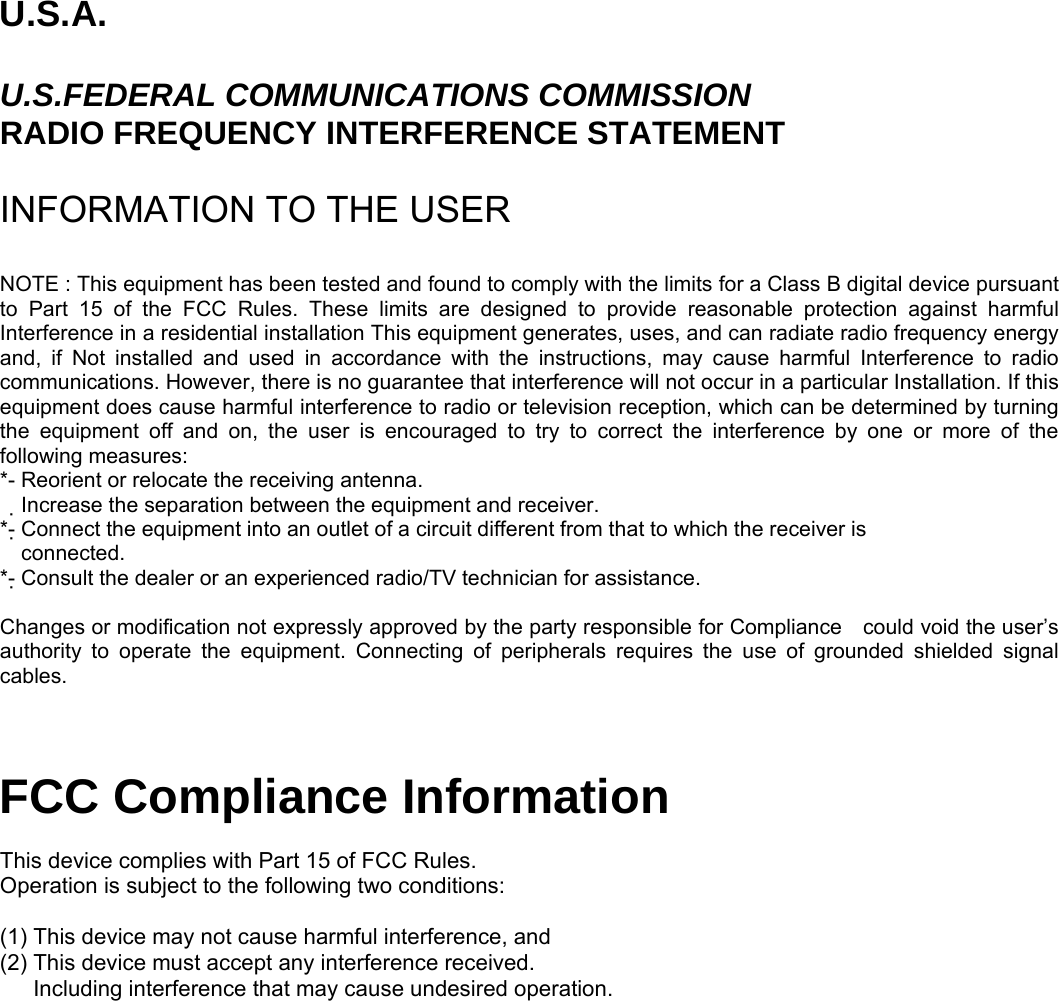 U.S.A.  U.S.FEDERAL COMMUNICATIONS COMMISSION RADIO FREQUENCY INTERFERENCE STATEMENT  INFORMATION TO THE USER  NOTE : This equipment has been tested and found to comply with the limits for a Class B digital device pursuant to Part 15 of the FCC Rules. These limits are designed to provide reasonable protection against harmful Interference in a residential installation This equipment generates, uses, and can radiate radio frequency energy and, if Not installed and used in accordance with the instructions, may cause harmful Interference to radio communications. However, there is no guarantee that interference will not occur in a particular Installation. If this equipment does cause harmful interference to radio or television reception, which can be determined by turning the equipment off and on, the user is encouraged to try to correct the interference by one or more of the following measures: *- Reorient or relocate the receiving antenna. Increase the separation between the equipment and receiver.　 *- Connect the equipment into an outlet of a circuit different from that to which the receiver is   connected. *- Consult the dealer or an experienced radio/TV technician for assistance.  Changes or modification not expressly approved by the party responsible for Compliance    could void the user’s authority to operate the equipment. Connecting of peripherals requires the use of grounded shielded signal cables.   FCC Compliance Information  This device complies with Part 15 of FCC Rules. Operation is subject to the following two conditions:  (1) This device may not cause harmful interference, and (2) This device must accept any interference received.       Including interference that may cause undesired operation.  