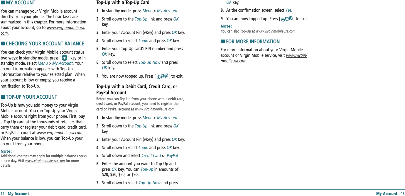 HMY ACCOUNTYou can manage your Virgin Mobile account directly from your phone. The basic tasks are summarized in this chapter. For more information about your account, go to www.virginmobileusa.www.virginmobileusa.com.HCHECKING YOUR ACCOUNT BALANCEYou can check your Virgin Mobile account status two ways: In standby mode, press [] key or in standby mode, select Menu &gt; My Account. Your account information appears with Top-Up  information relative to your selected plan. When your account is low or empty, you receive anotification to Top-Up.HTOP-UP YOUR ACCOUNTTop-Up is how you add money to your Virgin Mobile account. You can Top-Up your Virgin Mobile account right from your phone. First, buy a Top-Up card at the thousands of retailers that carry them or register your debit card, credit card, or PayPal account at www.virginmobileusa.comwww.virginmobileusa.com. When your balance is low, you can Top-Up your account from your phone.Note:        Additional charges may apply for multiple balance checks in one day. Visit www.virginmobileusa.com for more details.Top-Up with a Top-Up Card1.   In standby mode, press Menu &gt; My Account.2.   Scroll down to the Top‐Up link and press OKkey.3.  Enter your Account Pin (vKey) and press OK key.OK key.OK4.  Scroll down to select Login and press OK key.OK key.OK5.   Enter your Top-Up card’s PIN number and press OK key.OK key.OK6.   Scroll down to select Top‐Up Now and press Top‐Up Now and press Top‐Up NowOK key.OK key.OK7.  You are now topped up. Press [ ] to exit.Top-Up with a Debit Card, Credit Card, or PayPal AccountBefore you can Top-Up from your phone with a debit card, credit card, or PayPal account, you need to register the card or PayPal account at www.virginmobileusa.com. 1.   In standby mode, press Menu &gt; My Account.2.   Scroll down to the Top‐Up link and press OKkey.3.  Enter your Account Pin (vKey) and press OK key.OK key.OK4.  Scroll down to select Login and press OK key.OK key.OK5.   Scroll down and select Credit Card or Credit Card or Credit CardPayPal.6.   Enter the amount you want to Top-Up and press OK key. You can OK key. You can OKTop‐Up in amounts of $20, $30, $50, or $90.7.   Scroll down to select Top‐Up Now and press Top‐Up Now and press Top‐Up Now12   My Account My Account   13OK key.OK key.OK8.   At the confirmation screen, select Yes.9.  You are now topped up. Press [ ] to exit.Note:        You can also Top-Up at www.virginmobileusa.com.HFOR MORE INFORMATIONFor more information about your Virgin Mobile account or Virgin Mobile service, visit www.virgin‐www.virgin‐mobileusa.com.