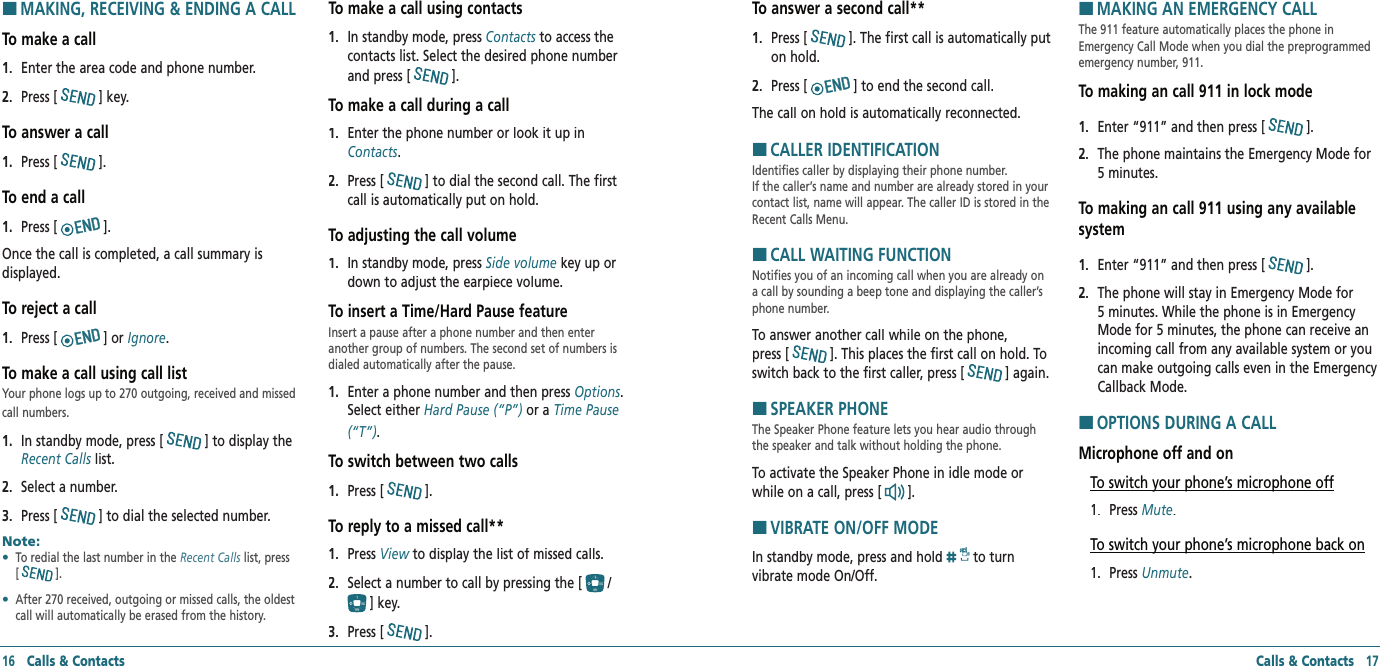 Calls &amp; Contacts   17HMAKING, RECEIVING &amp; ENDING A CALLTo make a call1.   Enter the area code and phone number.2.   Press [] key.To answer a call1.   Press [].To end a call1.   Press [].Once the call is completed, a call summary is displayed.To reject a call1.   Press [] or Ignore.To make a call using call listYour phone logs up to 270 outgoing, received and missed call numbers.1.   In standby mode, press [] to display the Recent Calls list.Recent Calls list.Recent Calls2.   Select a number.3.   Press [] to dial the selected number.Note:        •    To redial the last number in the Recent Calls list, press [   ]. •    After 270 received, outgoing or missed calls, the oldest call will automatically be erased from the history.To make a call using contacts1.   In standby mode, press Contacts to access the contacts list. Select the desired phone number and press [].To make a call during a call1.   Enter the phone number or look it up in Contacts.2.   Press [] to dial the second call. The first call is automatically put on hold.To adjusting the call volume1.   In standby mode, press Side volume key up or down to adjust the earpiece volume.To insert a Time/Hard Pause featureInsert a pause after a phone number and then enter another group of numbers. The second set of numbers is dialed automatically after the pause.1.   Enter a phone number and then press Options. Select either Hard Pause (“P”) or a Time Pause (“T”).To switch between two calls1.   Press [].To reply to a missed call**1.   Press View to display the list of missed calls.View to display the list of missed calls.View2.   Select a number to call by pressing the [/] key.3.   Press [].16   Calls &amp; ContactsTo answer a second call**1.   Press []. The first call is automatically put on hold.2.   Press [] to end the second call.The call on hold is automatically reconnected.HCALLER IDENTIFICATIONIdentifies caller by displaying their phone number.  If the caller’s name and number are already stored in your contact list, name will appear. The caller ID is stored in the Recent Calls Menu.HCALL WAITING FUNCTIONNotifies you of an incoming call when you are already on a call by sounding a beep tone and displaying the caller’s phone number.To answer another call while on the phone,  press []. This places the first call on hold. To switch back to the first caller, press [] again.HSPEAKER PHONEThe Speaker Phone feature lets you hear audio through the speaker and talk without holding the phone.To activate the Speaker Phone in idle mode or while on a call, press [].HVIBRATE ON/OFF MODEIn standby mode, press and hold  to turn vibrate mode On/Off.HMAKING AN EMERGENCY CALLThe 911 feature automatically places the phone in Emergency Call Mode when you dial the preprogrammed emergency number, 911.To making an call 911 in lock mode1.   Enter “911” and then press [].2.   The phone maintains the Emergency Mode for  5 minutes. To making an call 911 using any available system1.   Enter “911” and then press [].2.   The phone will stay in Emergency Mode for  5 minutes. While the phone is in Emergency Mode for 5 minutes, the phone can receive an incoming call from any available system or you can make outgoing calls even in the Emergency Callback Mode.HOPTIONS DURING A CALLMicrophone off and onTo switch your phone’s microphone off1.   Press Mute.To switch your phone’s microphone back on1.   Press Unmute.