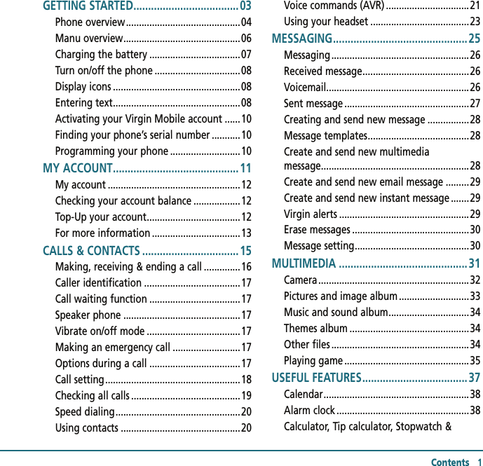 Contents   1GETTING STARTED .................................... 03Phone overview ............................................04Manu overview .............................................06Charging the battery ...................................07Turn on/off the phone .................................08Display icons .................................................08Entering text .................................................08Activating your Virgin Mobile account ......10Finding your phone’s serial number ...........10Programming your phone ...........................10MY ACCOUNT ........................................... 11My account ...................................................12Checking your account balance ..................12Top-Up your account ....................................12For more information ..................................13CALLS &amp; CONTACTS .................................15Making, receiving &amp; ending a call ..............16Caller identification .....................................17Call waiting function ...................................17Speaker phone .............................................17Vibrate on/off mode ....................................17Making an emergency call ..........................17Options during a call ...................................17Call setting ....................................................18Checking all calls ..........................................19Speed dialing ................................................20Using contacts ..............................................20Voice commands (AVR) ................................21Using your headset ......................................23MESSAGING .............................................. 25Messaging .....................................................26Received message .........................................26Voicemail ....................................................... 26Sent message ................................................27Creating and send new message ................28Message templates .......................................28Create and send new multimedia            message .........................................................28Create and send new email message .........29Create and send new instant message .......29Virgin alerts ..................................................29Erase messages .............................................30Message setting ............................................30MULTIMEDIA ............................................31Camera ..........................................................32Pictures and image album ...........................33Music and sound album ...............................34Themes album ..............................................34Other files .....................................................34Playing game ................................................35USEFUL FEATURES .................................... 37Calendar ........................................................38Alarm clock ...................................................38Calculator, Tip calculator, Stopwatch &amp;  