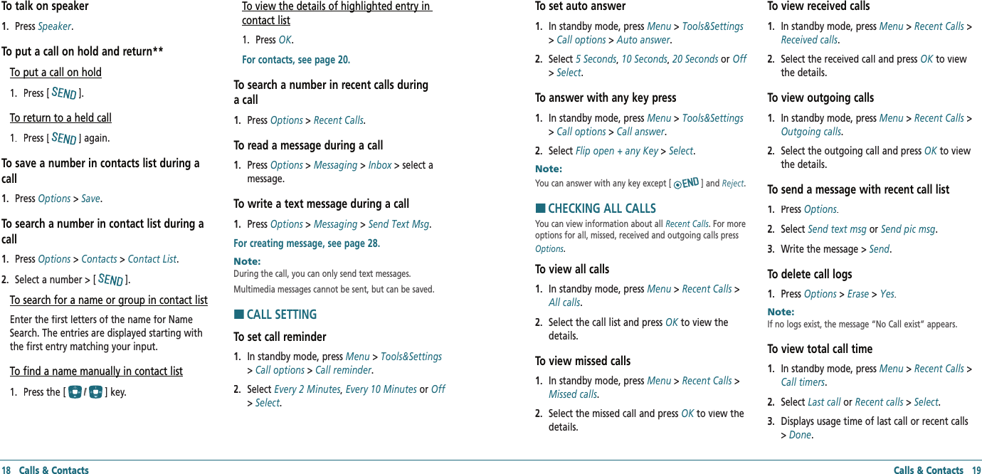 18   Calls &amp; Contacts Calls &amp; Contacts   19To talk on speaker1.   Press Speaker.To put a call on hold and return**To put a call on hold1.   Press [].To return to a held call1.   Press [] again.To save a number in contacts list during a call1.   Press Options &gt; Options &gt; OptionsSave.To search a number in contact list during a call1.   Press Options &gt; Options &gt; OptionsContacts &gt; Contacts &gt; ContactsContact List.2.   Select a number &gt; [].To search for a name or group in contact listEnter the first letters of the name for Name Search. The entries are displayed starting with the first entry matching your input.To find a name manually in contact list1.   Press the [] key.To view the details of highlighted entry in contact list1.   Press OK. For contacts, see page 20.To search a number in recent calls during a call1.   Press Options &gt; Options &gt; OptionsRecent Calls.To read a message during a call1.   Press Options &gt; Options &gt; OptionsMessaging &gt; Inbox &gt; select a Inbox &gt; select a Inboxmessage.To write a text message during a call1.   Press Options &gt; Options &gt; OptionsMessaging &gt; Send Text Msg.For creating message, see page 28.Note:        During the call, you can only send text messages. Multimedia messages cannot be sent, but can be saved.HCALL SETTINGTo set call reminder1.   In standby mode, press Menu &gt; Tools&amp;Settings&gt; Call options &gt; Call reminder.2.   Select Every 2 Minutes, Every 10 Minutes or Off&gt; Select.To set auto answer1.   In standby mode, press Menu &gt; Tools&amp;Settings&gt; Call options &gt; Auto answer.2.   Select 5 Seconds, 10 Seconds, 20 Seconds or Off&gt; Select.To answer with any key press1.   In standby mode, press Menu &gt; Tools&amp;Settings&gt; Call options &gt; Call answer.2.   Select Flip open + any Key &gt; Flip open + any Key &gt; Flip open + any KeySelect.Note:        You can answer with any key except [ ] and Reject.HCHECKING ALL CALLSYou can view information about all Recent Calls. For more options for all, missed, received and outgoing calls press Options.To view all calls1.   In standby mode, press Menu &gt; Recent Calls &gt; All calls.2.   Select the call list and press OK to view the OK to view the OKdetails.To view missed calls1.   In standby mode, press Menu &gt; Recent Calls &gt; Missed calls.2.   Select the missed call and press OK to view the OK to view the OKdetails.To view received calls1.   In standby mode, press Menu &gt; Recent Calls &gt; Received calls.2.   Select the received call and press OK to view OK to view OKthe details.To view outgoing calls1.   In standby mode, press Menu &gt; Recent Calls &gt; Outgoing calls.2.   Select the outgoing call and press OK to view OK to view OKthe details.To send a message with recent call list1.   Press Options.2.   Select Send text msg or Send pic msg.3.   Write the message &gt; Send.To delete call logs1.   Press Options &gt; Erase &gt; Yes.Note:        If no logs exist, the message “No Call exist” appears.To view total call time1.   In standby mode, press Menu &gt; Recent Calls &gt; Call timers.2.   Select Last call or Last call or Last callRecent calls &gt; Recent calls &gt; Recent callsSelect.3.   Displays usage time of last call or recent calls &gt; Done.