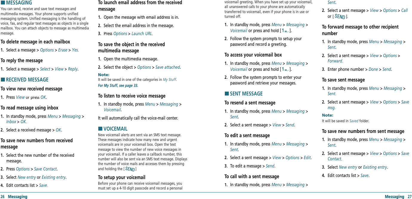 Messaging   27HMESSAGINGYou can send, receive and save text messages and  multimedia messages. Your phone supports unified  messaging system. Unified messaging is the  handling of voice, fax, and regular text messages as objects in a single mailbox. You can attach objects to message as multimedia message. To delete message in each mailbox 1.   Select a message &gt; Options &gt; Erase &gt; Yes.To reply the message1.   Select a message &gt; Select &gt; View &gt; Reply.HRECEIVED MESSAGETo view new received message1.   Press View or press View or press ViewOK.To read message using inbox 1.   In standby mode, press Menu &gt; Messaging &gt; Inbox &gt; Inbox &gt; InboxOK.2.   Select a received message &gt; OK.To save new numbers from received  message1.   Select the new number of the received  message.2.   Press Options &gt; Options &gt; OptionsSave Contact.  3.   Select New entry or New entry or New entryExisting entry.4.   Edit contacts list &gt; Save.  To launch email address from the received message1.   Open the message with email address is in.2.   Select the email address in the message. 3.   Press Options &gt; Options &gt; OptionsLaunch URL.  To save the object in the received  multimedia message1.   Open the multimedia message.2.   Select the object &gt; Options &gt; Save attached.Note:        It will be saved in one of the categories in My Stuff. For My Stuff, see page 33.To listen to receive voice message1.   In standby mode, press Menu &gt; Messaging &gt; Voicemail. It will automatically call the voice-mail center.HVOICEMAILNew voicemail alerts are sent via an SMS text message. These messages indicate how many new and urgent  voicemails are in your voicemail box. Open the text  message to view the number of new voice messages in your voicemail. If a caller leaves a callback number, this number will also be sent via an SMS text message. Displays the number of voice mails and accesses them by pressing and holding the [ ]To setup your voicemailBefore your phone can receive voicemail messages, you must set up a 4-10 digit passcode and record a personal 26   Messagingvoicemail greeting. When you have set up your voicemail, all unanswered calls to your phone are automatically transferred to voicemail, even if your phone is in use or turned off.1.   In standby mode, press Menu &gt; Messaging &gt; Voicemail or press and holdVoicemail or press and holdVoicemail [].2.   Follow the system prompts to setup your  password and record a greeting.To access your voicemail box1.   In standby mode, press Menu &gt; Messaging &gt; Voicemail or press and holdVoicemail or press and holdVoicemail [].2.   Follow the system prompts to enter your  password and retrieve your messages.HSENT MESSAGETo resend a sent message1.   In standby mode, press Menu &gt; Messaging &gt; Sent.2.   Select a sent message &gt; View &gt; View &gt; ViewSend.  To edit a sent message1.   In standby mode, press Menu &gt; Messaging &gt; Sent.2.   Select a sent message &gt; View &gt; View &gt; ViewOptions &gt; Options &gt; OptionsEdit. 3.   To edit a message &gt; Send.  To call with a sent message1.   In standby mode, press Menu &gt; Messaging &gt; Sent.2.   Select a sent message &gt; View &gt; Options &gt; Call or [].  To forward message to other recipient number1.   In standby mode, press Menu &gt; Messaging &gt; Sent.2.   Select a sent message &gt; View &gt; View &gt; ViewOptions &gt; Options &gt; OptionsForward. 3.   Enter phone number &gt; Done &gt; Send. To save sent message1.   In standby mode, press Menu &gt; Messaging &gt; Sent.2.   Select a sent message &gt; View &gt; Options &gt; Save msg.  Note:        It will be saved in Saved folder. To save new numbers from sent message1.   In standby mode, press Menu &gt; Messaging &gt; Sent.2.   Select a sent message &gt; View &gt; View &gt; ViewOptions &gt; Options &gt; OptionsSave Contact. 3.   Select New entry or New entry or New entryExisting entry.4.   Edit contacts list &gt; Save. 