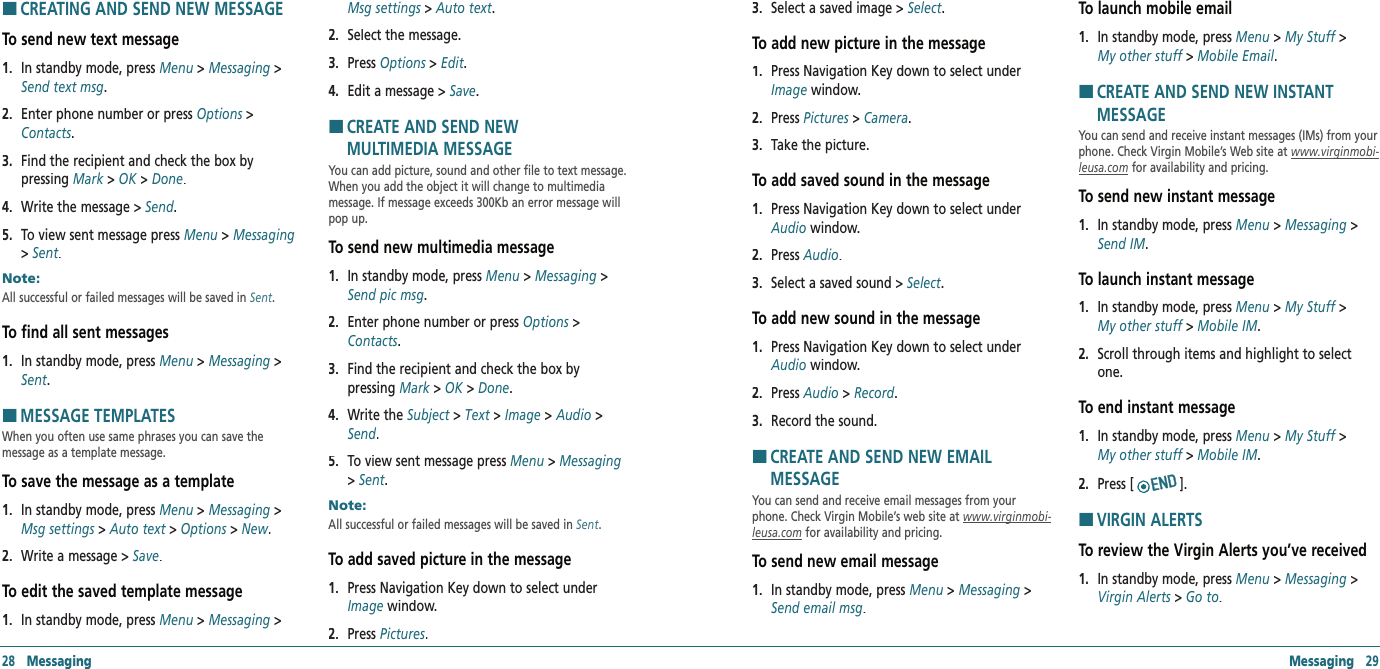 28   Messaging Messaging   29HCREATING AND SEND NEW MESSAGETo send new text message1.   In standby mode, press Menu &gt; Messaging &gt; Send text msg.2.   Enter phone number or press Options &gt; Contacts. 3.   Find the recipient and check the box by  pressing Mark &gt; Mark &gt; MarkOK &gt; Done.4.   Write the message &gt; Send.5.   To view sent message press Menu &gt; Messaging&gt; Sent.Note:        All successful or failed messages will be saved in Sent.To find all sent messages1.   In standby mode, press Menu &gt; Messaging &gt; Sent. HMESSAGE TEMPLATESWhen you often use same phrases you can save the  message as a template message.To save the message as a template1.   In standby mode, press Menu &gt; Messaging &gt; Msg settings &gt; Msg settings &gt; Msg settingsAuto text &gt; Auto text &gt; Auto textOptions &gt; Options &gt; OptionsNew.2.   Write a message &gt; Save. To edit the saved template message1.   In standby mode, press Menu &gt; Messaging &gt; Msg settings &gt; Msg settings &gt; Msg settingsAuto text.2.   Select the message. 3.   Press Options &gt; Options &gt; OptionsEdit. 4.   Edit a message &gt; Save.H �CREATE AND SEND NEW    MULTIMEDIA MESSAGEYou can add picture, sound and other file to text message. When you add the object it will change to multimedia message. If message exceeds 300Kb an error message will pop up.To send new multimedia message1.   In standby mode, press Menu &gt; Messaging &gt; Send pic msg.2.   Enter phone number or press Options &gt; Contacts.3.   Find the recipient and check the box by    pressing Mark &gt; Mark &gt; MarkOK &gt; Done.4.   Write the Subject &gt; Text &gt; Image &gt; Audio &gt; Send. 5.   To view sent message press Menu &gt; Messaging &gt; Sent.Note:        All successful or failed messages will be saved in Sent.To add saved picture in the message1.   Press Navigation Key down to select under Image window.2.   Press Pictures.3.   Select a saved image &gt; Select.To add new picture in the message1.   Press Navigation Key down to select under Image window.2.   Press Pictures &gt; Camera.3.   Take the picture.To add saved sound in the message1.   Press Navigation Key down to select under Audio window.2.   Press Audio.3.   Select a saved sound &gt; Select.To add new sound in the message1.   Press Navigation Key down to select under Audio window.2.   Press Audio &gt; Record.3.   Record the sound. H �CREATE AND SEND NEW EMAIL  MESSAGEYou can send and receive email messages from your phone. Check Virgin Mobile’s web site at www.virginmobi‐leusa.com for availability and pricing.To send new email message1.   In standby mode, press Menu &gt; Messaging &gt; Send email msg.To launch mobile email 1.   In standby mode, press Menu &gt; My Stuff &gt;  My other stuff &gt; Mobile Email.H �CREATE AND SEND NEW INSTANT  MESSAGEYou can send and receive instant messages (IMs) from your phone. Check Virgin Mobile’s Web site at www.virginmobi‐leusa.com for availability and pricing.To send new instant message1.   In standby mode, press Menu &gt; Messaging &gt; Send IM.To launch instant message  1.   In standby mode, press Menu &gt; My Stuff &gt;  My other stuff &gt; Mobile IM.2.   Scroll through items and highlight to select one.To end instant message  1.   In standby mode, press Menu &gt; My Stuff &gt;  My other stuff &gt; Mobile IM.2.   Press []. H �VIRGIN ALERTSTo review the Virgin Alerts you’ve received1.   In standby mode, press Menu &gt; Messaging &gt; Virgin Alerts &gt; Go to.