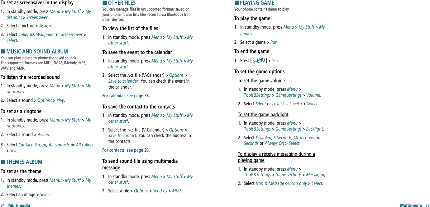 34   Multimedia Multimedia   35To set as screensaver in the display1.   In standby mode, press Menu &gt; My Stuff &gt; My graphics &gt; Screensaver.2.   Select a picture &gt; Assign.3.   Select Caller ID, Wallpaper or Screensaver &gt; Select.HMUSIC AND SOUND ALBUMYou can play, delete to phone the saved sounds.  The supported formats are MIDI, SMAF, iMelody, MP3, WAV and AMR.To listen the recorded sound1.   In standby mode, press Menu &gt; My Stuff &gt; My ringtones.2.   Select a sound &gt; Options &gt; Play.To set as a ringtone1.   In standby mode, press Menu &gt; My Stuff &gt; My ringtones.2.   Select a sound &gt; Assign.3.   Select Contact, Contact, ContactGroup, All contacts or All callers &gt; Select.HTHEMES ALBUMTo set as the theme1.   In standby mode, press Menu &gt; My Stuff &gt; My themes.2.   Select an image &gt; Select.HOTHER FILESYou can manage files in unsupported formats saved on your phone. It also lists files received via Bluetooth from other devices. To view the list of the files1.   In standby mode, press Menu &gt; My Stuff &gt; My other stuff.other stuff.other stuffTo save the event to the calendar 1.   In standby mode, press Menu &gt; My Stuff &gt; My other stuff.other stuff.other stuff2.   Select the .vcs file (V-Calendar) &gt; Options &gt; Save to calendar. You can check the event in the calendar.For calendar, see page 38.To save the contact to the contacts 1.   In standby mode, press Menu &gt; My Stuff &gt; My other stuff.other stuff.other stuff2.   Select the .vcs file (V-Calendar) &gt; Options &gt; Save to contact. You can check the address in the contacts.For contacts, see page 20.To send sound file using multimedia  message 1.   In standby mode, press Menu &gt; My Stuff &gt; My other stuff.other stuff.other stuff2.   Select a file &gt; Options &gt; Send by &gt; MMS. HPLAYING GAMEYour phone contains game to play. To play the game1.   In standby mode, press Menu &gt; My Stuff &gt; My games.2.   Select a game &gt; Run.To end the game1.   Press [] &gt; Yes.To set the game optionsTo set the game volume1.   In standby mode, press Menu &gt; Tools&amp;Settings &gt; Game settings &gt; Volume. 2.   Select Silent orSilent orSilent Level 1 ~ Level 5 &gt; Select.To set the game backlight1.   In standby mode, press Menu &gt; Tools&amp;Settings &gt; Game settings &gt; Backlight. 2.   Select Disabled, Disabled, Disabled 5 Seconds, 10 Seconds, 30 Seconds or Always On &gt; Select.To display a receive messaging during aplaying game1.   In standby mode, press Menu &gt; Tools&amp;Settings &gt; Game settings &gt; Messaging. 2.   Select Icon &amp; Message or Icon only &gt; Select.