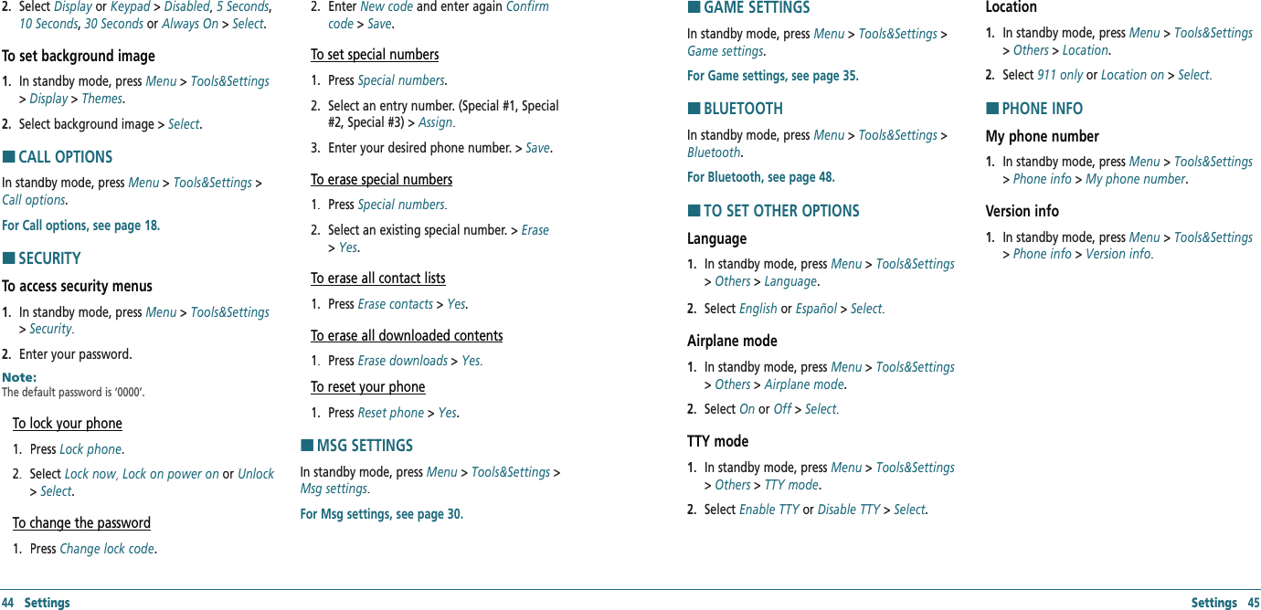 44   Settings Settings   452.   Select Display or Display or DisplayKeypad &gt; Keypad &gt; KeypadDisabled,Disabled,Disabled 5 Seconds, 10 Seconds, 30 Seconds or Always On &gt; Select.To set background image1.   In standby mode, press Menu &gt; Tools&amp;Settings &gt; Display &gt; Themes.2.   Select background image &gt; Select.HCALL OPTIONSIn standby mode, press Menu &gt; Tools&amp;Settings &gt; Call options.For Call options, see page 18. HSECURITYTo access security menus 1.   In standby mode, press Menu &gt; Tools&amp;Settings &gt; Security.2.   Enter your password.Note:        The default password is ‘0000’. To lock your phone1.   Press Lock phone.2.   Select Lock now, Lock now, Lock nowLock on power on or Unlock  &gt; Select.To change the password1.   Press Change lock code.2.   Enter New code and enter again Confirm code &gt; Save.To set special numbers1.   Press Special numbers.2.   Select an entry number. (Special #1, Special #2, Special #3) &gt; Assign.3.   Enter your desired phone number. &gt; Save.To erase special numbers1.   Press Special numbers.2.   Select an existing special number. &gt; Erase &gt; Yes.To erase all contact lists1.   Press Erase contacts &gt; Yes.To erase all downloaded contents1.   Press Erase downloads &gt; Yes.To reset your phone1.   Press Reset phone &gt; Yes.HMSG SETTINGSIn standby mode, press Menu &gt; Tools&amp;Settings &gt; Msg settings.For Msg settings, see page 30. HGAME SETTINGSIn standby mode, press Menu &gt; Tools&amp;Settings &gt; Game settings.For Game settings, see page 35.HBLUETOOTHIn standby mode, press Menu &gt; Tools&amp;Settings &gt; Bluetooth.For Bluetooth, see page 48.HTO SET OTHER OPTIONSLanguage1.   In standby mode, press Menu &gt; Tools&amp;Settings &gt; Others &gt; Language.2.   Select English or Español &gt; Select.Airplane mode1.   In standby mode, press Menu &gt; Tools&amp;Settings &gt; Others &gt; Airplane mode.2.   Select On or Off &gt; Off &gt; OffSelect.TTY mode1.   In standby mode, press Menu &gt; Tools&amp;Settings &gt; Others &gt; TTY mode.2.   Select Enable TTY or Enable TTY or Enable TTYDisable TTY &gt; Disable TTY &gt; Disable TTYSelect.Location1.   In standby mode, press Menu &gt; Tools&amp;Settings &gt; Others &gt; Location.2.   Select 911 only or 911 only or 911 onlyLocation on &gt; Select.HPHONE INFOMy phone number1.   In standby mode, press Menu &gt; Tools&amp;Settings &gt; Phone info &gt; My phone number.Version info1.   In standby mode, press Menu &gt; Tools&amp;Settings &gt; Phone info &gt; Version info.