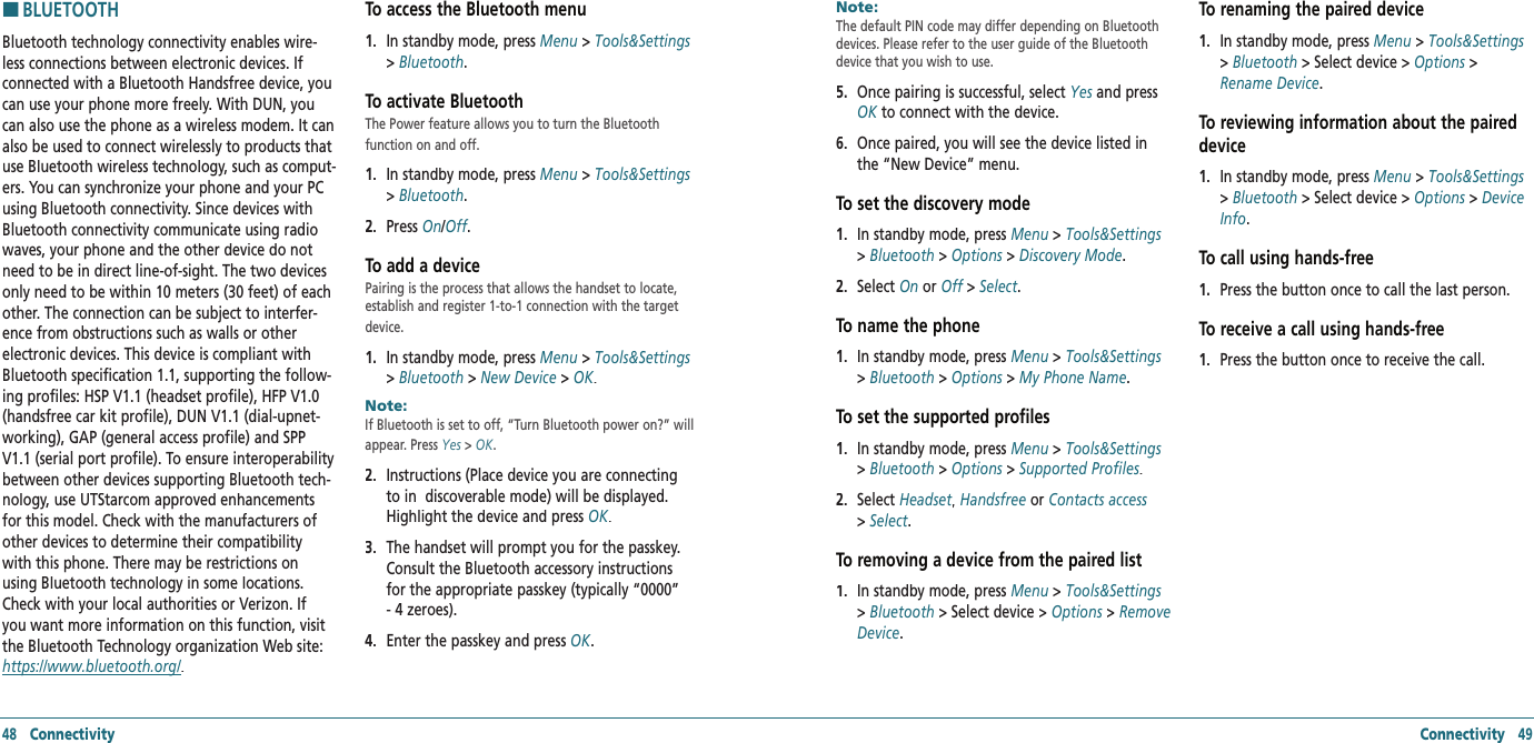 HBLUETOOTHBluetooth technology connectivity enables wire-less connections between electronic devices. If connected with a Bluetooth Handsfree device, you can use your phone more freely. With DUN, you can also use the phone as a wireless modem. It can also be used to connect wirelessly to products that use Bluetooth wireless technology, such as comput-ers. You can synchronize your phone and your PC using Bluetooth connectivity. Since devices with Bluetooth connectivity communicate using radio waves, your phone and the other device do not need to be in direct line-of-sight. The two devices only need to be within 10 meters (30 feet) of each other. The connection can be subject to interfer-ence from obstructions such as walls or other electronic devices. This device is compliant with Bluetooth specification 1.1, supporting the follow-ing profiles: HSP V1.1 (headset profile), HFP V1.0 (handsfree car kit profile), DUN V1.1 (dial-upnet-working), GAP (general access profile) and SPP V1.1 (serial port profile). To ensure interoperability between other devices supporting Bluetooth tech-nology, use UTStarcom approved enhancements for this model. Check with the manufacturers of other devices to determine their compatibility with this phone. There may be restrictions on using Bluetooth technology in some locations. Check with your local authorities or Verizon. If you want more information on this function, visit the Bluetooth Technology organization Web site: https://www.bluetooth.org/. To access the Bluetooth menu1.   In standby mode, press Menu &gt; Tools&amp;Settings &gt; Bluetooth.To activate BluetoothThe Power feature allows you to turn the Bluetooth  function on and off.1.   In standby mode, press Menu &gt; Tools&amp;Settings &gt; Bluetooth.2.   Press On/Off.Off.OffTo add a devicePairing is the process that allows the handset to locate, establish and register 1-to-1 connection with the target device.1.   In standby mode, press Menu &gt; Tools&amp;Settings &gt; Bluetooth &gt; New Device &gt; OK.Note:        If Bluetooth is set to off, “Turn Bluetooth power on?” will appear. Press Yes &gt; OK.2.   Instructions (Place device you are connecting to in  discoverable mode) will be displayed. Highlight the device and press OK. 3.   The handset will prompt you for the passkey. Consult the Bluetooth accessory instructions for the appropriate passkey (typically “0000” - 4 zeroes).   4.   Enter the passkey and press OK. 48   Connectivity Connectivity   49Note:        The default PIN code may differ depending on Bluetooth devices. Please refer to the user guide of the Bluetooth device that you wish to use.5.   Once pairing is successful, select Yes and press OK to connect with the device.   6.   Once paired, you will see the device listed in the “New Device” menu.To set the discovery mode1.   In standby mode, press Menu &gt; Tools&amp;Settings &gt; Bluetooth &gt; Options &gt; Discovery Mode. 2.   Select On or Off &gt;  Off &gt;  OffSelect.To name the phone1.   In standby mode, press Menu &gt; Tools&amp;Settings &gt; Bluetooth &gt; Options &gt; My Phone Name. To set the supported profiles1.   In standby mode, press Menu &gt; Tools&amp;Settings &gt; Bluetooth &gt; Options &gt; Supported Profiles. 2.   Select Headset,Headset,Headset Handsfree or Contacts access&gt; Select.To removing a device from the paired list1.   In standby mode, press Menu &gt; Tools&amp;Settings &gt; Bluetooth &gt; Select device &gt; Options &gt; Remove Device. To renaming the paired device1.   In standby mode, press Menu &gt; Tools&amp;Settings &gt; Bluetooth &gt; Select device &gt; Options &gt; Rename Device. To reviewing information about the paired device1.   In standby mode, press Menu &gt; Tools&amp;Settings &gt; Bluetooth &gt; Select device &gt; Options &gt; Device Info.To call using hands-free1.   Press the button once to call the last person.To receive a call using hands-free1.   Press the button once to receive the call.