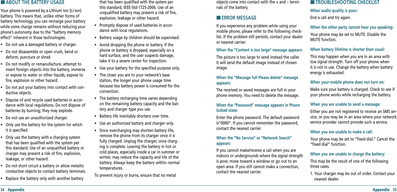 Appendix   55H �ABOUT THE BATTERY USAGEYour phone is powered by a Lithium Ion (Li-Ion) battery. This means that, unlike other forms of battery technology, you can recharge your battery while some charge remains without reducing your phone’s autonomy due to the “battery memory effect” inherent in those technologies.  •     Do not use a damaged battery or charger. •     Do not disassemble or open crush, bend or deform, puncture or shred •     Do not modify or remanufacture, attempt to insert foreign objects into the battery, immerse or expose to water or other liquids, expose to fire, explosion or other hazard. •     Do not put your battery into contact with con-ductive objects.  •     Dispose of and recycle used batteries in accor-dance with local regulations. Do not dispose of batteries by burning; they may explode. •     Do not use an unauthorized charger. •     Only use the battery for the system for which it is specified •     Only use the battery with a charging system that has been qualified with the system per this standard. Use of an unqualified battery or charger may present a risk of fire, explosion, leakage, or other hazard. •     Do not short circuit a battery or allow metallic conductive objects to contact battery terminals. •     Replace the battery only with another battery that has been qualified with the system per this standard, IEEE-Std-1725-2006. Use of an unqualified battery may present a risk of fire, explosion, leakage or other hazard. •     Promptly dispose of used batteries in accor-dance with local regulations.•     Battery usage by children should be supervised. •     Avoid dropping the phone or battery. If the phone or battery is dropped, especially on a hard surface, and the user suspects damage, take it to a severe center for inspection. •     Use your battery for the specified purpose only. •     The closer you are to your network’s base station, the longer your phone usage time because less battery power is consumed for the connection. •     The battery recharging time varies depending on the remaining battery capacity and the bat-tery and charger type you use. •     Battery life inevitably shortens over time. •     Use an authorized battery and charger only.  •     Since overcharging may shorten battery life, remove the phone from its charger once it is fully charged. Unplug the charger, once charg-ing is complete. Leaving the battery in hot or cold places, especially inside a car in summer or winter, may reduce the capacity and life of the battery. Always keep the battery within normal temperatures.  To prevent injury or burns, ensure that no metal 54   Appendixobjects come into contact with the + and – termi-nals of the battery.H �ERROR MESSAGEIf you experience any problem while using your mobile phone, please refer to the following check-list. If the problem still persists, contact your dealer or nearest carrier.  When the “Content is too large” message appears: The picture is too large to send instead the caller. It will send the default image instead of chosen image.When the “Message full Please delete” message appears: The received or saved messages are full in your phone memory. You need to delete the message.When the “Password” message appears in Phone locked state: Enter the phone password. The default password is”0000”. If you cannot remember the password, contact the nearest carrier.When the “No Service” or “Network Search” appears: If you cannot make/receive a call when you are indoors or undergrounds where the signal strength is poor, move toward a window or go out to an open area. If you still cannot make a connection, contact the nearest carrier.H �TROUBLESHOOTING CHECKLISTWhen audio quality is poor: End a call and try again.  When the other party cannot hear you speaking:  Your phone may be set to MUTE. Disable the MUTE function.When battery lifetime is shorter than usual: This may happen when you are in an area with low signal strength. Turn off your phone when it is not in use. Change the battery when battery energy is exhausted.When your mobile phone does not turn on:Make sure your battery is charged. Check to see if your phone works while recharging the battery. When you are unable to send a message: Either you are not registered to receive an SMS ser-vice, or you may be in an area where your network service provider cannot provide such a service.When you are unable to make a call: Your phone may be set to “fixed dial.” Cancel the “fixed dial” function.When you are unable to charge the battery:  This may be the result of one of the following three cases. 1.  Your charger may be out of order. Contact your nearest dealer. 