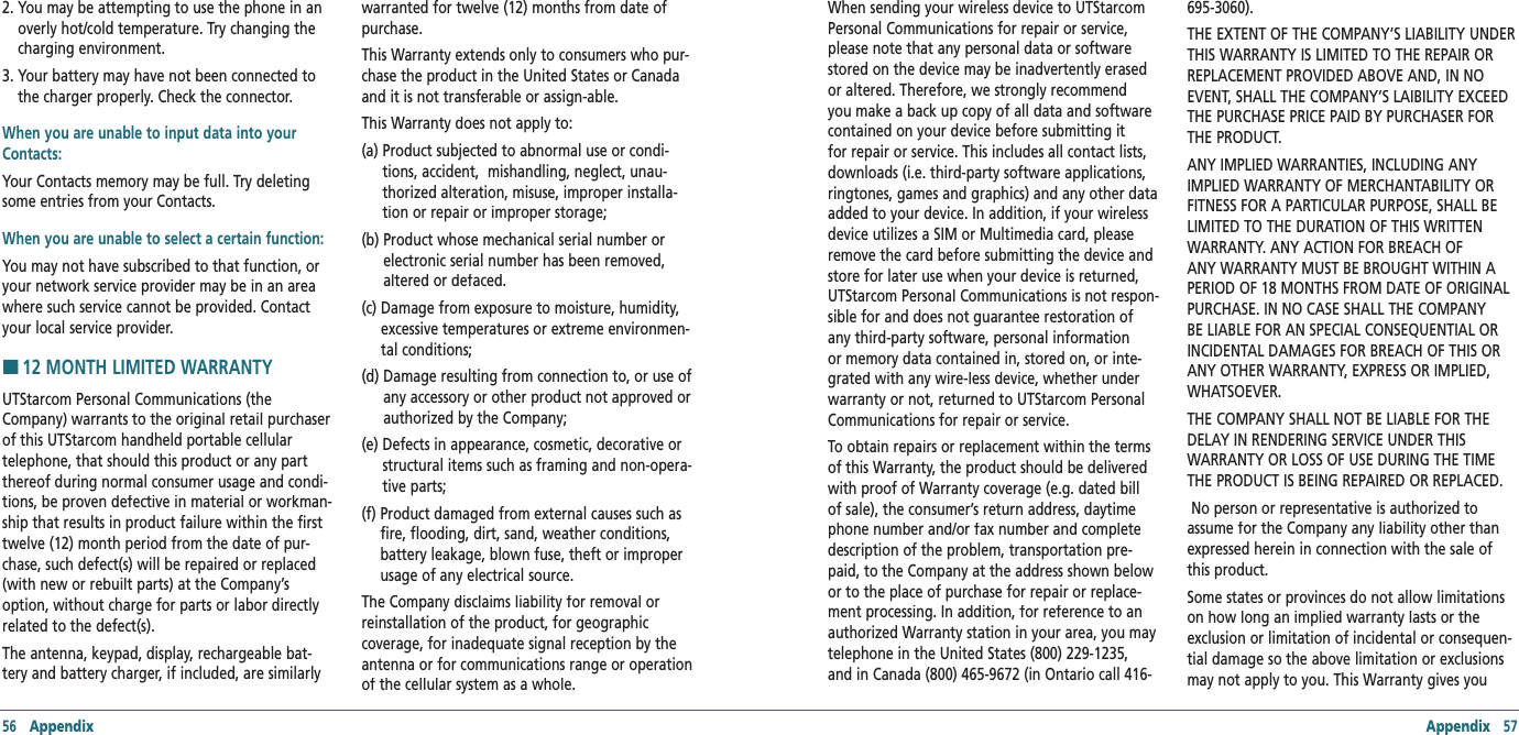 56   Appendix Appendix   572.  You may be attempting to use the phone in an overly hot/cold temperature. Try changing the charging environment. 3.  Your battery may have not been connected to the charger properly. Check the connector.When you are unable to input data into your Contacts:Your Contacts memory may be full. Try deleting some entries from your Contacts.When you are unable to select a certain function: You may not have subscribed to that function, or your network service provider may be in an area where such service cannot be provided. Contact your local service provider.H12 MONTH LIMITED WARRANTYUTStarcom Personal Communications (the Company) warrants to the original retail purchaser of this UTStarcom handheld portable cellular telephone, that should this product or any part thereof during normal consumer usage and condi-tions, be proven defective in material or workman-ship that results in product failure within the first twelve (12) month period from the date of pur-chase, such defect(s) will be repaired or replaced (with new or rebuilt parts) at the Company’s option, without charge for parts or labor directly related to the defect(s). The antenna, keypad, display, rechargeable bat-tery and battery charger, if included, are similarly warranted for twelve (12) months from date of purchase.  This Warranty extends only to consumers who pur-chase the product in the United States or Canada and it is not transferable or assign-able.  This Warranty does not apply to:(a)  Product subjected to abnormal use or condi-tions, accident,  mishandling, neglect, unau-thorized alteration, misuse, improper installa-tion or repair or improper storage; (b)  Product whose mechanical serial number or electronic serial number has been removed, altered or defaced. (c)  Damage from exposure to moisture, humidity, excessive temperatures or extreme environmen-tal conditions; (d)  Damage resulting from connection to, or use of any accessory or other product not approved or authorized by the Company; (e)  Defects in appearance, cosmetic, decorative or structural items such as framing and non-opera-tive parts; (f)  Product damaged from external causes such as fire, flooding, dirt, sand, weather conditions, battery leakage, blown fuse, theft or improper usage of any electrical source. The Company disclaims liability for removal or reinstallation of the product, for geographic coverage, for inadequate signal reception by the antenna or for communications range or operation of the cellular system as a whole. When sending your wireless device to UTStarcom Personal Communications for repair or service, please note that any personal data or software stored on the device may be inadvertently erased or altered. Therefore, we strongly recommend you make a back up copy of all data and software contained on your device before submitting it for repair or service. This includes all contact lists, downloads (i.e. third-party software applications, ringtones, games and graphics) and any other data added to your device. In addition, if your wireless device utilizes a SIM or Multimedia card, please remove the card before submitting the device and store for later use when your device is returned, UTStarcom Personal Communications is not respon-sible for and does not guarantee restoration of any third-party software, personal information or memory data contained in, stored on, or inte-grated with any wire-less device, whether under warranty or not, returned to UTStarcom Personal Communications for repair or service.To obtain repairs or replacement within the terms of this Warranty, the product should be delivered with proof of Warranty coverage (e.g. dated bill of sale), the consumer’s return address, daytime phone number and/or fax number and complete description of the problem, transportation pre-paid, to the Company at the address shown below or to the place of purchase for repair or replace-ment processing. In addition, for reference to an authorized Warranty station in your area, you may telephone in the United States (800) 229-1235, and in Canada (800) 465-9672 (in Ontario call 416-695-3060). THE EXTENT OF THE COMPANY’S LIABILITY UNDER THIS WARRANTY IS LIMITED TO THE REPAIR OR REPLACEMENT PROVIDED ABOVE AND, IN NO EVENT, SHALL THE COMPANY’S LAIBILITY EXCEED THE PURCHASE PRICE PAID BY PURCHASER FOR THE PRODUCT.ANY IMPLIED WARRANTIES, INCLUDING ANY IMPLIED WARRANTY OF MERCHANTABILITY OR FITNESS FOR A PARTICULAR PURPOSE, SHALL BE LIMITED TO THE DURATION OF THIS WRITTEN WARRANTY. ANY ACTION FOR BREACH OF ANY WARRANTY MUST BE BROUGHT WITHIN A PERIOD OF 18 MONTHS FROM DATE OF ORIGINAL PURCHASE. IN NO CASE SHALL THE COMPANY BE LIABLE FOR AN SPECIAL CONSEQUENTIAL OR INCIDENTAL DAMAGES FOR BREACH OF THIS OR ANY OTHER WARRANTY, EXPRESS OR IMPLIED, WHATSOEVER. THE COMPANY SHALL NOT BE LIABLE FOR THE DELAY IN RENDERING SERVICE UNDER THIS WARRANTY OR LOSS OF USE DURING THE TIME THE PRODUCT IS BEING REPAIRED OR REPLACED. No person or representative is authorized to assume for the Company any liability other than expressed herein in connection with the sale of this product. Some states or provinces do not allow limitations on how long an implied warranty lasts or the exclusion or limitation of incidental or consequen-tial damage so the above limitation or exclusions may not apply to you. This Warranty gives you 