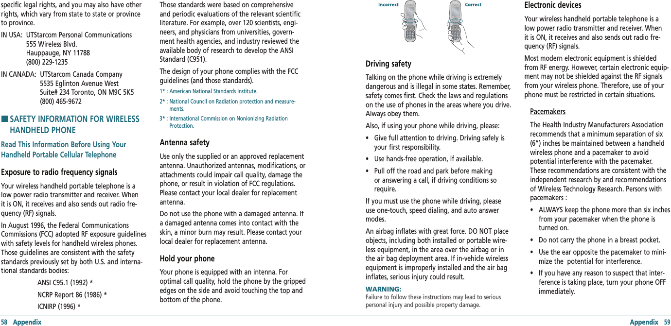 58   Appendix Appendix   59specific legal rights, and you may also have other rights, which vary from state to state or province to province.  IN USA:   UTStarcom Personal Communications  555 Wireless Blvd.    Hauppauge, NY 11788    (800) 229-1235 IN CANADA:   UTStarcom Canada Company  5535 Eglinton Avenue West  Suite# 234 Toronto, ON M9C 5K5 (800) 465-9672H �SAFETY INFORMATION FOR WIRELESS HANDHELD PHONERead This Information Before Using Your Handheld Portable Cellular TelephoneExposure to radio frequency signalsYour wireless handheld portable telephone is a low power radio transmitter and receiver. When it is ON, it receives and also sends out radio fre-quency (RF) signals. In August 1996, the Federal Communications Commissions (FCC) adopted RF exposure guidelines with safety levels for handheld wireless phones. Those guidelines are consistent with the safety standards previously set by both U.S. and interna-tional standards bodies:   ANSI C95.1 (1992) *      NCRP Report 86 (1986) *      ICNIRP (1996) * Those standards were based on comprehensive and periodic evaluations of the relevant scientific literature. For example, over 120 scientists, engi-neers, and physicians from universities, govern-ment health agencies, and industry reviewed the available body of research to develop the ANSI Standard (C951).The design of your phone complies with the FCC guidelines (and those standards).1* : American National Standards Institute. 2* :  National Council on Radiation protection and measure-ments. 3* :  International Commission on Nonionizing Radiation Protection.Antenna safetyUse only the supplied or an approved replacement antenna. Unauthorized antennas, modifications, or attachments could impair call quality, damage the phone, or result in violation of FCC regulations. Please contact your local dealer for replacement antenna. Do not use the phone with a damaged antenna. If a damaged antenna comes into contact with the skin, a minor burn may result. Please contact your local dealer for replacement antenna.Hold your phoneYour phone is equipped with an intenna. For optimal call quality, hold the phone by the gripped edges on the side and avoid touching the top and bottom of the phone.Driving safetyTalking on the phone while driving is extremely dangerous and is illegal in some states. Remember, safety comes first. Check the laws and regulations on the use of phones in the areas where you drive. Always obey them.Also, if using your phone while driving, please: •    Give full attention to driving. Driving safely is your first responsibility. •   Use hands-free operation, if available. •    Pull off the road and park before making or answering a call, if driving conditions so require. If you must use the phone while driving, please use one-touch, speed dialing, and auto answer modes. An airbag inflates with great force. DO NOT place objects, including both installed or portable wire-less equipment, in the area over the airbag or in the air bag deployment area. If in-vehicle wireless equipment is improperly installed and the air bag inflates, serious injury could result.WARNING:      Failure to follow these instructions may lead to serious personal injury and possible property damage.Electronic devicesYour wireless handheld portable telephone is a low power radio transmitter and receiver. When it is ON, it receives and also sends out radio fre-quency (RF) signals. Most modern electronic equipment is shielded from RF energy. However, certain electronic equip-ment may not be shielded against the RF signals from your wireless phone. Therefore, use of your phone must be restricted in certain situations.PacemakersThe Health Industry Manufacturers Association recommends that a minimum separation of six (6”) inches be maintained between a handheld wireless phone and a pacemaker to avoid potential interference with the pacemaker. These recommendations are consistent with the independent research by and recommendations of Wireless Technology Research. Persons with pacemakers : •    ALWAYS keep the phone more than six inches from your pacemaker when the phone is turned on. •     Do not carry the phone in a breast pocket. •    Use the ear opposite the pacemaker to mini-mize the  potential for interference. •    If you have any reason to suspect that inter-ference is taking place, turn your phone OFF immediately.