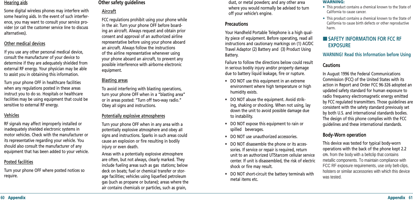 60   Appendix Appendix   61Hearing aidsSome digital wireless phones may interfere with some hearing aids. In the event of such interfer-ence, you may want to consult your service pro-vider (or call the customer service line to discuss alternatives).Other medical devicesIf you use any other personal medical device, consult the manufacturer of your device to determine if they are adequately shielded from external RF energy. Your physician may be able to assist you in obtaining this information. Turn your phone OFF in healthcare facilities when any regulations posted in these areas instruct you to do so. Hospitals or healthcare facilities may be using equipment that could be sensitive to external RF energy.VehiclesRF signals may affect improperly installed or inadequately shielded electronic systems in motor vehicles. Check with the manufacturer or its representative regarding your vehicle. You should also consult the manufacturer of any equipment that has been added to your vehicle.Posted facilitiesTurn your phone OFF where posted notices so require. Other safety guidelinesAircraftFCC regulations prohibit using your phone while in the air. Turn your phone OFF before board-ing an aircraft. Always request and obtain prior consent and approval of an authorized airline representative before using your phone aboard an aircraft. Always follow the instructions of the airline representative whenever using your phone aboard an aircraft, to prevent any possible interference with airborne electronic equipment.Blasting areasTo avoid interfering with blasting operations, turn your phone OFF when in a “blasting area” or in areas posted: “Turn off two-way radio.” Obey all signs and instructions.Potentially explosive atmospheresTurn your phone OFF when in any area with a potentially explosive atmosphere and obey all signs and instructions. Sparks in such areas could cause an explosion or fire resulting in bodily injury or even death.  Areas with a potentially explosive atmosphere are often, but not always, clearly marked. They include fueling areas such as gas  stations; below deck on boats; fuel or chemical transfer or stor-age facilities; vehicles using liquefied petroleum gas (such as propane or butane); areas where the air contains chemicals or particles, such as grain, dust, or metal powders; and any other area where you would normally be advised to turn off your vehicle’s engine.PrecautionsYour Handheld Portable Telephone is a high qual-ity piece of equipment. Before operating, read all instructions and cautionary markings on (1) AC/DC Travel Adaptor (2) Battery and  (3) Product Using Battery. Failure to follow the directions below could result in serious bodily injury and/or property damage due to battery liquid leakage, fire or rupture. •    DO NOT use this equipment in an extreme environment where high temperature or high humidity exists. •    DO NOT abuse the equipment. Avoid strik-ing, shaking or shocking. When not using, lay down the unit to avoid possible damage due to instability. •    DO NOT expose this equipment to rain or spilled   beverages. •    DO NOT use unauthorized accessories. •    DO NOT disassemble the phone or its acces-sories. If service or repair is required, return unit to an authorized UTStarcom cellular service center. If unit is disassembled, the risk of electric shock or fire may result. •    DO NOT short-circuit the battery terminals with metal items etc.WARNING:      •   This product contains a chemical known to the State of California to cause cancer. •   This product contains a chemical known to the State of California to cause birth defects or other reproductive harm.H �SAFETY INFORMATION FOR FCC RF EXPOSUREWARNING! Read this Information before UsingCautionsIn August 1996 the Federal Communications Commission (FCC) of the United States with its action in Report and Order FCC 96-326 adopted an updated safety standard for human exposure to radio frequency electromagnetic energy emitted by FCC regulated transmitters. Those guidelines are consistent with the safety standard previously set by both U.S. and international standards bodies. The design of this phone complies with the FCC guidelines and these international standards.Body-Worn operationThis device was tested for typical body-worn operations with the back of the phone kept 2.2 cm. from the body with a beltclip that contains metallic components. To maintain compliance with FCC RF exposure requirements, use only belt-clips, holsters or similar accessories with which this device was tested. 