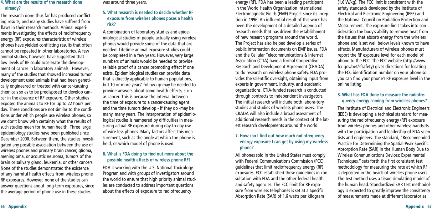 66   Appendix Appendix   674.  What are the results of the research done already?The research done thus far has produced conflict-ing results, and many studies have suffered from flaws in their research methods. Animal experi-ments investigating the effects of radiofrequency energy (RF) exposures characteristic of wireless phones have yielded conflicting results that often cannot be repeated in other laboratories. A few animal studies, however, have suggested that low levels of RF could accelerate the develop-ment of cancer in laboratory animals.  However, many of the studies that showed increased tumor development used animals that had been geneti-cally engineered or treated with cancer-causing chemicals so as to be predisposed to develop can-cer in the absence of RF exposure. Other studies exposed the animals to RF for up to 22 hours per day. These conditions are not similar to the condi-tions under which people use wireless phones, so we don’t know with certainty what the results of such studies mean for human health. Three large epidemiology studies have been published since December 2000. Between them, the studies investi-gated any possible association between the use of wireless phones and primary brain cancer, glioma, meningioma, or acoustic neuroma, tumors of the brain or salivary gland, leukemia, or other cancers. None of the studies demonstrated the existence of any harmful health effects from wireless phone RF exposures. However, none of the studies can answer questions about long-term exposures, since the average period of phone use in these studies was around three years.5.  What research is needed to decide whether RF exposure from wireless phones poses a health risk?A combination of laboratory studies and epide-miological studies of people actually using wireless phones would provide some of the data that are needed. Lifetime animal exposure studies could be completed in a few years. However, very large numbers of animals would be needed to provide reliable proof of a cancer promoting effect if one exists. Epidemiological studies can provide data that is directly applicable to human populations, but 10 or more years’ follow-up may be needed to provide answers about some health effects, such as cancer. This is because the interval between the time of exposure to a cancer-causing agent and the time tumors develop - if they do -may be many, many years. The interpretation of epidemio-logical studies is hampered by difficulties in mea-suring actual RF exposure during day-to-day use of wire-less phones. Many factors affect this mea-surement, such as the angle at which the phone is held, or which model of phone is used. 6.  What is FDA doing to find out more about the possible health effects of wireless phone RF?FDA is working with the U.S. National Toxicology Program and with groups of investigators around the world to ensure that high priority animal stud-ies are conducted to address important questions about the effects of exposure to radiofrequency energy (RF). FDA has been a leading participant in the World Health Organization International Electromagnetic Fields (EMF) Project since its incep-tion in 1996. An influential result of this work has been the development of a detailed agenda of research needs that has driven the establishment of new research programs around the world. The Project has also helped develop a series of public information documents on EMF issues. FDA and the Cellular Telecommunications &amp; Internet Association (CTIA) have a formal Cooperative Research and Development Agreement (CRADA) to do research on wireless phone safety. FDA pro-vides the scientific oversight, obtaining input from experts in government, industry, and academic organizations. CTIA-funded research is conducted through contracts to independent investigators. The initial research will include both labora-tory studies and studies of wireless phone users. The CRADA will also include a broad assessment of additional research needs in the context of the lat-est research developments around the world.7.  How can I find out how much radiofrequency energy exposure I can get by using my wireless phone?All phones sold in the United States must comply with Federal Communications Commission (FCC) guidelines that limit radiofrequency energy (RF) exposures. FCC established these guidelines in con-sultation with FDA and the other federal health and safety agencies. The FCC limit for RF expo-sure from wireless telephones is set at a Specific Absorption Rate (SAR) of 1.6 watts per kilogram (1.6 W/kg). The FCC limit is consistent with the safety standards developed by the Institute of Electrical and Electronic Engineering (IEEE) and the National Council on Radiation Protection and Measurement. The exposure limit takes into con-sideration the body’s ability to remove heat from the tissues that absorb energy from the wireless phone and is set well below levels known to have effects. Manufacturers of wireless phones must report the RF exposure level for each model of phone to the FCC. The FCC website (http://www.fcc.gov/oet/rfsafety) gives directions for locating the FCC identification number on your phone so you can find your phone’s RF exposure level in the online listing.8.  What has FDA done to measure the radiofre-quency energy coming from wireless phones?The Institute of Electrical and Electronic Engineers (IEEE) is developing a technical standard for mea-suring the radiofrequency energy (RF) exposure from wireless phones and other wireless handsets with the participation and leadership of FDA scien-tists and engineers. The standard, “Recommended Practice for Determining the Spatial-Peak Specific Absorption Rate (SAR) in the Human Body Due to Wireless Communications Devices: Experimental Techniques,” sets forth the first consistent test methodology for measuring the rate at which RF is deposited in the heads of wireless phone users. The test method uses a tissue-simulating model of the human head. Standardized SAR test methodol-ogy is expected to greatly improve the consistency of measurements made at different laboratories 