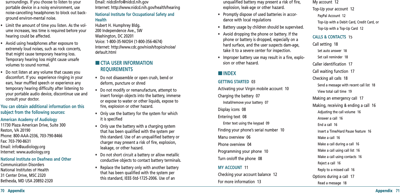 70   Appendix Appendix   71surroundings. If you choose to listen to your portable device in a noisy environment, use noise-cancelling headphones to block out back-ground environ-mental noise. •     Limit the amount of time you listen. As the vol-ume increases, less time is required before your hearing could be affected. •     Avoid using headphones after exposure to extremely loud noises, such as rock concerts, that might cause temporary hearing loss. Temporary hearing loss might cause unsafe volumes to sound normal. •     Do not listen at any volume that causes you discomfort. If you  experience ringing in your ears, hear muffled speech or experience any temporary hearing difficulty after listening to your portable audio device, discontinue use and consult your doctor.  You can obtain additional information on this subject from the following sources:American Academy of Audiology   11730 Plaza American Drive, Suite 300  Reston, VA 20190      Phone: 800-AAA-2336, 703-790-8466    Fax: 703-790-8631      Email: info@audiology.org    Internet: www.audiology.org National Institute on Deafness and OtherCommunication Disorders    National Institutes of Health    31 Center Drive, MSC 2320    Bethesda, MD USA 20892-2320      Email: nidcdinfo@nidcd.nih.gov   Internet: http://www.nidcd.nih.gov/health/hearing National Institute for Occupational Safety and Health       Hubert H. Humphrey Bldg.    200 Independence Ave., SW    Washington, DC 20201      Voice: 1-800-35-NIOSH (1-800-356-4674)  Internet: http://www.cdc.gov/niosh/topics/noise/default.htmlH �CTIA USER INFORMATION REQUIREMENTS•     Do not disassemble or open crush, bend or deform, puncture or shred •     Do not modify or remanufacture, attempt to insert foreign objects into the battery, immerse or expose to water or other liquids, expose to fire, explosion or other hazard. •     Only use the battery for the system for which it is specified •     Only use the battery with a charging system that has been qualified with the system per this standard. Use of an unqualified battery or charger may present a risk of fire, explosion, leakage, or other hazard. •     Do not short circuit a battery or allow metallic conductive objects to contact battery terminals. •     Replace the battery only with another battery that has been qualified with the system per this standard, IEEE-Std-1725-2006. Use of an unqualified battery may present a risk of fire, explosion, leak-age or other hazard. •     Promptly dispose of used batteries in accor-dance with local regulations •     Battery usage by children should be supervised. •     Avoid dropping the phone or battery. If the phone or battery is dropped, especially on a hard surface, and the user suspects dam-age, take it to a severe center for inspection. •     Improper battery use may result in a fire, explo-sion or other hazard.H �INDEXGETTING STARTED  03Activating your Virgin mobile account  10Charging the battery  07Install/remove your battery  07Display icons  08Entering text  08Enter text using the keypad  09Finding your phone’s serial number  10Manu overview  06Phone overview  04Programming your phone  10Turn on/off the phone  08MY ACCOUNT  11Checking your account balance  12For more information  13My account  12Top-Up your account  12PayPal Account  12Top-Up with a Debit Card, Credit Card, orTop-Up with a Top-Up Card  12CALLS &amp; CONTACTS  15Call setting  18Set auto answer  18Set call reminder  18Caller identification  17Call waiting function  17Checking all calls  18Send a message with recent call list  18View total call time  19Making an emergency call  17Making, receiving &amp; ending a call  16Adjusting the call volume  16Answer a call  16End a call  16Insert a Time/Hard Pause feature  16Make a call  16Make a call during a call  16Make a call using call list  16Make a call using contacts  16Reject a call  16Reply to a missed call  16Options during a call  17Read a message  18