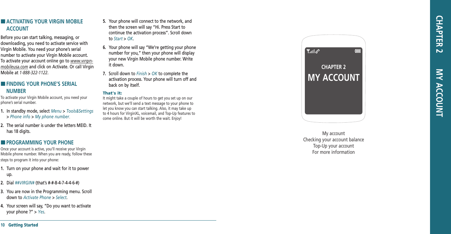 H �ACTIVATING YOUR VIRGIN MOBILE ACCOUNT Before you can start talking, messaging, or  downloading, you need to activate service with Virgin Mobile. You need your phone’s serial number to activate your Virgin Mobile account. To activate your account online go to www.virgin‐www.virgin‐mobileusa.com and click on Activate. Or call Virgin Mobile at 1‐888‐322‐1122.H �FINDING YOUR PHONE’S SERIAL NUMBER To activate your Virgin Mobile account, you need your phone’s serial number.1.   In standby mode, select Menu &gt; Tools&amp;Settings&gt; Phone info &gt; My phone number.2.   The serial number is under the letters MEID. It has 18 digits.H �PROGRAMMING YOUR PHONE Once your account is active, you’ll receive your Virgin Mobile phone number. When you are ready, follow these steps to program it into your phone:1.   Turn on your phone and wait for it to power up.2.   Dial ##VIRGIN# (that’s #-#-8-4-7-4-4-6-#)##VIRGIN# (that’s #-#-8-4-7-4-4-6-#)##VIRGIN#3.   You are now in the Programming menu. Scroll down to Activate Phone &gt; Select.4.   Your screen will say, “Do you want to activate your phone ?” &gt; Yes.5.   Your phone will connect to the network, and then the screen will say “Hi. Press Start to continue the activation process”. Scroll down to Start &gt; Start &gt; StartOK.6.   Your phone will say “We’re getting your phone number for you,” then your phone will display your new Virgin Mobile phone number. Write it down.7.   Scroll down to Finish &gt; OK to complete the OK to complete the OKactivation process. Your phone will turn off and back on by itself.That&apos;s it:        It might take a couple of hours to get you set up on our network, but we’ll send a text message to your phone to let you know you can start talking. Also, it may take up to 4 hours for VirginXL, voicemail, and Top-Up features to come online. But it will be worth the wait. Enjoy!10   Getting StartedCHAPTER 2MY ACCOUNTMy accountChecking your account balanceTop-Up your accountFor more informationCHAPTER 2       MY ACCOUNT