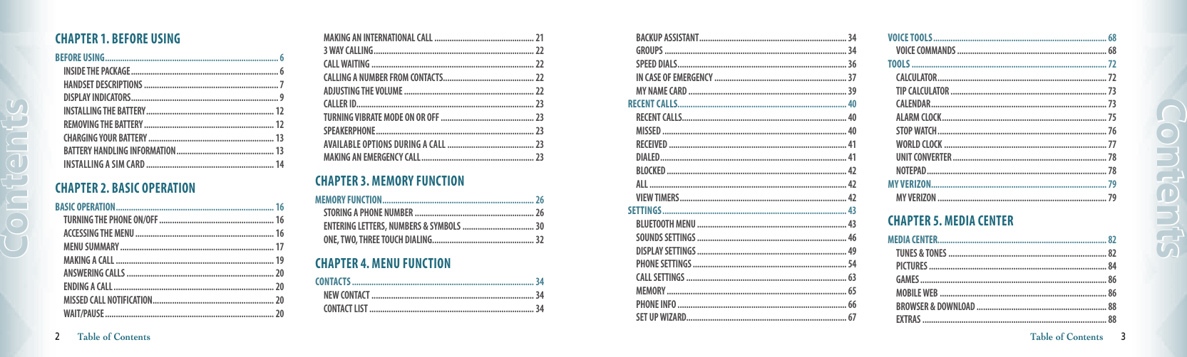 CHAPTER 1. BEFORE USINGBEFORE USING ................................................................................ 6INSIDE THE PACKAGE .................................................................... 6  HANDSET DESCRIPTIONS .............................................................. 7 DISPLAY INDICATORS .................................................................... 9 INSTALLING THE BATTERY ........................................................... 12  REMOVING THE BATTERY ............................................................ 12  CHARGING YOUR BATTERY .......................................................... 13 BATTERY HANDLING INFORMATION ............................................. 13 INSTALLING A SIM CARD ........................................................... 14CHAPTER 2. BASIC OPERATIONBASIC OPERATION ......................................................................... 16TURNING THE PHONE ON/OFF ..................................................... 16 ACCESSING THE MENU ................................................................ 16 MENU SUMMARY ....................................................................... 17 MAKING A CALL ......................................................................... 19 ANSWERING CALLS .................................................................... 20 ENDING A CALL .......................................................................... 20 MISSED CALL NOTIFICATION ........................................................ 20 WAIT/PAUSE .............................................................................. 20 MAKING AN INTERNATIONAL CALL .............................................. 21 3 WAY CALLING .......................................................................... 22 CALL WAITING ........................................................................... 22 CALLING A NUMBER FROM CONTACTS .......................................... 22 ADJUSTING THE VOLUME ............................................................ 22 CALLER ID .................................................................................. 23 TURNING VIBRATE MODE ON OR OFF ........................................... 23 SPEAKERPHONE ......................................................................... 23 AVAILABLE OPTIONS DURING A CALL ........................................ 23 MAKING AN EMERGENCY CALL .................................................... 23CHAPTER 3. MEMORY FUNCTIONMEMORY FUNCTION ...................................................................... 26STORING A PHONE NUMBER ....................................................... 26 ENTERING LETTERS, NUMBERS &amp; SYMBOLS ................................. 30 ONE, TWO, THREE TOUCH DIALING ............................................... 32CHAPTER 4. MENU FUNCTIONCONTACTS .................................................................................... 34NEW CONTACT ........................................................................... 34 CONTACT LIST ............................................................................ 34 2       Table of ContentsContentsBACKUP ASSISTANT .................................................................... 34 GROUPS .................................................................................... 34 SPEED DIALS .............................................................................. 36 IN CASE OF EMERGENCY ............................................................. 37 MY NAME CARD ......................................................................... 39RECENT CALLS.............................................................................. 40RECENT CALLS............................................................................ 40MISSED ..................................................................................... 40RECEIVED .................................................................................. 41DIALED ...................................................................................... 41BLOCKED ................................................................................... 42ALL ........................................................................................... 42 VIEW TIMERS ............................................................................. 42SETTINGS ..................................................................................... 43BLUETOOTH MENU ..................................................................... 43SOUNDS SETTINGS ..................................................................... 46DISPLAY SETTINGS ..................................................................... 49PHONE SETTINGS ....................................................................... 54CALL SETTINGS .......................................................................... 63MEMORY ................................................................................... 65PHONE INFO .............................................................................. 66SET UP WIZARD.......................................................................... 67VOICE TOOLS ................................................................................ 68VOICE COMMANDS ..................................................................... 68TOOLS .......................................................................................... 72CALCULATOR .............................................................................. 72TIP CALCULATOR ........................................................................ 73CALENDAR ................................................................................. 73ALARM CLOCK ............................................................................ 75STOP WATCH .............................................................................. 76WORLD CLOCK ........................................................................... 77UNIT CONVERTER ....................................................................... 78NOTEPAD ................................................................................... 78MY VERIZON................................................................................. 79MY VERIZON .............................................................................. 79CHAPTER 5. MEDIA CENTERMEDIA CENTER .............................................................................. 82TUNES &amp; TONES ......................................................................... 82 PICTURES .................................................................................. 84 GAMES ...................................................................................... 86 MOBILE WEB ............................................................................. 86 BROWSER &amp; DOWNLOAD ............................................................ 88 EXTRAS ..................................................................................... 88  Table of Contents       3    Contents