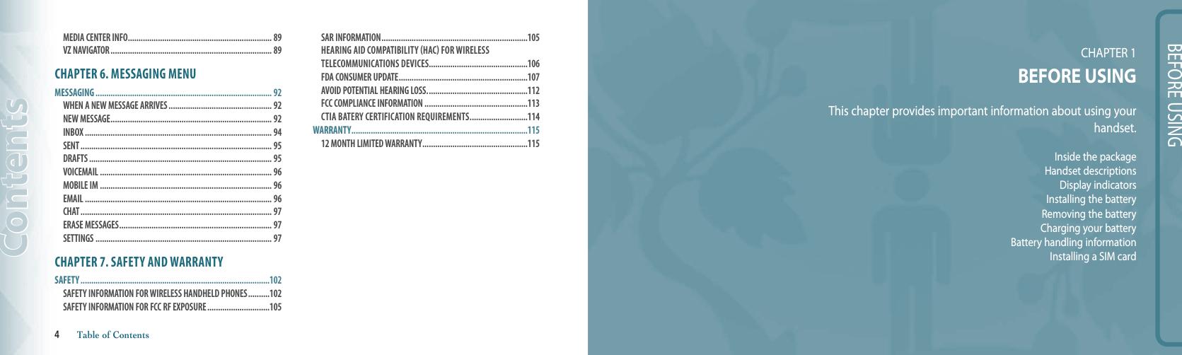 BEFORE USINGCHAPTER 1 BEFORE USINGThis chapter provides important information about using yourhandset.Inside the packageHandset descriptionsDisplay indicatorsInstalling the batteryRemoving the batteryCharging your batteryBattery handling informationInstalling a SIM cardMEDIA CENTER INFO ................................................................... 89 VZ NAVIGATOR ........................................................................... 89CHAPTER 6. MESSAGING MENUMESSAGING .................................................................................. 92WHEN A NEW MESSAGE ARRIVES ................................................ 92 NEW MESSAGE ........................................................................... 92 INBOX ....................................................................................... 94 SENT ......................................................................................... 95 DRAFTS ..................................................................................... 95 VOICEMAIL ................................................................................ 96 MOBILE IM ................................................................................ 96 EMAIL ....................................................................................... 96 CHAT ......................................................................................... 97 ERASE MESSAGES ....................................................................... 97 SETTINGS .................................................................................. 97CHAPTER 7. SAFETY AND WARRANTYSAFETY ........................................................................................102SAFETY INFORMATION FOR WIRELESS HANDHELD PHONES ..........102 SAFETY INFORMATION FOR FCC RF EXPOSURE .............................105 SAR INFORMATION ....................................................................105HEARING AID COMPATIBILITY (HAC) FOR WIRELESS TELECOMMUNICATIONS DEVICES..............................................106 FDA CONSUMER UPDATE ............................................................107 AVOID POTENTIAL HEARING LOSS. ..............................................112FCC COMPLIANCE INFORMATION ................................................113CTIA BATERY CERTIFICATION REqUIREMENTS ...........................114WARRANTY ..................................................................................11512 MONTH LIMITED WARRANTY .................................................115Contents4       Table of Contents