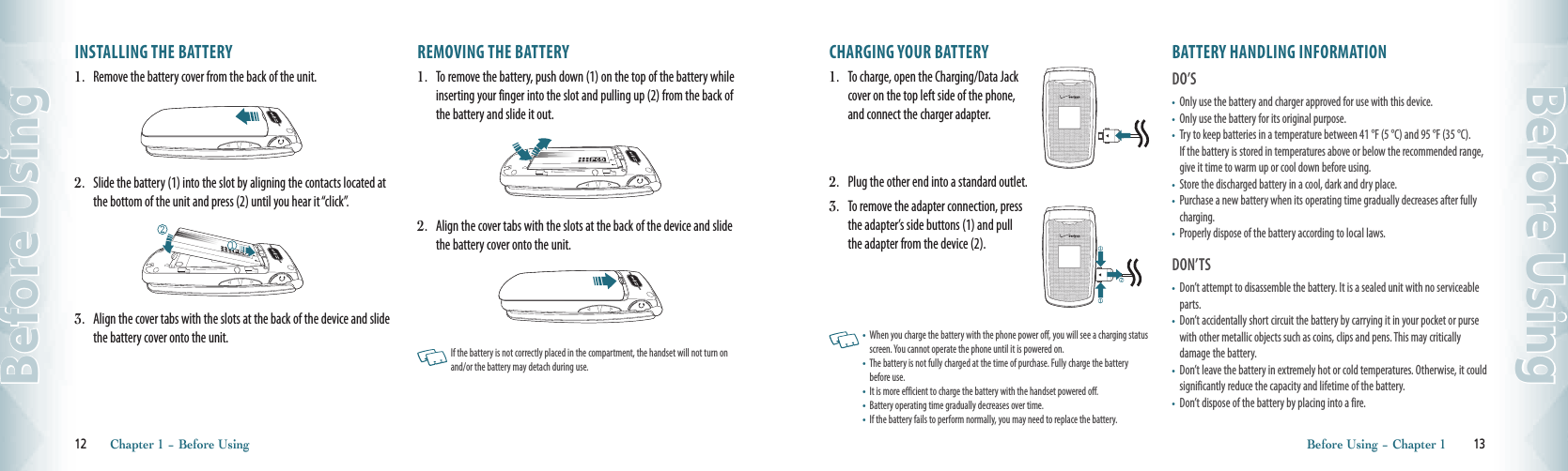 INSTALLING THE BATTERY1.  Remove the battery cover from the back of the unit.2.  Slide the battery (1) into the slot by aligning the contacts located at the bottom of the unit and press (2) until you hear it “click”.3.  Align the cover tabs with the slots at the back of the device and slide the battery cover onto the unit.REMOVING THE BATTERY1.  To remove the battery, push down (1) on the top of the battery while inserting your finger into the slot and pulling up (2) from the back of the battery and slide it out. 2.  Align the cover tabs with the slots at the back of the device and slide the battery cover onto the unit.    If the battery is not correctly placed in the compartment, the handset will not turn on and/or the battery may detach during use. 12       Chapter 1 − Before UsingBefore UsingCHARGING YOUR BATTERY1.  To charge, open the Charging/Data Jack  cover on the top left side of the phone,  and connect the charger adapter.  2.  Plug the other end into a standard outlet. 3.  To remove the adapter connection, press  the adapter’s side buttons (1) and pull  the adapter from the device (2).    •   When you charge the battery with the phone power off, you will see a charging status screen. You cannot operate the phone until it is powered on.•   The battery is not fully charged at the time of purchase. Fully charge the battery before use. •   It is more efficient to charge the battery with the handset powered off.•   Battery operating time gradually decreases over time. •   If the battery fails to perform normally, you may need to replace the battery.  BATTERY HANDLING INFORMATIONDO’S•   Only use the battery and charger approved for use with this device.  •   Only use the battery for its original purpose.  •   Try to keep batteries in a temperature between 41 °F (5 °C) and 95 °F (35 °C).  If the battery is stored in temperatures above or below the recommended range, give it time to warm up or cool down before using.  •   Store the discharged battery in a cool, dark and dry place.  •   Purchase a new battery when its operating time gradually decreases after fully charging.  •   Properly dispose of the battery according to local laws. DON’TS•   Don’t attempt to disassemble the battery. It is a sealed unit with no serviceable parts.  •   Don’t accidentally short circuit the battery by carrying it in your pocket or purse with other metallic objects such as coins, clips and pens. This may critically  damage the battery.  •   Don’t leave the battery in extremely hot or cold temperatures. Otherwise, it could significantly reduce the capacity and lifetime of the battery.  •   Don’t dispose of the battery by placing into a fire. Before Using − Chapter 1        13Before Using