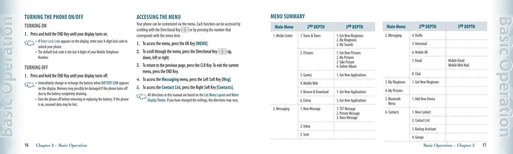 TURNING THE PHONE ON/OFFTURNING ON1.   Press and hold the END Key until your display turns on.   •    If Enter Lock Code appears on the display, enter your 4-digit lock code to unlock your phone.  •    The default lock code is the last 4 digits of your Mobile Telephone Number. TURNING OFF1.   Press and hold the END Key until your display turns off.   •    Immediately change or recharge the battery when BATTERY LOW appears on the display. Memory may possibly be damaged if the phone turns off due to the battery completely draining.•    Turn the phone off before removing or replacing the battery. If the phone is on, unsaved data may be lost.ACCESSING THE MENUYour phone can be customized via the menu. Each function can be accessed by scrolling with the Directional Key   or by pressing the number that  corresponds with the menu item.1.   To access the menu, press the OK Key [MENU].2.   To scroll through the menu, press the Directional Key   up, down, left or right.3.   To return to the previous page, press the CLR Key. To exit the current menu, press the END Key.4.   To access the Messaging menu, press the Left Soft Key [Msg].5.   To access the Contact List, press the Right Soft Key [Contacts].   All directions in this manual are based on the List Menu Layout and Water Display Theme. If you have changed the settings, the directions may vary.16       Chapter 2 − Basic OperationBasic OperationMENU SUMMARYMain Menu 2ND DEPTH 3RD DEPTH1. Media Center 1. Tunes &amp; Tones 1. Get New Ringtones2. My Ringtones  3. My Sounds2. Pictures 1. Get New Pictures2. My Pictures3. Take Picture4. Online Album3. Games 1. Get New Applications4. Mobile Web5. Browse &amp; Download 1. Get New Applications6. Extras 1. Get New Applications2. Messaging 1. New Message 1. TXT Message  2. Picture Message  3. Voice Message2. Inbox3. SentMain Menu 2ND DEPTH 3RD DEPTH2. Messaging 4. Drafts5. Voicemail6. Mobile IM7. Email Mobile Email  Mobile Web Mail8. Chat3. My Ringtones 1. Get New Ringtones4. My Pictures5.  Bluetooth Menu1. Add New Device6. Contacts 1. New Contact2. Contact List3. Backup Assistant4. GroupsBasic Operation − Chapter 2       17Basic Operation