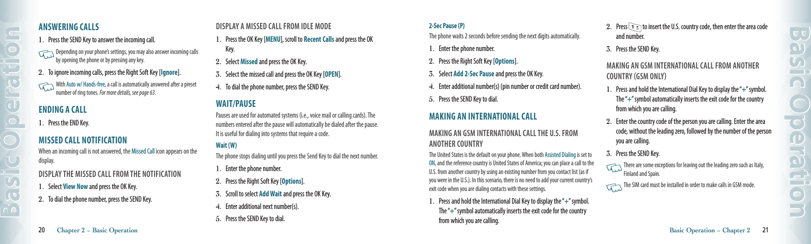 ANSWERING CALLS1.   Press the SEND Key to answer the incoming call.   Depending on your phone’s settings, you may also answer incoming calls by opening the phone or by pressing any key. 2.   To ignore incoming calls, press the Right Soft Key [Ignore].    With Auto w/ Hands-free, a call is automatically answered after a preset  number of ring tones. For more details, see page 63. ENDING A CALL 1.   Press the END Key.MISSED CALL NOTIFICATIONWhen an incoming call is not answered, the Missed Call icon appears on the display.DISPLAY THE MISSED CALL FROM THE NOTIFICATION1.   Select View Now and press the OK Key.2.   To dial the phone number, press the SEND Key.DISPLAY A MISSED CALL FROM IDLE MODE1.   Press the OK Key [MENU], scroll to Recent Calls and press the OK Key.2.   Select Missed and press the OK Key.  3.   Select the missed call and press the OK Key [OPEN].  4.   To dial the phone number, press the SEND Key.WAIT/PAUSEPauses are used for automated systems (i.e., voice mail or calling cards). The numbers entered after the pause will automatically be dialed after the pause. It is useful for dialing into systems that require a code.Wait (W) The phone stops dialing until you press the Send Key to dial the next number. 1.   Enter the phone number.2.   Press the Right Soft Key [Options].3.   Scroll to select Add Wait and press the OK Key.4.   Enter additional next number(s).5.  Press the SEND Key to dial. 20       Chapter 2 − Basic OperationBasic Operation2-Sec Pause (P) The phone waits 2 seconds before sending the next digits automatically.1.   Enter the phone number.2.   Press the Right Soft Key [Options].3.   Select Add 2-Sec Pause and press the OK Key.4.   Enter additional number(s) (pin number or credit card number).5.  Press the SEND Key to dial. MAKING AN INTERNATIONAL CALLMAKING AN GSM INTERNATIONAL CALL THE U.S. FROM ANOTHER COUNTRYThe United States is the default on your phone. When both Assisted Dialing is set to ON, and the reference country is United States of America; you can place a call to the U.S. from another country by using an existing number from you contact list (as if you were in the U.S.). In this scenario, there is no need to add your current country’s exit code when you are dialing contacts with these settings.1.   Press and hold the International Dial Key to display the “+” symbol. The “+” symbol automatically inserts the exit code for the country from which you are calling.2.   Press   to insert the U.S. country code, then enter the area code and number. 3.   Press the SEND Key. MAKING AN GSM INTERNATIONAL CALL FROM ANOTHER COUNTRY GSM ONLY1.   Press and hold the International Dial Key to display the “+” symbol. The “+” symbol automatically inserts the exit code for the country from which you are calling.2.   Enter the country code of the person you are calling. Enter the area code, without the leading zero, followed by the number of the person you are calling. 3.   Press the SEND Key.    There are some exceptions for leaving out the leading zero such as Italy, Finland and Spain.     The SIM card must be installed in order to make calls in GSM mode.Basic Operation − Chapter 2       21Basic Operation