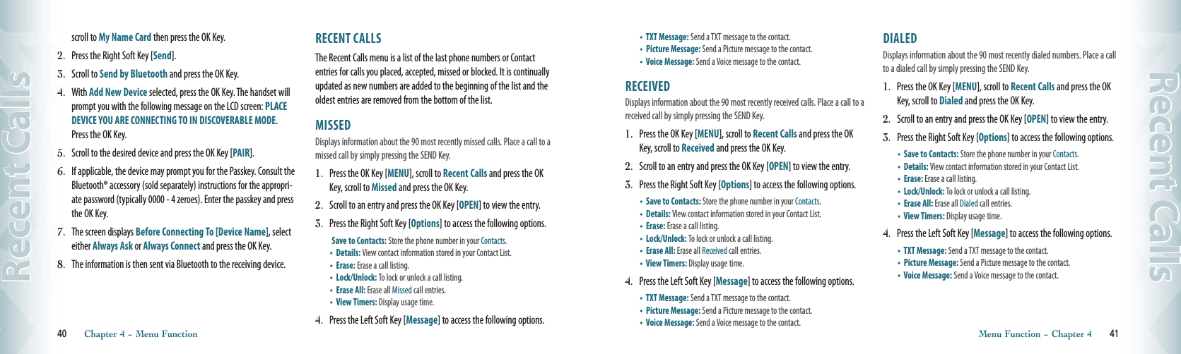 scroll to My Name Card then press the OK Key.2.  Press the Right Soft Key [Send].3.  Scroll to Send by Bluetooth and press the OK Key. 4.  With Add New Device selected, press the OK Key. The handset will prompt you with the following message on the LCD screen: PLACE DEVICE YOU ARE CONNECTING TO IN DISCOVERABLE MODE.  Press the OK Key. 5.  Scroll to the desired device and press the OK Key [PAIR]. 6.  If applicable, the device may prompt you for the Passkey. Consult the Bluetooth® accessory (sold separately) instructions for the appropri-ate password (typically 0000 - 4 zeroes). Enter the passkey and press the OK Key. 7.  The screen displays Before Connecting To [Device Name], select either Always Ask or Always Connect and press the OK Key. 8.   The information is then sent via Bluetooth to the receiving device.RECENT CALLS                                                The Recent Calls menu is a list of the last phone numbers or Contact entries for calls you placed, accepted, missed or blocked. It is continually updated as new numbers are added to the beginning of the list and the oldest entries are removed from the bottom of the list.MISSED                                                Displays information about the 90 most recently missed calls. Place a call to a missed call by simply pressing the SEND Key.1.  Press the OK Key [MENU], scroll to Recent Calls and press the OK Key, scroll to Missed and press the OK Key.2.  Scroll to an entry and press the OK Key [OPEN] to view the entry.3.  Press the Right Soft Key [Options] to access the following options. Save to Contacts: Store the phone number in your Contacts. •   Details: View contact information stored in your Contact List.•   Erase: Erase a call listing.    •   Lock/Unlock: To lock or unlock a call listing.•   Erase All: Erase all Missed call entries.•     View Timers: Display usage time.4.  Press the Left Soft Key [Message] to access the following options.40       Chapter 4 − Menu FunctionRecent Calls•     TXT Message: Send a TXT message to the contact.•   Picture Message: Send a Picture message to the contact.•     Voice Message: Send a Voice message to the contact. RECEIVED                                            Displays information about the 90 most recently received calls. Place a call to a received call by simply pressing the SEND Key.1.  Press the OK Key [MENU], scroll to Recent Calls and press the OK Key, scroll to Received and press the OK Key.2.  Scroll to an entry and press the OK Key [OPEN] to view the entry.3.  Press the Right Soft Key [Options] to access the following options.•    Save to Contacts: Store the phone number in your Contacts. •   Details: View contact information stored in your Contact List.•   Erase: Erase a call listing.    •   Lock/Unlock: To lock or unlock a call listing.•   Erase All: Erase all Received call entries.•     View Timers: Display usage time.4.  Press the Left Soft Key [Message] to access the following options.•     TXT Message: Send a TXT message to the contact.•   Picture Message: Send a Picture message to the contact.•     Voice Message: Send a Voice message to the contact. DIALED                                                Displays information about the 90 most recently dialed numbers. Place a call to a dialed call by simply pressing the SEND Key.1.  Press the OK Key [MENU], scroll to Recent Calls and press the OK Key, scroll to Dialed and press the OK Key.2.  Scroll to an entry and press the OK Key [OPEN] to view the entry.3.  Press the Right Soft Key [Options] to access the following options.•    Save to Contacts: Store the phone number in your Contacts. •   Details: View contact information stored in your Contact List.•   Erase: Erase a call listing.    •   Lock/Unlock: To lock or unlock a call listing.•   Erase All: Erase all Dialed call entries.•     View Timers: Display usage time.4.  Press the Left Soft Key [Message] to access the following options.•     TXT Message: Send a TXT message to the contact.•   Picture Message: Send a Picture message to the contact.•     Voice Message: Send a Voice message to the contact. Menu Function − Chapter 4       41Recent Calls