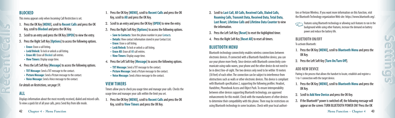 42       Chapter 4 − Menu FunctionRecent Calls2.  Scroll to Last Call, All Calls, Received Calls, Dialed Calls, Roaming Calls, Transmit Data, Received Data, Total Data, Last Reset, Lifetime Calls and Lifetime Data Counter to view the information.3.  Press the Left Soft Key [Reset] to reset the highlighted timer.4.  Press the Right Soft Key [Reset All] to reset all timers.BLUETOOTH MENU                    Bluetooth technology connectivity enables wireless connections between electronic devices. If connected with a Bluetooth Handsfree device, you can use your phone more freely. Since devices with Bluetooth connectivity com-municate using radio waves, your phone and the other device do not need to be in direct line-of-sight. The two devices only need to be within 10 meters (30 feet) of each other. The connection can be subject to interference from obstructions such as walls or other electronic devices. This device is compliant with Bluetooth specification 2, supporting the following profiles: Headset, Handsfree, Phonebook Access and Object Push. To ensure interoperability between other devices supporting Bluetooth technology, use approved enhancements for this model. Check with the manufacturers of other devices to determine their compatibility with this phone. There may be restrictions on using Bluetooth technology in some locations. Check with your local authori-ties or Verizon Wireless. If you want more information on this function, visit the Bluetooth Technology organization Web site: https://www.bluetooth.org/.   Features using Bluetooth technology or allowing such features to run in the background while using other features, increase the demand on battery power and reduce the battery life.BLUETOOTH ON/OFFTo activate Bluetooth:1.  Press the OK Key [MENU], scroll to Bluetooth Menu and press the OK Key.2.  Press the Left Soft Key [Turn On/Turn Off]. ADD NEW DEVICEPairing is the process that allows the handset to locate, establish and register a 1-to-1 connection with the target device.1.  Press the OK Key [MENU], scroll to Bluetooth Menu and press the OK Key.2.  Scroll to Add New Device and press the OK Key. 3.  If the Bluetooth® power is switched off, the following message will appear on the screen: TURN BLUETOOTH POWER ON? Press the OK Menu Function − Chapter 4       43SettingsBLOCKED                                                This menu appears only when Incoming Call Restriction is set.1.  Press the OK Key [MENU], scroll to Recent Calls and press the OK Key, scroll to Blocked and press the OK Key.2.  Scroll to an entry and press the OK Key [OPEN] to view the entry.3.  Press the Right Soft Key [Options] to access the following options.•   Erase: Erase a call listing.    •   Lock/Unlock: To lock or unlock a call listing.•   Erase All: Erase all Blocked call entries.•     View Timers: Display usage time.4.  Press the Left Soft Key [Message] to access the following options.•     TXT Message: Send a TXT message to the contact.•   Picture Message: Send a Picture message to the contact.•     Voice Message: Send a Voice message to the contact. For details on Restrictions, see page 59.  ALL                                                Displays information about the most recently received, dialed and missed calls. To view a quick list of all your calls, press Send Key from idle mode.1.  Press the OK Key [MENU], scroll to Recent Calls and press the OK Key, scroll to All and press the OK Key.2.  Scroll to an entry and press the OK Key [OPEN] to view the entry.3.  Press the Right Soft Key [Options] to access the following options.•    Save to Contacts: Store the phone number in your Contacts. •   Details: View contact information stored in your Contact List.•   Erase: Erase a call listing.    •   Lock/Unlock: To lock or unlock a call listing.•   Erase All: Erase all All call entries.•     View Timers: Display usage time.4.  Press the Left Soft Key [Message] to access the following options.•     TXT Message: Send a TXT message to the contact.•   Picture Message: Send a Picture message to the contact.•     Voice Message: Send a Voice message to the contact. VIEW TIMERS                                     Timers allow you to check you usage time and manage your calls. Checks the usage time and manages your calls within the limit you set. 1.  Press the OK Key [MENU], scroll to Recent Calls and press the OK Key, scroll to View Timers and press the OK Key.