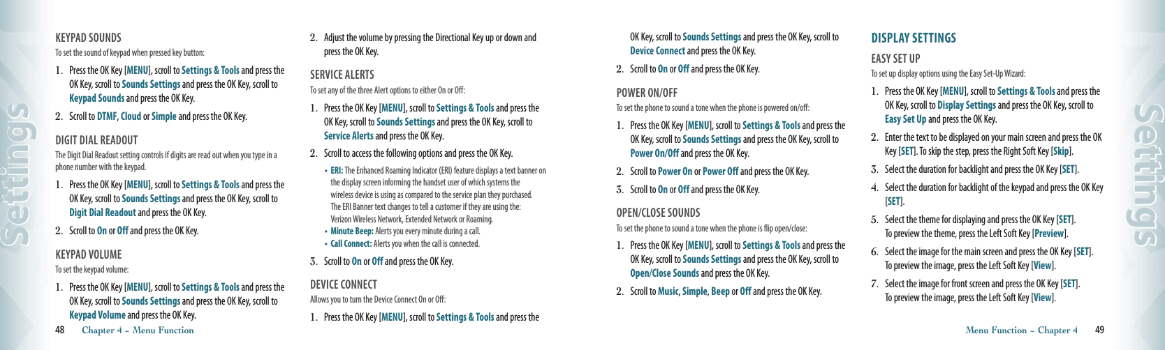 KEYPAD SOUNDS                            To set the sound of keypad when pressed key button:1.   Press the OK Key [MENU], scroll to Settings &amp; Tools and press the OK Key, scroll to Sounds Settings and press the OK Key, scroll to Keypad Sounds and press the OK Key. 2.   Scroll to DTMF, Cloud or Simple and press the OK Key.DIGIT DIAL READOUT                          The Digit Dial Readout setting controls if digits are read out when you type in a phone number with the keypad.1.   Press the OK Key [MENU], scroll to Settings &amp; Tools and press the OK Key, scroll to Sounds Settings and press the OK Key, scroll to Digit Dial Readout and press the OK Key. 2.   Scroll to On or Off and press the OK Key.KEYPAD VOLUME                            To set the keypad volume:1.   Press the OK Key [MENU], scroll to Settings &amp; Tools and press the OK Key, scroll to Sounds Settings and press the OK Key, scroll to Keypad Volume and press the OK Key. 2.   Adjust the volume by pressing the Directional Key up or down and press the OK Key.SERVICE ALERTS                                To set any of the three Alert options to either On or Off:1.   Press the OK Key [MENU], scroll to Settings &amp; Tools and press the OK Key, scroll to Sounds Settings and press the OK Key, scroll to Service Alerts and press the OK Key. 2.   Scroll to access the following options and press the OK Key.•    ERI: The Enhanced Roaming Indicator (ERI) feature displays a text banner on the display screen informing the handset user of which systems the  wireless device is using as compared to the service plan they purchased.  The ERI Banner text changes to tell a customer if they are using the:  Verizon Wireless Network, Extended Network or Roaming.•    Minute Beep: Alerts you every minute during a call.•    Call Connect: Alerts you when the call is connected. 3.   Scroll to On or Off and press the OK Key.DEVICE CONNECT                            Allows you to turn the Device Connect On or Off:1.   Press the OK Key [MENU], scroll to Settings &amp; Tools and press the 48       Chapter 4 − Menu FunctionSettingsOK Key, scroll to Sounds Settings and press the OK Key, scroll to Device Connect and press the OK Key. 2.   Scroll to On or Off and press the OK Key.POWER ON/OFF                                To set the phone to sound a tone when the phone is powered on/off:1.   Press the OK Key [MENU], scroll to Settings &amp; Tools and press the OK Key, scroll to Sounds Settings and press the OK Key, scroll to Power On/Off and press the OK Key. 2.   Scroll to Power On or Power Off and press the OK Key.3.   Scroll to On or Off and press the OK Key.OPEN/CLOSE SOUNDS                                To set the phone to sound a tone when the phone is flip open/close:1.   Press the OK Key [MENU], scroll to Settings &amp; Tools and press the OK Key, scroll to Sounds Settings and press the OK Key, scroll to Open/Close Sounds and press the OK Key. 2.   Scroll to Music, Simple, Beep or Off and press the OK Key.DISPLAY SETTINGSEASY SET UP                                   To set up display options using the Easy Set-Up Wizard:1.   Press the OK Key [MENU], scroll to Settings &amp; Tools and press the OK Key, scroll to Display Settings and press the OK Key, scroll to Easy Set Up and press the OK Key.2.   Enter the text to be displayed on your main screen and press the OK Key [SET]. To skip the step, press the Right Soft Key [Skip].3.   Select the duration for backlight and press the OK Key [SET].  4.   Select the duration for backlight of the keypad and press the OK Key [SET].    5.   Select the theme for displaying and press the OK Key [SET].  To preview the theme, press the Left Soft Key [Preview]. 6.   Select the image for the main screen and press the OK Key [SET].  To preview the image, press the Left Soft Key [View]. 7.   Select the image for front screen and press the OK Key [SET].  To preview the image, press the Left Soft Key [View].  Menu Function − Chapter 4       49Settings      