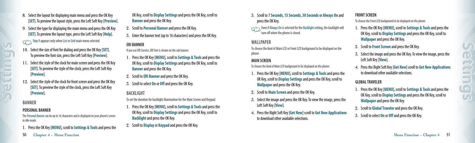 8.   Select the layout for displaying main menu and press the OK Key [SET]. To preview the layout style, press the Left Soft Key [Preview]. 9.   Select the type for displaying the main menu and press the OK Key [SET]. To preview the layout type, press the Left Soft Key [Help].        Step 9 appears only when List or Grid main menu selected.10.   Select the size of font for dialing and press the OK Key [SET].  To preview the font size, press the Left Soft Key [Preview].  11.   Select the style of the clock for main screen and press the OK Key [SET]. To preview the style of the clock, press the Left Soft Key [Preview].  12.   Select the style of the clock for front screen and press the OK Key [SET]. To preview the style of the clock, press the Left Soft Key [Preview]. BANNERPERSONAL BANNER                               The Personal Banner can be up to 16 characters and is displayed on your phone’s screen in idle mode. 1.   Press the OK Key [MENU], scroll to Settings &amp; Tools and press the OK Key, scroll to Display Settings and press the OK Key, scroll to Banner and press the OK Key.2.   Scroll to Personal Banner and press the OK Key.3.   Enter the banner text (up to 16 characters) and press the OK Key.ERI BANNER                                             If you use ERI Service, ERI Text is shown on the sub banner. 1.   Press the OK Key [MENU], scroll to Settings &amp; Tools and press the OK Key, scroll to Display Settings and press the OK Key, scroll to Banner and press the OK Key.2.   Scroll to ERI Banner and press the OK Key.3.   Scroll to select On or Off and press the OK Key.BACKLIGHT                                       To set the duration for backlight illumination for the Main Screen and Keypad:1.   Press the OK Key [MENU], scroll to Settings &amp; Tools and press the OK Key, scroll to Display Settings and press the OK Key, scroll to Backlight and press the OK Key.2.  Scroll to Display or Keypad and press the OK Key.50       Chapter 4 − Menu FunctionSettings3.   Scroll to 7 Seconds, 15 Seconds, 30 Seconds or Always On and press the OK Key.    Even if Always On is selected for the Backlight setting, the backlight will turn off when the phone is closed.  WALLPAPER                             To choose the kind of Main LCD or Front LCD background to be displayed on the phone:MAIN SCREEN                              To choose the kind of Main LCD background to be displayed on the phone:1.   Press the OK Key [MENU], scroll to Settings &amp; Tools and press the OK Key, scroll to Display Settings and press the OK Key, scroll to Wallpaper and press the OK Key.2.  Scroll to Main Screen and press the OK Key. 3.   Select the image and press the OK Key. To view the image, press the Left Soft Key [View]. 4.   Press the Right Soft Key [Get New] scroll to Get New Applications to download other available selections. FRONT SCREEN                              To choose the Front LCD background to be displayed on the phone:1.   Press the OK Key [MENU], scroll to Settings &amp; Tools and press the OK Key, scroll to Display Settings and press the OK Key, scroll to Wallpaper and press the OK Key.2.  Scroll to Front Screen and press the OK Key. 3.   Select the image and press the OK Key. To view the image, press the Left Soft Key [View]. 4.   Press the Right Soft Key [Get New] scroll to Get New Applications to download other available selections.GLOBAL TRAVELER                              1.   Press the OK Key [MENU], scroll to Settings &amp; Tools and press the OK Key, scroll to Display Settings and press the OK Key, scroll to Wallpaper and press the OK Key.2.  Scroll to Global Traveler and press the OK Key. 3.   Scroll to select On or Off and press the OK Key.Menu Function − Chapter 4       51Settings