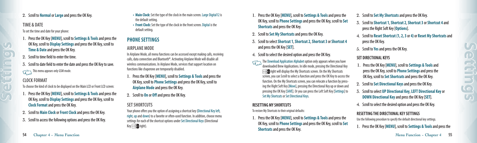 2.   Scroll to Normal or Large and press the OK Key.TIME &amp; DATE                                       To set the time and date for your phone: 1.   Press the OK Key [MENU], scroll to Settings &amp; Tools and press the OK Key, scroll to Display Settings and press the OK Key, scroll to Time &amp; Date and press the OK Key.2.   Scroll to time field to enter the time.3.   Scroll to date field to enter the date and press the OK Key to save.   This menu appears only GSM mode.CLOCK FORMAT                                       To choose the kind of clock to be displayed on the Main LCD or Front LCD screen:1.   Press the OK Key [MENU], scroll to Settings &amp; Tools and press the OK Key, scroll to Display Settings and press the OK Key, scroll to Clock Format and press the OK Key.2.   Scroll to Main Clock or Front Clock and press the OK Key.3.    Scroll to access the following options and press the OK Key.•    Main Clock: Set the type of the clock in the main screen. Large Digital12 is the default setting.•    Front Clock: Set the type of the clock in the front screen. Digital is the default setting.PHONE SETTINGS                       AIRPLANE MODE                       In Airplane Mode, all menu functions can be accessed except making calls, receiving calls, data connection and Bluetooth®. Activating Airplane Mode will disable all wireless communications. In Airplane Mode, services that support location on  functions like chaperone are temporarily disabled.1.   Press the OK Key [MENU], scroll to Settings &amp; Tools and press the OK Key, scroll to Phone Settings and press the OK Key, scroll to Airplane Mode and press the OK Key.2.   Scroll to On or Off and press the OK Key.SET SHORTCUTS                                Your phone offers you the option of assigning a shortcut key (Directional Key left, right, up and down) to a favorite or often-used function. In addition, choose menu settings for each of the shortcut options under Set Directional Keys (Directional Key   right).54       Chapter 4 − Menu FunctionSettings1.   Press the OK Key [MENU], scroll to Settings &amp; Tools and press the OK Key, scroll to Phone Settings and press the OK Key, scroll to Set Shortcuts and press the OK Key.2.   Scroll to Set My Shortcuts and press the OK Key.3.   Scroll to select Shortcut 1, Shortcut 2, Shortcut 3 or Shortcut 4 and press the OK Key [SET]. 4.   Scroll to select the desired option and press the OK Key.    The Download Application Alphabet option only appears when you have downloaded Brew Applications. In idle mode, pressing the Directional Key  right will display the My Shortcuts screen. On the My Shortcuts screen, you can Scroll to select a function and press the OK Key to access the function. On the My Shortcuts screen, you can relocate a function by press-ing the Right Soft Key [Move], pressing the Directional Key up or down and pressing the OK Key [SAVE]. Or you can press the Left Soft Key [Settings] to Set My Shortcuts or Set Directional Keys.RESETTING MY SHORTCUTS                        To restore My Shortcuts to their original defaults:1.   Press the OK Key [MENU], scroll to Settings &amp; Tools and press the OK Key, scroll to Phone Settings and press the OK Key, scroll to Set Shortcuts and press the OK Key.2.   Scroll to Set My Shortcuts and press the OK Key.3.   Scroll to Shortcut 1, Shortcut 2, Shortcut 3 or Shortcut 4 and press the Right Soft Key [Options].4.   Scroll to Reset Shortcut (1, 2, 3 or 4) or Reset My Shortcuts and press the OK Key.5.   Scroll to Yes and press the OK Key.SET DIRECTIONAL KEYS                         1.   Press the OK Key [MENU], scroll to Settings &amp; Tools and  press the OK Key, scroll to Phone Settings and press the  OK Key, scroll to Set Shortcuts and press the OK Key.2.   Scroll to Set Directional Keys and press the OK Key. 3.   Scroll to select UP Directional Key, LEFT Directional Key or DOWN Directional Key and press the OK Key [SET].4.   Scroll to select the desired option and press the OK Key. RESETTING THE DIRECTIONAL KEY SETTINGS                        Use the following procedure to specify the default directional key settings.1.   Press the OK Key [MENU], scroll to Settings &amp; Tools and press the Menu Function − Chapter 4       55Settings