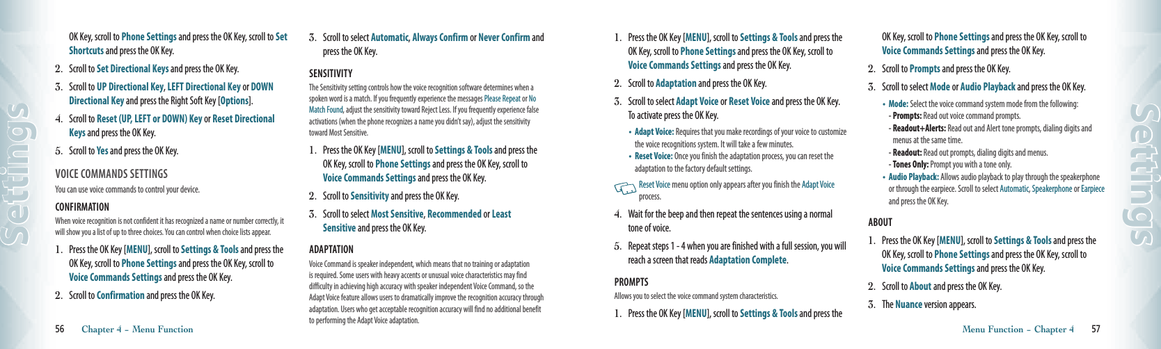 OK Key, scroll to Phone Settings and press the OK Key, scroll to Set Shortcuts and press the OK Key.2.   Scroll to Set Directional Keys and press the OK Key.3.   Scroll to UP Directional Key, LEFT Directional Key or DOWN Directional Key and press the Right Soft Key [Options].4.   Scroll to Reset (UP, LEFT or DOWN) Key or Reset Directional Keys and press the OK Key. 5.   Scroll to Yes and press the OK Key.  VOICE COMMANDS SETTINGS                        You can use voice commands to control your device.CONFIRMATION When voice recognition is not confident it has recognized a name or number correctly, it will show you a list of up to three choices. You can control when choice lists appear.1.   Press the OK Key [MENU], scroll to Settings &amp; Tools and press the OK Key, scroll to Phone Settings and press the OK Key, scroll to Voice Commands Settings and press the OK Key.2.   Scroll to Confirmation and press the OK Key.3.   Scroll to select Automatic, Always Confirm or Never Confirm and press the OK Key.SENSITIVITY The Sensitivity setting controls how the voice recognition software determines when a spoken word is a match. If you frequently experience the messages Please Repeat or No Match Found, adjust the sensitivity toward Reject Less. If you frequently experience false activations (when the phone recognizes a name you didn’t say), adjust the sensitivity toward Most Sensitive.1.   Press the OK Key [MENU], scroll to Settings &amp; Tools and press the OK Key, scroll to Phone Settings and press the OK Key, scroll to Voice Commands Settings and press the OK Key.2.   Scroll to Sensitivity and press the OK Key.3.   Scroll to select Most Sensitive, Recommended or Least Sensitive and press the OK Key.ADAPTATION Voice Command is speaker independent, which means that no training or adaptation is required. Some users with heavy accents or unusual voice characteristics may find difficulty in achieving high accuracy with speaker independent Voice Command, so the Adapt Voice feature allows users to dramatically improve the recognition accuracy through adaptation. Users who get acceptable recognition accuracy will find no additional benefit to performing the Adapt Voice adaptation.56       Chapter 4 − Menu FunctionSettings1.   Press the OK Key [MENU], scroll to Settings &amp; Tools and press the OK Key, scroll to Phone Settings and press the OK Key, scroll to Voice Commands Settings and press the OK Key.2.   Scroll to Adaptation and press the OK Key.3.   Scroll to select Adapt Voice or Reset Voice and press the OK Key.  To activate press the OK Key. •    Adapt Voice: Requires that you make recordings of your voice to customize the voice recognitions system. It will take a few minutes.•    Reset Voice: Once you finish the adaptation process, you can reset the adaptation to the factory default settings.   Reset Voice menu option only appears after you finish the Adapt Voice process. 4.   Wait for the beep and then repeat the sentences using a normal tone of voice.5.   Repeat steps 1 - 4 when you are finished with a full session, you will reach a screen that reads Adaptation Complete.PROMPTS Allows you to select the voice command system characteristics.1.   Press the OK Key [MENU], scroll to Settings &amp; Tools and press the OK Key, scroll to Phone Settings and press the OK Key, scroll to Voice Commands Settings and press the OK Key.2.   Scroll to Prompts and press the OK Key.3.   Scroll to select Mode or Audio Playback and press the OK Key.•   Mode: Select the voice command system mode from the following:  - Prompts: Read out voice command prompts. -  Readout+Alerts: Read out and Alert tone prompts, dialing digits and menus at the same time.- Readout: Read out prompts, dialing digits and menus.  - Tones Only: Prompt you with a tone only. •    Audio Playback: Allows audio playback to play through the speakerphone or through the earpiece. Scroll to select Automatic, Speakerphone or Earpiece and press the OK Key.ABOUT 1.   Press the OK Key [MENU], scroll to Settings &amp; Tools and press the OK Key, scroll to Phone Settings and press the OK Key, scroll to Voice Commands Settings and press the OK Key.2.   Scroll to About and press the OK Key.3.   The Nuance version appears.Menu Function − Chapter 4       57Settings